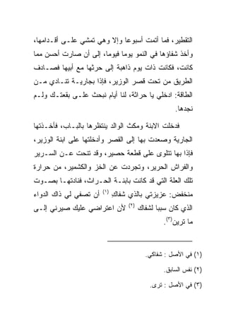 ‫ﺍﻟﺘﻘﻁﻴﺭ، ﻓﻤﺎ ﺃﺘﻤﺕ ﺃﺴﺒﻭﻋﺎ ﻭﺇﻻ ﻭﻫﻲ ﺘﻤﺸﻲ ﻋﻠـﻰ ﺃﻗـﺩﺍﻤﻬﺎ،‬
                             ‫‪‬‬
‫ﻭﺃﺨﺫ ﺸﻔﺎﺅﻫﺎ ﻓﻲ ﺍﻟﻨﻤﻭ ﻴﻭﻤﺎ ﻓﻴﻭﻤﺎ، ﺇﻟﻰ ﺃﻥ ﺼﺎﺭﺕ ﺃﺤﺴﻥ ﻤﻤﺎ‬
                       ‫‪‬‬     ‫‪‬‬
‫ﻜﺎﻨﺕ، ﻓﻜﺎﻨﺕ ﺫﺍﺕ ﻴﻭﻡ ﺫﺍﻫﺒﺔ ﺇﻟﻰ ﺤﺭﺜﻬﺎ ﻤﻊ ﺃﺒﻴﻬﺎ ﻓﺼـﺎﺩﻑ‬
‫ﺍﻟﻁﺭﻴﻕ ﻤﻥ ﺘﺤﺕ ﻗﺼﺭ ﺍﻟﻭﺯﻴﺭ، ﻓﺈﺫﺍ ﺒﺠﺎﺭﻴـﺔ ﺘﻨـﺎﺩﻱ ﻤـﻥ‬
‫ﺍﻟﻁﺎﻗﺔ: ﺍﺩﺨﻠﻲ ﻴﺎ ﺤﺭﺍﺜﺔ، ﻟﻨﺎ ﺃﻴﺎﻡ ﻨﺒﺤﺙ ﻋﻠـﻰ ﺒﻘﻌﺘـﻙ ﻭﻟـﻡ‬
                                   ‫‪‬‬
                                                      ‫ﻨﺠﺩﻫﺎ.‬

‫ﻓﺩﺨﻠﺕ ﺍﻻﺒﻨﺔ ﻭﻤﻜﺙ ﺍﻟﻭﺍﻟﺩ ﻴﻨﺘﻅﺭﻫﺎ ﺒﺎﻟﺒـﺎﺏ، ﻓﺄﺨـﺫﺘﻬﺎ‬
‫ﺍﻟﺠﺎﺭﻴﺔ ﻭﺼﻌﺩﺕ ﺒﻬﺎ ﺇﻟﻰ ﺍﻟﻘﺼﺭ ﻭﺃﺩﺨﻠﺘﻬﺎ ﻋﻠﻰ ﺍﺒﻨﺔ ﺍﻟﻭﺯﻴﺭ،‬
‫ﻓﺈﺫﺍ ﺒﻬﺎ ﺘﺘﻠﻭﻯ ﻋﻠﻰ ﻗﻁﻌﺔ ﺤﺼﻴﺭ، ﻭﻗﺩ ﺘﻨﺤﺕ ﻋـﻥ ﺍﻟﺴـﺭﻴﺭ‬
‫ﻭﺍﻟﻔﺭﺍﺵ ﺍﻟﺤﺭﻴﺭ، ﻭﺘﺠﺭﺩﺕ ﻋﻥ ﺍﻟﺨﺯ ﻭﺍﻟﻜﺸﻤﻴﺭ، ﻤﻥ ﺤﺭﺍﺭﺓ‬
‫ﺘﻠﻙ ﺍﻟﻌﻠﺔ ﺍﻟﺘﻲ ﻗﺩ ﻜﺎﻨﺕ ﺒﺎﺒﻨـﺔ ﺍﻟﺤـ ‪‬ﺍﺙ، ﻓﻨﺎﺩﺘﻬـﺎ ﺒﺼـﻭﺕ‬
                  ‫ﺭ‬
                        ‫)١(‬
‫ﺃﻥ ﺘﺼﻔﻲ ﻟﻲ ﺫﺍﻙ ﺍﻟﺩﻭﺍﺀ‬         ‫ﻤﻨﺨﻔﺽ: ﻋﺯﻴﺯﺘﻲ ﺒﺎﻟﺫﻱ ﺸﻔﺎﻙ‬
                              ‫ِ‬
                                   ‫)٢(‬
‫ﻷﻥ ﺍﻋﺘﺭﺍﻀﻲ ﻋﻠﻴﻙ ﺼﻴﺭﻨﻲ ﺇﻟـﻰ‬               ‫ﺍﻟﺫﻱ ﻜﺎﻥ ﺴﺒﺒﺎ ﻟﺸﻔﺎﻙ‬
                                                ‫‪‬‬
                                                 ‫ﻤﺎ ﺘﺭﻴﻥ)٣(.‬


                                           ‫)١( ﻓﻲ ﺍﻷﺼل : ﺸﻔﺎﻜﻲ.‬

                                                  ‫)٢( ﻨﻔﺱ ﺍﻟﺴﺎﺒﻕ.‬

                                             ‫)٣( ﻓﻲ ﺍﻷﺼل : ﺘﺭﻯ.‬
 