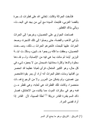 ‫ﻓﺘﺄﺴﻔﺕ ﺍﻟﺤ ‪‬ﺍﺜﺔ ﻭﻗﺎﻟﺕ: ﺸﻔﺎﻨﻲ ﺍﷲ ﻋﻠﻰ ﻗﻁﺭﺍﺕ ﺸـﺠﺭﺓ‬
                                   ‫ﺭ‬
‫ﺒﺎﻟﻔﻀﺎ ﺍﻟﻐﺭﺒﻲ، ﻓﻠﺘﺒﻌﺙ ﺍﻟﺴﻴﺩﺓ ﻤﻊ ﺃﺒﻲ ﻤﻥ ﻴﺠﺩ ﻓﻲ ﺍﻟﺒﺤـﺙ،‬
           ‫‪‬‬
                                           ‫ﻭﻴﺄﺘﻲ ﺒﺫﺍﻙ ﺍﻟﺘﻘﻁﻴﺭ.‬

‫ﻓﺼﺎﺤﺕ ﺍﻟﺠﻭﺍﺭﻱ ﻋﻠﻰ ﺍﻟﺨﺼﻴﺎﻥ، ﻭﺨﺭﺠﻭﺍ ﺇﻟﻰ ﺍﻟﺤ ‪‬ﺍﺙ‬
  ‫ﺭ‬
‫ﺒﺄﻭﺍﻨﻲ ﺍﻟﺫﻫﺏ ﻭﺍﻟﻔﻀﺔ، ﺤﺘﻰ ﻭﺼﻠﻭﺍ ﺇﻟﻰ ﺘﻠﻙ ﺍﻟﺸﺠﺭﺓ، ﻭﺼﻌﺩ‬
‫ﺍﻟﺤ ‪‬ﺍﺙ ﻋﻠﻴﻬﺎ ﻟﻠﺒﺤﺙ، ﻓﺄﺨﺒﺭﻫﻡ ﺍﻟﺤ ‪‬ﺍﺙ ﺒـﺫﻟﻙ، ﻭﺼـﻌﺩﺕ‬
                ‫ﺭ‬                            ‫ﺭ‬
‫ﺍﻟﺨﺼﻴﺎﻥ، ﻭﺤﻘﻘﺕ ﻤﺎ ﻗﺎﻟﻪ ﻭﺭﺠﻌﻭﺍ ﺨـﺎﺌﺒﻴﻥ، ﻭﻤﻜﺜـﺕ ﺍﺒﻨـﺔ‬
‫ﺍﻟﻭﺯﻴﺭ ﺃﻴﺎﻤﺎ ﺜﻡ ﻤﺎﺘﺕ ﺒﻤﺎ ﻫﻲ ﻓﻴﻪ ﻤﻥ ﺍﻹﺼﺎﺒﺔ، ﻭﻟـﻡ ﺘﻔـﺩﻫﺎ‬
                                           ‫‪‬‬
‫ﺴﻁﻭﺓ ﻭﺍﻟﺩﻫﺎ ﻭﻜﺜﺭﺓ ﺴﻌﺎﺩﺘﻬﺎ، ﻓﺴﺒﺤﺎﻥ ﻤﻥ ﻻ ﻴﻌﺠﺯﻩ ﺸﻲﺀ ﻓﻲ‬
‫ﻜل ﺤﺎل، ﻭﻫﻭ ﺍﻟﻜﺒﻴﺭ ﺍﻟﻤﺘﻌﺎل، ﻓﺭﺃﻯ ﺜﻌﺒﺎﻨﺎ ﻋﻅﻴﻤﺎ ﻗﺩ ﺍﻨﺤﺼﺭ‬
          ‫‪‬‬     ‫ﹰ‬
‫ﺒﻥ ﺃﻓﻨﺎﻨﻬﺎ ﻭﻤﺎﺕ، ﻓﻌﻠﻡ ﺍﻟﺤ ‪‬ﺍﺙ ﺃﻨﻪ ﺃﺭﺍﺩ ﺃﻥ ﻴﻤﺭ ﺒﻘﻭﺓ ﻓﺎﻨﺤﺼﺭ‬
                              ‫ﺭ‬
‫ﺒﻴﻥ ﻏﺼﻨﻴﻥ، ﻭﻟﻡ ﻴﺘﻤﻜﻥ ﻤﻥ ﺍﻟﻤﺭﻭﺭ ﻭﻻ ﻤﻥ ﺍﻟﺭﺠﻭﻉ ﻓﻤـﺎﺕ‬
‫ﻤﻨﺤﺼﺭﺍ، ﻭﻜﺎﻨﺕ ﺘﻠﻙ ﺍﻟﻘﻁﺭﺍﺕ ﻫﻲ ﻟﻌﺎﺒﻪ، ﻭﻫﻲ ﺘﻘﻁﺭ ﻤـﻥ‬
                                           ‫‪‬‬
‫ﻓﻤﻪ ﻭﻫﻭ ﻓﻲ ﺴﻜﺭﺍﺕ ﺍﻟﻤﻭﺕ ﻤﻤﺎ ﻴﻜﺎﺒﺩﻩ ﻤﻥ ﺍﻻﺨﺘﻨﺎﻕ، ﻓﺼﺎﺭ‬
                             ‫)١(‬
‫ﻟﻌﻠﺔ ﺍﻟﺼﺒﻴﺔ، ﻷﻥ ﺍﻟﻘﺎﺩﺭ ﺇﺫﺍ‬
                       ‫ﱠ‬           ‫ﺫﺍﻙ ﺍﻟﺴﻡ ﺒﻘﺩﺭﺓ ﺍﻟﻘﺎﺩﺭ ﺩﺭﻴﺎﻗﺎ‬
                                    ‫ﹰ‬
                                             ‫ﺃﺭﺍﺩ ﻗﻀﻰ ﺍﻟﻤﺭﺍﺩ.‬



                       ‫)١( ﺍﻟﺩﺭﻴﺎﻕ : ﺍﻟﺘﺭﻴﺎﻕ، ﻭﻫﻭ ﻤﺎ ﻴﻤﻨﻊ ﺃﺜﺭ ﺍﻟﺴﻡ.‬
 