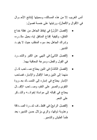 ‫ﺃﻨﺱ ﺍﻟﻐﺭﻴﺏ ﺇﻻ ﻤﻥ ﻫﺫﻩ ﺍﻟﻤﺴﺎﻟﻙ، ﻭﺴﻤﻴﺘﻬﺎ )ﻨﺘﺎﺌﺞ ﺍﻷﺤـﻭﺍل‬
         ‫ﻓﻲ ﺍﻷﻗﻭﺍل ﻭﺍﻷﻓﻌﺎل(، ﻭﺭﺘﺒﺘﻬﺎ ﻋﻠﻰ ﺨﻤﺴﺔ ﻓﺼﻭل:‬

‫)ﺍﻟﻔﺼل ﺍﻷﻭل( ﻓﻲ ﺇﻴﻘﺎﻅ ﺍﻟﺠﺎﻫل ﻤﻥ ﻏﻔﻠﺔ ﺨﺩﺍﻉ‬        ‫•‬
‫ﺍﻟﻨﻔﺎﻕ، ﻭﻜﻴﻔﻴﺔ ﺇﻗﻨﺎﻉ ﺍﻟﻤﻨﺎﻓﻕ ﺇﻴﺎﻩ ﺒﺤﻴل ﻤﻜـﺭﻩ،‬
‫ﻭﺇﺩﺭﺍﻙ ﺍﻟﺠﺎﻫل ﺒﻌﺩ ﺴﻭﺀ ﺍﻟﻤﻨﻘﻠﺏ ﺤﻴﺙ ﻻ ﻴﻔﻴـﺩ‬
                                      ‫ﺍﻟﺘﺩﺒﻴﺭ.‬

‫)ﺍﻟﻔﺼل ﺍﻟﺜﺎﻨﻲ( ﻓﻲ ﺍﻟﻨﻬﻲ ﻋﻥ ﺍﻟﻜﺒﺭ ﻭﺍﻟﺘﻨﻤـﺭﺩ‬       ‫•‬
       ‫ﻓﻲ ﺍﻟﻘﻭل ﻭﺍﻟﻔﻌل، ﻭﺴﺭﻋﺔ ﺍﻟﻤﻌﺎﻗﺒﺔ ﺒﻬﻤﺎ.‬

‫)ﺍﻟﻔﺼل ﺍﻟﺜﺎﻟﺙ( ﻓﻲ ﺍﺜﻨﻴﻥ ﻴﺤﺘﺎﺝ ﺼـﺎﺤﺏ ﻜـل‬          ‫•‬
‫ﻤﻨﻬﻤﺎ ﺇﻟﻰ ﺍﺜﻨﻴﻥ ﻭﻫﻤﺎ ﺍﻹﻗﺒﺎل ﻭﺍﻹﺩﺒﺎﺭ، ﻓﺼﺎﺤﺏ‬
‫ﺍﻹﺩﺒﺎﺭ ﻴﺤﺘﺎﺝ ﻓﻲ ﺇﺩﺒﺎﺭﻩ ﺇﻟﻰ ﺍﻟﺘﻤﺴـﻙ ﺒﻌـﺭﻭﺓ‬
‫ﺍﻟﺘﻘﻭﻯ ﻭﺍﻟ ‪‬ﺒﺭ ﻋﻠﻰ ﺍﻟﻨﻘﻡ، ﻭﺼـﺎﺤﺏ ﺍﻹﻗﺒـﺎل‬
                            ‫ﺼ‬
‫ﻴﺤﺘﺎﺝ ﻓﻲ ﺇﻗﺒﺎﻟﻪ ﺇﻟﻰ ﻤﻭﺍﺴﺎﺓ ﺇﺨﻭﺍﻨـﻪ ﻭﺍﻟﺸـﻜﺭ‬
                                  ‫ﻋﻠﻰ ﺍﻟﻨﻌﻡ.‬

‫)ﺍﻟﻔﺼل ﺍﻟﺭﺍﺒﻊ( ﻓﻲ ﺍﻗﺘﻁـﺎﻑ ﺜﻤـﺭﺓ ﺍﻟﺼـﺩﺍﻗﺔ‬         ‫•‬
‫ﻭﻋﺫﻭﺒﺔ ﺫﻭﻗﻬﺎ، ﻭﺍﻟﺭﻱ ﺒﺯﻻل ﺤﺴﻥ ﺍﻟﺘﺩﺒﻴﺭ، ﺒﻌﺩ‬
                        ‫ﻅﻤﺄ ﺍﻟﻁﻴﺵ ﻭﺍﻟﺘﺩﻤﻴﺭ.‬
 