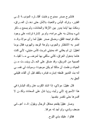 ‫ﻓﺎﻨﺸﺭﺡ ﺼﺩﺭ ﻤﻤﺩﻭﺡ ﻭﻏﺎﺒﺕ ﺃﻓﻜـﺎﺭﻩ ﺍﻟﻤﺅﺩﻴـﺔ ﺇﻟـﻰ‬
‫ﺍﻟﻔﺘﻭﺭ، ﻭﺘﺭﻙ ﺍﻟﻴﺄﺱ ﻭﺍﻟﺘﻌﺒﺙ ﺒﺎﻷﻤل ﺤﺘﻰ ﺩﺨـل ﺍﻟﻌـﺭﺍﻕ،‬
‫ﻭﻤﻜﺙ ﺒﻬﺎ ﺃﻴﺎﻤﺎ ﻴﺩﻭﺭ ﺒﻴﻥ ﺍﻷﺯﻗﺔ ﻭﺍﻟﺨﺎﻨﺎﺕ، ﻭﻟﻡ ﻴﺴﻤﻊ ﺒـﺫﻜﺭ‬
                                         ‫‪‬‬
‫ﺸﻲﺀ ﻴﺴﺘﺩل ﺒﻪ ﻋﻠﻰ ﻤﺭﺍﻤﻪ، ﻭﻟﻡ ﻴﺭ ﺇﺸﺎﺭﺓ ﺘﺭﺸﺩﻩ ﻋﻠﻰ ﻭﺠﻭﺩ‬
‫‪‬ﺎﻟﻙ ﻓﺭﺍﺠﻌﻪ ﺍﻟﻘﻠﻕ، ﻭﻀﺎﻕ ﺼﺩﺭ ﻋ ِﻴل ﻟﻤﺎ ﺭﺃﻯ ﻤﻭﻻﻩ ﻭﻗـﺩ‬
               ‫‪‬ﻘ ْ ‪‬‬                             ‫ﻤ‬
‫ﺃﻀﺭ ﺒﻪ ﺍﻻﻨﺘﻅﺎﺭ ﻭﺍﻟﺠﻭﻯ، ﻭﻟﻭﻋﺔ ﺍﻟﻭﺠﺩ ﻭﺍﻟﻬﻭﻯ، ﻓﻘﺎل ﻴﻭﻤﺎ‬
 ‫‪‬‬
‫ﻟﻌ ِﻴل: ﺇﻥ ﻟﻡ ﻴﻐﺜﻨﻲ ﺍﷲ ﺒﻤﻨﻴﺘﻲ ﺸﺭﺒﺕ ﻜﺄﺱ ﻤﻨﻴﺘﻲ، ﻷﻨﻲ ﻜﻨﺕ‬
                          ‫‪‬‬                   ‫‪‬ﻘ ْ‬
‫ﻫﺎﺌﻤﺎ ﺒﺩﺨﻭل ﺍﻟﻌﺭﺍﻕ، ﻜﺄﻨﻲ ﺴﺄﻟﻘﻰ ﺒﻬﺎ ﻟﻤﺭﻀـﻲ ﻤـﺎ ﻟﻘﻴﺘـﻪ‬
                                                ‫‪‬‬
‫ﺍﻟﺼﺒﻴﺔ ﻤﻥ ﺍﻟﺩﺭﻴﺎﻕ، ﻭﻗﺩ ﻀﺎﻕ ﻋﻠﻰ ﺍﻟﺤـﺎل ﻭﻴﺌﺴـﺕ ﻤـﻥ‬
                  ‫‪‬‬
‫ﺍﻟﺤﻴﺎﺓ، ﻭﻋﻠﻤﺕ ﺃﻥ ‪‬ﺎﻟﻜﺎ ﻟﻡ ﻴﻜﻥ ﻤﻭﺠﻭﺩﺍ، ﻭﺴﻭﻟﺕ ﻟﻲ ﻨﻔﺴـﻲ‬
                 ‫‪‬‬             ‫ﻤ ﹰ‬
‫ﺃﻨﻪ ﺒﺕ ﺍﻟﺘﺩﺒﻴﺭ ﻓﻠﺤﻘﻪ ﺇﺩﺒﺎﺭﻩ، ﻓﺒﺎﺩﺭﻩ ﺒﺎﻟﻔﻘﺩ ﻗﺒل ﺃﻥ ﺃﻟﻘﺎﻩ، ﻓﻠﻴﺘﻨﻲ‬
                                                     ‫ﺃﻟﺤﻕ ﺒﻪ.‬

‫ﻗﺎل ﻋ ِﻴل: ﻤﻭﻻﻱ، ﺇﺫﺍ ﺍﺸﺘﺩ ﺍﻟﻜﺭﺏ ﻫﺎﻥ ﻭﻟﻙ ﺍﻟﺒﺸﺎﺭﺓ ﻓﻲ‬
                                         ‫‪‬ﻘ ْ‬
‫ﻫﺫﺍ ﺍﻷﺴﺒﻭﻉ، ﻷﻨﻲ ﺭﺃﻴﺕ ﺭﺅﻴﺎ ﺘﺩل ﻋﻠﻰ ﺍﻟﺴﻌﺎ ‪‬ﺓ، ﻭﻟﻜـﻥ ﻻ‬
          ‫ﺩ‬
                                   ‫ﺃﻓﺴﺭﻫﺎ ﺤﺘﻰ ﺘﺘﻔﺴﺭ ﺒﻨﻔﺴﻬﺎ.‬

‫ﻭﺼﺎﺭ ﻋ ِﻴل ﻴﻘﺘﺤﻡ ﻤﺤﺎﻓل ﺍﻟﺭﺠﺎل ﻭﻴﻘﻭل: ﻗـﺩ ﺃﻋﻴـﺎﻨﻲ‬
                                      ‫‪‬ﻘ ْ‬
                             ‫ﻀﻌﻑ ﻭﻟﺩﻱ، ﻭﻟﻡ ﺃﺠﺩ ﻟﻪ ﻋﺭﺍﻓﺎ.‬
                               ‫ﹰ‬

                                ‫ﻓﻘﺎﻟﻭﺍ: ﻋﻠﻴﻙ ﺒﺫﻱ ﺍﻟﻠﻭﺡ.‬
 