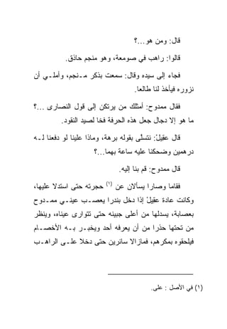 ‫ﻗﺎل: ﻭﻤﻥ ﻫﻭ...؟‬

           ‫ﻗﺎﻟﻭﺍ: ﺭﺍﻫﺏ ﻓﻲ ﺼﻭﻤﻌﺔ، ﻭﻫﻭ ﻤﻨﺠﻡ ﺤﺎﺫﻕ.‬

‫ﻓﺠﺎﺀ ﺇﻟﻰ ﺴﻴﺩﻩ ﻭﻗﺎل: ﺴﻤﻌﺕ ﺒﺫﻜﺭ ﻤـﻨﺠﻡ، ﻭﺃﻤﻠـﻲ ﺃﻥ‬
                                      ‫ﻨﺯﻭﺭﻩ ﻓﻴﺄﺨﺫ ﻟﻨﺎ ﻁﺎﻟﻌﺎ.‬
                                        ‫‪‬‬

‫ﻓﻘﺎل ﻤﻤﺩﻭﺡ: ﺃﻤﺜﻠﻙ ﻤﻥ ﻴﺭﺘﻜﻥ ﺇﻟﻰ ﻗﻭل ﺍﻟﻨﺼﺎﺭﻯ ...؟‬
         ‫ﻤﺎ ﻫﻭ ﺇﻻ ﺩﺠﺎل ﺠﻌل ﻫﺫﻩ ﺍﻟﺤﺭﻓﺔ ﻓﺨﺎ ﻟﺼﻴﺩ ﺍﻟﻨﻘﻭﺩ.‬
                       ‫ﹰ‬

‫ﻗﺎل ﻋ ِﻴل: ﻨﺘﺴﻠﻰ ﺒﻘﻭﻟﻪ ﺒﺭﻫﺔ، ﻭﻤﺎﺫﺍ ﻋﻠﻴﻨﺎ ﻟﻭ ﺩﻓﻌﻨﺎ ﻟـﻪ‬
                                      ‫ﱠ‬     ‫‪‬ﻘ ْ‬
                     ‫ﺩﺭﻫﻤﻴﻥ ﻭﻀﺤﻜﻨﺎ ﻋﻠﻴﻪ ﺴﺎﻋﺔ ﺒﻬﻤﺎ...؟‬

                                 ‫ﻗﺎل ﻤﻤﺩﻭﺡ: ﻗﻡ ﺒﻨﺎ ﺇﻟﻴﻪ.‬
                          ‫)١(‬
‫ﺤﺠﺭﺘﻪ ﺤﺘﻰ ﺍﺴﺘﺩﻻ ﻋﻠﻴﻬﺎ،‬          ‫ﻓﻘﺎﻤﺎ ﻭﺼﺎﺭﺍ ﻴﺴﺄﻻﻥ ﻋﻥ‬
‫ﻭﻜﺎﻨﺕ ﻋﺎﺩﺓ ﻋ ِﻴل ﺇﺫﺍ ﺩﺨل ﺒﻨﺩﺭﺍ ﻴﻌﺼـﺏ ﻋﻴﻨـﻲ ﻤﻤـﺩﻭﺡ‬
                    ‫‪‬‬            ‫‪‬ﻘ ْ‬
‫ﺒﻌﺼﺎﺒﺔ، ﻴﺴﺩﻟﻬﺎ ﻤﻥ ﺃﻋﻠﻰ ﺠﺒﻴﻨﻪ ﺤﺘﻰ ﺘﺘﻭﺍﺭﻯ ﻋﻴﻨﺎﻩ، ﻭﻴﻨﻅﺭ‬
‫ﻤﻥ ﺘﺤﺘﻬﺎ ﺤﺫﺭﺍ ﻤﻥ ﺃﻥ ﻴﻌﺭﻓﻪ ﺃﺤﺩ ﻭﻴﺨﺒـﺭ ﺒـﻪ ﺍﻷﺨﺼـﺎﻡ‬
                                    ‫‪‬‬
‫ﻓﻴﻠﺤﻘﻭﻩ ﺒﻤﻜﺭﻫﻡ، ﻓﻤﺎﺯﺍﻻ ﺴﺎﺌﺭﻴﻥ ﺤﺘﻰ ﺩﺨﻼ ﻋﻠـﻰ ﺍﻟﺭﺍﻫـﺏ‬




                                             ‫)١( ﻓﻲ ﺍﻷﺼل : ﻋﻠﻰ.‬
 