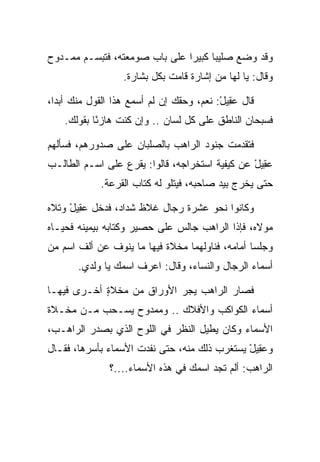 ‫ﻭﻗﺩ ﻭﻀﻊ ﺼﻠﻴﺒﺎ ﻜﺒﻴﺭﺍ ﻋﻠﻰ ﺒﺎﺏ ﺼﻭﻤﻌﺘﻪ، ﻓﺘﺒﺴـﻡ ﻤﻤـﺩﻭﺡ‬
                               ‫‪‬‬     ‫‪‬‬
                  ‫ﻭﻗﺎل: ﻴﺎ ﻟﻬﺎ ﻤﻥ ﺇﺸﺎﺭﺓ ﻗﺎﻤﺕ ﺒﻜل ﺒﺸﺎﺭﺓ.‬

‫ﻗﺎل ﻋ ِﻴل: ﻨﻌﻡ، ﻭﺤﻘﻙ ﺇﻥ ﻟﻡ ﺃﺴﻤﻊ ﻫﺫﺍ ﺍﻟﻘﻭل ﻤﻨﻙ ﺃﺒﺩﺍ،‬
  ‫‪‬‬                                       ‫‪‬ﻘ ْ‬
    ‫ﻓﺴﺒﺤﺎﻥ ﺍﻟﻨﺎﻁﻕ ﻋﻠﻰ ﻜل ﻟﺴﺎﻥ .. ﻭﺇﻥ ﻜﻨﺕ ﻫﺎﺯﺌﺎ ﺒﻘﻭﻟﻙ.‬
            ‫ً‬

‫ﻓﺘﻘﺩﻤﺕ ﺠﻨﻭﺩ ﺍﻟﺭﺍﻫﺏ ﺒﺎﻟﺼﻠﺒﺎﻥ ﻋﻠﻰ ﺼﺩﻭﺭﻫﻡ، ﻓﺴﺄﻟﻬﻡ‬
‫ﻋ ِﻴل ﻋﻥ ﻜﻴﻔﻴﺔ ﺍﺴﺘﺨﺭﺍﺠﻪ، ﻗﺎﻟﻭﺍ: ﻴﻘﺭﻉ ﻋﻠﻰ ﺍﺴـﻡ ﺍﻟﻁﺎﻟـﺏ‬
                                                ‫‪‬ﻘ ْ‬
             ‫ﺤﺘﻰ ﻴﺨﺭﺝ ﺒﻴﺩ ﺼﺎﺤﺒﻪ، ﻓﻴﺘﻠﻭ ﻟﻪ ﻜﺘﺎﺏ ﺍﻟﻘﺭﻋﺔ.‬

‫ﻭﻜﺎﻨﻭﺍ ﻨﺤﻭ ﻋﺸﺭﺓ ﺭﺠﺎل ﻏﻼﻅ ﺸﺩﺍﺩ، ﻓﺩﺨل ﻋ ِﻴل ﻭﺘﻼﻩ‬
     ‫‪‬ﻘ ْ‬
‫ﻤﻭﻻﻩ، ﻓﺈﺫﺍ ﺍﻟﺭﺍﻫﺏ ﺠﺎﻟﺱ ﻋﻠﻰ ﺤﺼﻴﺭ ﻭﻜﺘﺎﺒﻪ ﺒﻴﻤﻴﻨﻪ ﻓﺤﻴـﺎﻩ‬
‫ﻭﺠﻠﺴﺎ ﺃﻤﺎﻤﻪ، ﻓﻨﺎﻭﻟﻬﻤﺎ ﻤﺨﻼﺓ ﻓﻴﻬﺎ ﻤﺎ ﻴﻨﻭﻑ ﻋﻥ ﺃﻟﻑ ﺍﺴﻡ ﻤﻥ‬
                           ‫ﹰ‬
       ‫ﺃﺴﻤﺎﺀ ﺍﻟﺭﺠﺎل ﻭﺍﻟﻨﺴﺎﺀ، ﻭﻗﺎل: ﺍﻋﺭﻑ ﺍﺴﻤﻙ ﻴﺎ ﻭﻟﺩﻱ.‬

‫ﻓﺼﺎﺭ ﺍﻟﺭﺍﻫﺏ ﻴﺠﺭ ﺍﻷﻭﺭﺍﻕ ﻤﻥ ﻤﺨﻼﺓ ﺃﺨـﺭﻯ ﻓﻴﻬـﺎ‬
            ‫ٍ‬
‫ﺃﺴﻤﺎﺀ ﺍﻟﻜﻭﺍﻜﺏ ﻭﺍﻷﻓﻼﻙ .. ﻭﻤﻤﺩﻭﺡ ﻴﺴـﺤﺏ ﻤـﻥ ﻤﺨـﻼﺓ‬
‫ﺍﻷﺴﻤﺎﺀ ﻭﻜﺎﻥ ﻴﻁﻴل ﺍﻟﻨﻅﺭ ﻓﻲ ﺍﻟﻠﻭﺡ ﺍﻟﺫﻱ ﺒﺼﺩﺭ ﺍﻟﺭﺍﻫـﺏ،‬
‫ﻭﻋ ِﻴل ﻴﺴﺘﻐﺭﺏ ﺫﻟﻙ ﻤﻨﻪ، ﺤﺘﻰ ﻨﻔﺩﺕ ﺍﻷﺴﻤﺎﺀ ﺒﺄﺴﺭﻫﺎ، ﻓﻘـﺎل‬
                                              ‫‪‬ﻘ ْ‬
               ‫ﺍﻟﺭﺍﻫﺏ: ﺃﻟﻡ ﺘﺠﺩ ﺍﺴﻤﻙ ﻓﻲ ﻫﺫﻩ ﺍﻷﺴﻤﺎﺀ....؟‬
 