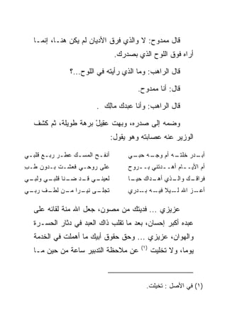 ‫ﻗﺎل ﻤﻤﺩﻭﺡ: ﻻ ﻭﺍﻟﺫﻱ ﻓﺭﻕ ﺍﻷﺩﻴﺎﻥ ﻟﻡ ﻴﻜﻥ ﻫﻨـﺎ، ﺇﻨﻤـﺎ‬
                                     ‫ﺃﺭﺍﻩ ﻓﻭﻕ ﺍﻟﻠﻭﺡ ﺍﻟﺫﻱ ﺒﺼﺩﺭﻙ.‬

                 ‫ﻗﺎل ﺍﻟﺭﺍﻫﺏ: ﻭﻤﺎ ﺍﻟﺫﻱ ﺭﺃﻴﺘﻪ ﻓﻲ ﺍﻟﻠﻭﺡ...؟‬

                                            ‫ﻗﺎل: ﺃﻨﺎ ﻤﻤﺩﻭﺡ.‬

                            ‫ﻗﺎل ﺍﻟﺭﺍﻫﺏ: ﻭﺃﻨﺎ ﻋﺒﺩﻙ ‪‬ﺎﻟﻙ .‬
                              ‫ﻤِ ‪‬‬

   ‫ﻭﻀﻤﻪ ﺇﻟﻰ ﺼﺩﺭﻩ، ﻭﺒﻬﺕ ﻋ ِﻴل ﺒﺭﻫﺔ ﻁﻭﻴﻠﺔ، ﺜﻡ ﻜﺸﻑ‬
                      ‫‪‬ﻘ ْ‬    ‫‪‬‬
                                    ‫ﺍﻟﻭﺯﻴﺭ ﻋﻨﻪ ﻋﺼﺎﺒﺘﻪ ﻭﻫﻭ ﻴﻘﻭل:‬

‫ﺃﻨﻔ ـﺢ ﺍﻟﻤﺴ ـﻙ ﻋﻁ ـﺭ ﺭﺒ ـﻊ ﻗﻠﺒ ـﻲ‬
 ‫ـ‬      ‫ـ ـ‬         ‫ـ‬       ‫ـ‬            ‫ـﻪ ـﻲ‬
                                          ‫ـﻪ ﺃﻡ ﻭﺠـ ﺤﺒـ‬
                                                      ‫ـﺩﺭ ﺨﻠﺘـ‬
                                                             ‫ﺃﺒـ‬
‫ﻋﻠﻰ ﺭﻭﺤـﻲ ﻓﻌﺸـﺕ ﺒـﺩﻭﻥ ﻁـﺏ‬
‫ِ‬                                        ‫ﺃﻡ ﺍﻷﻴـ ـﺎﻡ ﺃﻫـ ـﺩﺘﻨﻲ ﺒـ ـﺭﻭﺡ‬
                                            ‫ـ‬                ‫ـ‬
‫ـﻲ ـﺩ ـﻨﺎ ـﻲ ـﻲ‬
 ‫ﻟﻌﻴﻨـ ﻗـ ﻀـ ﻗﻠﺒـ ﻭﻟﺒـ‬                   ‫ـﻙ ﻭ ـﺫﻱ ـﺩﺍﻙ ـﺎ‬
                                          ‫ﺤﻴـ‬  ‫ﺃﻫـ‬ ‫ﺍﻟـ‬  ‫ﻓﺭﺍﻗـ‬
‫ـﻰ ﻨﻴ ـﺭﺍ ـﻥ ـﻑ ـﻲ‬
 ‫ﺘﺠﻠـ ‪‬ـ ‪ ‬ﻤـ ﻟﻁـ ﺭﺒـ‬                    ‫ـﺯ ﺍﷲ ـﻴﻼ ـﻪ ـﺩﺭﻱ‬
                                             ‫ﻟـ ﹰ ﻓﻴـ ﺒـ‬ ‫ﺃﻋـ‬

   ‫ﻋﺯﻴﺯﻱ ... ﻓﺩﻴﺘﻙ ﻤﻥ ﻤﺼﻭﻥ، ﺠﻌل ﺍﷲ ﻤﻨﺔ ﻟﻘﺎﺌﻪ ﻋﻠﻰ‬
   ‫ﻋﺒﺩﻩ ﺃﻜﺒﺭ ﺇﺤﺴﺎﻥ، ﺒﻌﺩ ﻤﺎ ﺘﻘﻠﺏ ﺫﺍﻙ ﺍﻟﻌﺒﺩ ﻓﻲ ﺩﺜﺎﺭ ﺍﻟﺤﺴـﺭﺓ‬
   ‫ﻭﺍﻟﻬﻭﺍﻥ، ﻋﺯﻴﺯﻱ ... ﻭﺤﻕ ﺤﻘﻭﻕ ﺃﺒﻴﻙ ﻤﺎ ﺃﻫﻤﻠﺕ ﻓﻲ ﺍﻟﺨﺩﻤﺔ‬
                                              ‫)١(‬
   ‫ﻋﻥ ﻤﻼﺤﻅﺔ ﺍﻟﺘﺩﺒﻴﺭ ﺴﺎﻋﺔ ﻤﻥ ﺤﻴﻥ ﻤـﺎ‬                 ‫ﻴﻭﻤﺎ، ﻭﻻ ﺘﺨﻠﻴﺕ‬
                                                               ‫‪‬‬



                                                ‫)١( ﻓﻲ ﺍﻷﺼل : ﺘﺨﻴﻠﺕ.‬
 