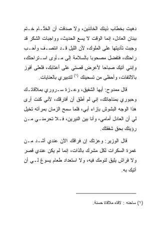 ‫ﺩﻫﻴﺕ ﺒﺨﻁﺎﺏ ﺫﻴﻨﻙ ﺍﻟﺨﺎﺌﻨﻴﻥ، ﻭﻻ ﺼﺩﻗﺕ ﺃﻥ ﺍﻟﺨ ﱠـﺎﻡ ﹸـﺘﻡ‬
   ‫ﺨ‬    ‫ﺘ‬
‫ﺒﺒﻨﺎﻥ ﺍﻟﻌﺎﺩل، ﺇﻨﻤﺎ ﺍﻟﻭﻗﺕ ﻻ ﻴﺴﻊ ﺍﻟﺤﺩﻴﺙ، ﻭﻭﺍﺠﺒﺎﺕ ﺍﻟﺸﻜﺭ ﻗﺩ‬
‫ﻭﺠﺒﺕ ﺘﺄﺩﻴﺘﻬﺎ ﻋﻠﻰ ﺍﻟﻤﻠﻭﻙ، ﻷﻥ ﺍﻟﻠﻴل ﻗـﺩ ﺍﻨﺘﺼـﻑ ﻭﺃﺤـﺏ‬
‫ﺭﺍﺤﺘﻙ، ﻓﺘﻔﻀل ﻤﺼﺤﻭﺒﺎ ﺒﺎﻟﺴﻼﻤﺔ ﺇﻟﻰ ﻤـﺄﻭﻯ ﺍﺴـﺘﺭﺍﺤﺘﻙ،‬
                              ‫‪‬‬
‫ﻭﺇﻨﻨﻲ ﺁﺘﻴﻙ ﺼﺒﺎﺤﺎ ﻷﻋﺭﺽ ﻗﺼﺘﻲ ﻋﻠﻰ ﺃﻋﺘﺎﺒﻙ، ﻓﻠﻌﻠﻰ ﺃﻓﻭﺯ‬
                                  ‫‪‬‬
                            ‫)١(‬
       ‫ﻟﺘﺩﺒﻴﺭﻱ ﺒﺎﻟﻌﻨﺎﻴﺎﺕ.‬         ‫ﺒﺎﻻﻟﺘﻔﺎﺕ، ﻭﺃﺤﻅﻰ ﻤﻥ ﺘﺴﺤﻴﻨﻙ‬

‫ﻗﺎل ﻤﻤﺩﻭﺡ: ﺃﻴﻬﺎ ﺍﻟﺸﻔﻴﻕ، ﻭﻋـﺯﺓ ﺴـﺭﻭﺭﻱ ﺒﻤﻼﻗﺎﺘـﻙ‬
‫ﻭﺤﺒﻭﺭﻱ ﺒﻤﻨﺎﺠﺎﺘﻙ، ﺇﻨﻲ ﻟﻡ ﺃﻁﻕ ﺃﻥ ﺃﻓﺎﺭﻗﻙ، ﻷﻨﻲ ﻜﻨﺕ ﺃﺭﻯ‬
‫ﻫﺫﺍ ﺍﻟﻭﺠﻪ ﺍﻟﺒﺸﻭﺵ ﺒﺈﺯﺍﺀ ﺃﺒﻲ، ﻓﻠﻤﺎ ﺴﻤﺢ ﺍﻟﺯﻤﺎﻥ ﺒﻤﺭﺁﺘﻪ ﺘﺨﻴل‬
‫ﻟﻲ ﺃﻥ ﺍﻟﻌﺎﺩل ﺃﻤﺎﻤﻲ، ﻭﺃﻨﺎ ﺒﻴﻥ ﺍﻟﻨﻴﺭﻴﻥ، ﻓـﻼ ﺘﺤﺭﻤﻨـﻲ ﻤـﻥ‬
                                           ‫ﺭﺅﻴﺘﻙ ﺒﺤﻕ ﺸﻔﻘﺘﻙ.‬

‫ﻗﺎل ﺍﻟﻭﺯﻴﺭ: ﻭﻋﺯﺘﻙ ﺇﻥ ﻓﺭﺍﻗﻙ ﺍﻵﻥ ﻋﻨﺩﻱ ﺃﺸـﺩ ﻤـﻥ‬
‫ﻏﻤﺭﺓ ﺍﻟﺴﻜﺭﺍﺕ ﻟﻜل ﻤﺸﺭﻙ ﺒﺎﻟﺫﺍﺕ، ﺇﻨﻤﺎ ﻟﻡ ﻴﻜﻥ ﻋﻨﺩﻱ ﻗﺼﺭ‬
‫ﻭﻻ ﻓﺭﺍﺵ ﻴﻠﻴﻕ ﻟﻨﻭﻤﻙ ﻓﻴﻪ، ﻭﻻ ﺍﺴﺘﻌﺩﺍﺩ ﻁﻌﺎﻡ ﻴﺴﻭﻍ ﻟـﻲ ﺃﻥ‬
                                                      ‫ﺁﺘﻴﻙ ﺒﻪ.‬




                                       ‫)١( ﺴﺎﺤﻨﻪ : ﻻﻗﺎﻩ ﻤﻼﻗﺎﺓ ﺤﺴﻨﺔ.‬
 