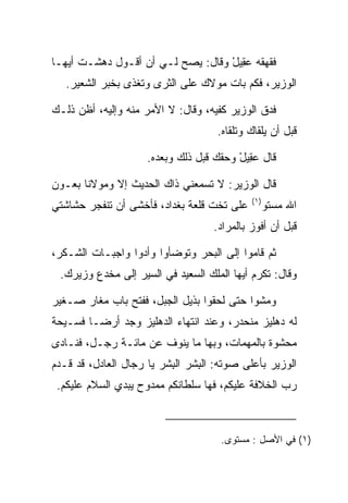 ‫ﻓﻘﻬﻘﻪ ﻋ ِﻴل ﻭﻗﺎل: ﻴﺼﺢ ﻟـﻲ ﺃﻥ ﺃﻗـﻭل ﺩﻫﺸـﺕ ﺃﻴﻬـﺎ‬
                                   ‫‪‬ﻘ ْ‬
   ‫ﺍﻟﻭﺯﻴﺭ، ﻓﻜﻡ ﺒﺎﺕ ﻤﻭﻻﻙ ﻋﻠﻰ ﺍﻟﺜﺭﻯ ﻭﺘﻐﺫﻯ ﺒﺨﺒﺭ ﺍﻟﺸﻌﻴﺭ.‬

‫ﻓﺩﻕ ﺍﻟﻭﺯﻴﺭ ﻜﻔﻴﻪ، ﻭﻗﺎل: ﻻ ﺍﻷﻤﺭ ﻤﻨﻪ ﻭﺇﻟﻴﻪ، ﺃﻅﻥ ﺫﻟـﻙ‬
                                    ‫ﻗﺒل ﺃﻥ ﻴﻠﻘﺎﻙ ﻭﺘﻠﻘﺎﻩ.‬

                     ‫ﻗﺎل ﻋ ِﻴل ﻭﺤﻘﻙ ﻗﺒل ﺫﻟﻙ ﻭﺒﻌﺩﻩ.‬
                                         ‫‪‬ﻘ ْ‬

‫ﻗﺎل ﺍﻟﻭﺯﻴﺭ: ﻻ ﺘﺴﻤﻌﻨﻲ ﺫﺍﻙ ﺍﻟﺤﺩﻴﺙ ﺇﻻ ﻭﻤﻭﻻﻨﺎ ﺒﻌـﻭﻥ‬
                                            ‫)١(‬
‫ﻋﻠﻰ ﺘﺨﺕ ﻗﻠﻌﺔ ﺒﻐﺩﺍﺩ، ﻓﺄﺨﺸﻰ ﺃﻥ ﺘﻨﻔﺠﺭ ﺤﺸﺎﺸﺘﻲ‬         ‫ﺍﷲ ﻤﺴﺘﻭ‬
                                   ‫ﻗﺒل ﺃﻥ ﺃﻓﻭﺯ ﺒﺎﻟﻤﺭﺍﺩ.‬

‫ﺜﻡ ﻗﺎﻤﻭﺍ ﺇﻟﻰ ﺍﻟﺒﺤﺭ ﻭﺘﻭﻀﺄﻭﺍ ﻭﺃﺩﻭﺍ ﻭﺍﺠﺒـﺎﺕ ﺍﻟﺸـﻜﺭ،‬
 ‫ﻭﻗﺎل: ﺘﻜﺭﻡ ﺃﻴﻬﺎ ﺍﻟﻤﻠﻙ ﺍﻟﺴﻌﻴﺩ ﻓﻲ ﺍﻟﺴﻴﺭ ﺇﻟﻰ ﻤﺨﺩﻉ ﻭﺯﻴﺭﻙ.‬

‫ﻭﻤﺸﻭﺍ ﺤﺘﻰ ﻟﺤﻘﻭﺍ ﺒﺫﻴل ﺍﻟﺠﺒل، ﻓﻔﺘﺢ ﺒﺎﺏ ﻤﻐﺎﺭ ﺼـﻐﻴﺭ‬
‫ﻟﻪ ﺩﻫﻠﻴﺯ ﻤﻨﺤﺩﺭ، ﻭﻋﻨﺩ ﺍﻨﺘﻬﺎﺀ ﺍﻟﺩﻫﻠﻴﺯ ﻭﺠﺩ ﺃﺭ ‪‬ـﺎ ﻓﺴـﻴﺤﺔ‬
         ‫ﻀ‬
‫ﻤﺤﺸﻭﺓ ﺒﺎﻟﻤﻬﻤﺎﺕ، ﻭﺒﻬﺎ ﻤﺎ ﻴﻨﻭﻑ ﻋﻥ ﻤﺎﺌـﺔ ﺭﺠـل، ﻓﻨـﺎﺩﻯ‬
‫ﺍﻟﻭﺯﻴﺭ ﺒﺄﻋﻠﻰ ﺼﻭﺘﻪ: ﺍﻟﺒﺸﺭ ﺍﻟﺒﺸﺭ ﻴﺎ ﺭﺠﺎل ﺍﻟﻌﺎﺩل، ﻗﺩ ﻗـﺩﻡ‬
                          ‫ِ‬     ‫ِ‬
 ‫ﺭﺏ ﺍﻟﺨﻼﻓﺔ ﻋﻠﻴﻜﻡ، ﻓﻬﺎ ﺴﻠﻁﺎﻨﻜﻡ ﻤﻤﺩﻭﺡ ﻴﺒﺩﻱ ﺍﻟﺴﻼﻡ ﻋﻠﻴﻜﻡ.‬



                                     ‫)١( ﻓﻲ ﺍﻷﺼل : ﻤﺴﺘﻭﻯ.‬
 