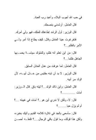 ‫ﻓﻲ ﺤﺏ ﺍﷲ ﺃﺠﻭﺏ ﺍﻟﺒﻼﺩ، ﻭﺃﻋﺒﺩ ﺭﺏ ﺍﻟﻌﺒﺎﺩ.‬

                        ‫ﻗﺎل ﺍﻟﻌﺎﻤل: ﺃﺭﺸﺩﻨﻲ ﺒﻨﺼﺤﻙ.‬

‫ﻗﺎل ﺍﻟﻭﺯﻴﺭ: ﺃﻭل ﺍﻟﺭﺸﺩ ﺇﻁﺎﻋﺘﻙ ﻟﻠﻤﻠﻙ، ﻓﻬﻭ ﻭﻟﻲ ﺃﻤﺭﻙ.‬
                ‫‪ِ‬‬

‫ﻓﺘﻐﺭﻏﺭﺕ ﻋﻴﻨﺎ ﺍﻟﻌﺎﻤل ﻭﻗﺎل: ﻜﻴﻑ ﻴﻁﺎﻉ ﺇﺫﺍ ﺃﻤﺭ ﻭﻟـﻲ‬
                                          ‫ﺍﻷﻤﺭ ﺒﺎﻟﻅﻠﻡ...؟‬

‫ﻗﺎل: ﻤﻥ ﺃﻴﻥ ﺘﻌﻠﻡ ﺃﻨﻪ ﻅﻠﻡ، ﻭﻟﻠﻤﻠﻭﻙ ﺴﻴﺎﺴـﺔ ﻴﺤﺴـﺒﻬﺎ‬
                                          ‫ﺍﻟﺠﺎﻫل ﻅﻠﻤﺎ...؟‬
                                               ‫‪‬‬

        ‫ﻗﺎل ﺍﻟﻌﺎﻤل: ﻟﻤﺎ ﻋﺭﻓﺕ ﻤﻥ ﻋﺩل ﺍﻟﻌﺎﺩل ﺍﻟﺴﺎﺒﻕ.‬

‫ﻗﺎل ﺍﻟﻭﺯﻴﺭ: ﻻ ﺒﺩ ﺃﻥ ﺍﺒﻨﻪ ﻤﻘﺘﺒﺱ ﻤﻥ ﻋـﺩل ﺃﺒﻴـﻪ، ﻷﻥ‬
                                            ‫ﺍﻟﻭﻟﺩ ﺴﺭ ﺃﺒﻴﻪ.‬

‫ﻗﺎل ﺍﻟﻌﺎﻤل: ﻭﺃﻴﻥ ﺫﺍﻙ ﺍﻟﻭﻟﺩ...؟ ﻟﻴﺘﻪ ﺒﺎﻕ. ﻗﺎل ﺍﻟـﻭﺯﻴﺭ:‬
              ‫ٍ‬
                                       ‫ﺃﻤﺎﺕ ............؟‬

‫ﻗﺎل: ﻻ، ﻭﻟﻜﻥ ﻻ ﻨﺩﺭﻱ ﺃﻴﻥ ﻫﻭ..؟ ﺃﻤﺎﺕ ﻓﻲ ﻏﻴﺒﺘﻪ ...؟‬
                                    ‫ﺃﻡ ﻟﻡ ﻴﺯل ﺤﻴﺎ........؟‬
                                              ‫‪‬‬

‫ﻗﺎل: ﺴﺄﺴﻌﻰ ﺒﺎﻟﺠﺩ ﻓﻲ ﺘﻼﻭﺓ ﻜﻼﻤﻪ ﺍﻟﻘﺩﻴﻡ ﻭﺁﺘﻴﻙ ﺒﺨﺒﺭﻩ،‬
‫ﻭﻟﻜﻥ ﻫﺫﺍ ﻗﻭﻟﻙ، ﻭﻤﺎ ﻗﻭل ﺒﺎﻗﻲ ﺍﻟﺭﺠﺎل....؟ ﻓﻠﻌﻠـﻪ ﺃﺤﺴـﻥ‬
 