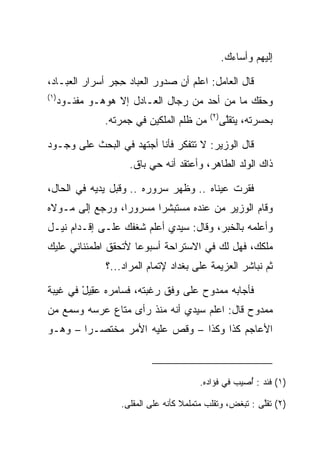 ‫ﺇﻟﻴﻬﻡ ﻭﺃﺴﺎﺀﻙ.‬

‫ﻗﺎل ﺍﻟﻌﺎﻤل: ﺍﻋﻠﻡ ﺃﻥ ﺼﺩﻭﺭ ﺍﻟﻌﺒﺎﺩ ﺤﺠﺭ ﺃﺴﺭﺍﺭ ﺍﻟﻌﺒـﺎﺩ،‬
                 ‫ِ‬
‫)١(‬
      ‫ﻭﺤﻘﻙ ﻤﺎ ﻤﻥ ﺃﺤﺩ ﻤﻥ ﺭﺠﺎل ﺍﻟﻌـﺎﺩل ﺇﻻ ﻫﻭﻫـﻭ ﻤﻔﺌـﻭﺩ‬
                                           ‫)٢(‬
                ‫ﻤﻥ ﻅﻠﻡ ﺍﻟﻤﻠﻜﻴﻥ ﻓﻲ ﺠﻤﺭﺘﻪ.‬         ‫ﺒﺤﺴﺭﺘﻪ، ﻴﺘﻘﻠﻰ‬
                                                  ‫ﱠ‬

‫ﻗﺎل ﺍﻟﻭﺯﻴﺭ: ﻻ ﺘﺘﻔﻜﺭ ﻓﺄﻨﺎ ﺃﺠﺘﻬﺩ ﻓﻲ ﺍﻟﺒﺤﺙ ﻋﻠﻰ ﻭﺠـﻭﺩ‬
                      ‫ﺫﺍﻙ ﺍﻟﻭﻟﺩ ﺍﻟﻁﺎﻫﺭ، ﻭﺃﻋﺘﻘﺩ ﺃﻨﻪ ﺤﻲ ﺒﺎﻕ.‬

‫ﻓﻘﺭﺕ ﻋﻴﻨﺎﻩ .. ﻭﻅﻬﺭ ﺴﺭﻭﺭﻩ .. ﻭﻗﺒل ﻴﺩﻴﻪ ﻓﻲ ﺍﻟﺤﺎل،‬
                ‫‪‬‬
‫ﻭﻗﺎﻡ ﺍﻟﻭﺯﻴﺭ ﻤﻥ ﻋﻨﺩﻩ ﻤﺴﺘﺒﺸﺭﺍ ﻤﺴﺭﻭﺭﺍ، ﻭﺭﺠﻊ ﺇﻟﻰ ﻤـﻭﻻﻩ‬
                 ‫‪‬‬      ‫‪‬‬
‫ﻭﺃﻋﻠﻤﻪ ﺒﺎﻟﺨﺒﺭ، ﻭﻗﺎل: ﺴﻴﺩﻱ ﺃﻋﻠﻡ ﺸﻐﻔﻙ ﻋﻠـﻰ ﺇﻗـﺩﺍﻡ ﻨﻴـل‬
‫ﻤﻠﻜﻙ، ﻓﻬل ﻟﻙ ﻓﻲ ﺍﻻﺴﺘﺭﺍﺤﺔ ﺃﺴﺒﻭﻋﺎ ﻷﺘﺤﻘﻕ ﺍﻁﻤﺌﻨﺎﻨﻲ ﻋﻠﻴﻙ‬
                     ‫‪‬‬                            ‫‪‬‬
                ‫ﺜﻡ ﻨﺒﺎﺸﺭ ﺍﻟﻌﺯﻴﻤﺔ ﻋﻠﻰ ﺒﻐﺩﺍﺩ ﻹﺘﻤﺎﻡ ﺍﻟﻤﺭﺍﺩ...؟‬

‫ﻓﺄﺠﺎﺒﻪ ﻤﻤﺩﻭﺡ ﻋﻠﻰ ﻭﻓﻕ ﺭﻏﺒﺘﻪ، ﻓﺴﺎﻤﺭﻩ ﻋ ِﻴل ﻓﻲ ﻏﻴﺒﺔ‬
        ‫‪‬ﻘ ْ‬
‫ﻤﻤﺩﻭﺡ ﻗﺎل: ﺍﻋﻠﻡ ﺴﻴﺩﻱ ﺃﻨﻪ ﻤﻨﺫ ﺭﺃﻯ ﻤﺘﺎﻉ ﻋﺭﺴﻪ ﻭﺴﻤﻊ ﻤﻥ‬
‫ﺍﻷﻋﺎﺠﻡ ﻜﺫﺍ ﻭﻜﺫﺍ – ﻭﻗﺹ ﻋﻠﻴﻪ ﺍﻷﻤﺭ ﻤﺨﺘﺼـﺭﺍ – ﻭﻫـﻭ‬
        ‫‪‬‬



                                        ‫)١( ﹸﺌﺩ : ُﺼﻴﺏ ﻓﻲ ﻓﺅﺍﺩﻩ.‬
                                                     ‫ﺃ‬     ‫ﻓ‬

                   ‫)٢( ﺘﻘﱠﻰ : ﺘﺒﻐﺽ، ﻭﺘﻘﻠﺏ ﻤﺘﻤﻠﻤﻼ ﻜﺄﻨﻪ ﻋﻠﻰ ﺍﻟﻤﻘﻠﻰ.‬
                                    ‫ﹰ‬                     ‫ﻠ‬
 