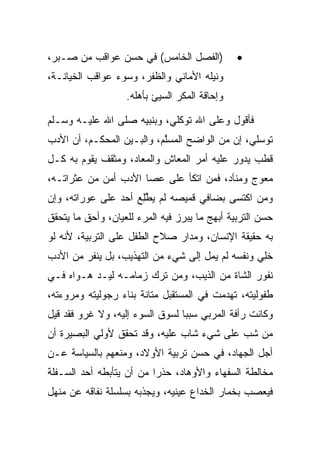 ‫)ﺍﻟﻔﺼل ﺍﻟﺨﺎﻤﺱ( ﻓﻲ ﺤﺴﻥ ﻋﻭﺍﻗﺏ ﻤﻥ ﺼـﺒﺭ،‬           ‫•‬
‫ﻭﻨﻴﻠﻪ ﺍﻷﻤﺎﻨﻲ ﻭﺍﻟﻅﻔﺭ، ﻭﺴﻭﺀ ﻋﻭﺍﻗﺏ ﺍﻟﺨﻴﺎﻨـﺔ،‬
                   ‫ﻭﺇﺤﺎﻗﺔ ﺍﻟﻤﻜﺭ ﺍﻟﺴﻴﺊ ﺒﺄﻫﻠﻪ.‬

‫ﻓﺄﻗﻭل ﻭﻋﻠﻰ ﺍﷲ ﺘﻭﻜﻠﻲ، ﻭﺒﻨﺒﻴﻪ ﺼﻠﻰ ﺍﷲ ﻋﻠﻴـﻪ ﻭﺴـﻠﻡ‬
‫ﺘﻭﺴﻠﻲ، ﺇﻥ ﻤﻥ ﺍﻟﻭﺍﻀﺢ ﺍﻟﻤﺴﻠﻡ، ﻭﺍﻟﺒـﻴﻥ ﺍﻟﻤﺤ ﹶـﻡ، ﺃﻥ ﺍﻷﺩﺏ‬
           ‫‪  ‬ﻜ‬            ‫‪ ‬ﱠ‬
‫ﻗﻁﺏ ﻴﺩﻭﺭ ﻋﻠﻴﻪ ﺃﻤﺭ ﺍﻟﻤﻌﺎﺵ ﻭﺍﻟﻤﻌﺎﺩ، ﻭﻤﺜﻘﻑ ﻴﻘﻭﻡ ﺒﻪ ﻜـل‬
‫ﻤﻌﻭﺝ ﻭﻤﻨﺂﺩ، ﻓﻤﻥ ﺍﺘﻜﺄ ﻋﻠﻰ ﻋﺼﺎ ﺍﻷﺩﺏ ﺃﻤﻥ ﻤﻥ ﻋﺜﺭﺍﺘـﻪ،‬
‫ﻭﻤﻥ ﺍﻜﺘﺴﻰ ﺒﻀﺎﻓﻲ ﻗﻤﻴﺼﻪ ﻟﻡ ﻴﻁﻠﻊ ﺃﺤﺩ ﻋﻠﻰ ﻋﻭﺭﺍﺘﻪ، ﻭﺇﻥ‬
                     ‫ﱠِ‬
‫ﺤﺴﻥ ﺍﻟﺘﺭﺒﻴﺔ ﺃﺒﻬﺞ ﻤﺎ ﻴﺒﺭﺯ ﻓﻴﻪ ﺍﻟﻤﺭﺀ ﻟﻠﻌﻴﺎﻥ، ﻭﺃﺤﻕ ﻤﺎ ﻴﺘﺤﻘﻕ‬
‫ﺒﻪ ﺤﻘﻴﻘﺔ ﺍﻹﻨﺴﺎﻥ، ﻭﻤﺩﺍﺭ ﺼﻼﺡ ﺍﻟﻁﻔل ﻋﻠﻰ ﺍﻟﺘﺭﺒﻴﺔ، ﻷﻨﻪ ﻟﻭ‬
‫ﺨﻠﻲ ﻭﻨﻔﺴﻪ ﻟﻡ ﻴﻤل ﺇﻟﻰ ﺸﻲﺀ ﻤﻥ ﺍﻟﺘﻬﺫﻴﺏ، ﺒل ﻴﻨﻔﺭ ﻤﻥ ﺍﻷﺩﺏ‬
                                                 ‫ِ‪‬‬
‫ﻨﻔﻭﺭ ﺍﻟﺸﺎﺓ ﻤﻥ ﺍﻟﺫﻴﺏ، ﻭﻤﻥ ﺘﺭﻙ ﺯﻤﺎﻤـﻪ ﻟﻴـﺩ ﻫـﻭﺍﻩ ﻓـﻲ‬
‫ﻁﻔﻭﻟﻴﺘﻪ، ﺘﻬﺩﻤﺕ ﻓﻲ ﺍﻟﻤﺴﺘﻘﺒل ﻤﺘﺎﻨﺔ ﺒﻨﺎﺀ ﺭﺠﻭﻟﻴﺘﻪ ﻭﻤﺭﻭﺀﺘﻪ،‬
‫ﻭﻜﺎﻨﺕ ﺭﺃﻓﺔ ﺍﻟﻤﺭﺒﻲ ﺴﺒﺒﺎ ﻟﺴﻭﻕ ﺍﻟﺴﻭﺀ ﺇﻟﻴﻪ، ﻭﻻ ﻏﺭﻭ ﻓﻘﺩ ﻗﻴل‬
                                 ‫‪‬‬
‫ﻤﻥ ﺸﺏ ﻋﻠﻰ ﺸﻲﺀ ﺸﺎﺏ ﻋﻠﻴﻪ، ﻭﻗﺩ ﺘﺤﻘﻕ ﻷﻭﻟﻲ ﺍﻟﺒﺼﻴﺭﺓ ﺃﻥ‬
‫ﺃﺠل ﺍﻟﺠﻬﺎﺩ، ﻓﻲ ﺤﺴﻥ ﺘﺭﺒﻴﺔ ﺍﻷﻭﻻﺩ، ﻭﻤﻨﻌﻬﻡ ﺒﺎﻟﺴﻴﺎﺴﺔ ﻋـﻥ‬
‫ﻤﺨﺎﻟﻁﺔ ﺍﻟﺴﻔﻬﺎﺀ ﻭﺍﻷﻭﻫﺎﺩ، ﺤﺫﺭﺍ ﻤﻥ ﺃﻥ ﻴﺘﺄﺒﻁﻪ ﺃﺤﺩ ﺍﻟﺴـﻔﻠﺔ‬
                          ‫‪‬‬
‫ﻓﻴﻌﺼﺏ ﺒﺨﻤﺎﺭ ﺍﻟﺨﺩﺍﻉ ﻋﻴﻨﻴﻪ، ﻭﻴﺠﺫﺒﻪ ﺒﺴﻠﺴﻠﺔ ﻨﻔﺎﻗﻪ ﻋﻥ ﻤﻨﻬل‬
 