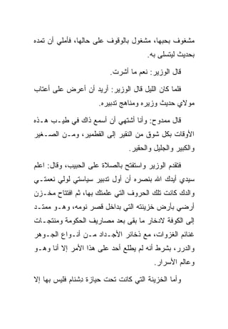 ‫ﻤﺸﻐﻭﻑ ﺒﺤﺒﻬﺎ، ﻤﺸﻐﻭل ﺒﺎﻟﻭﻗﻭﻑ ﻋﻠﻰ ﺤﺎﻟﻬﺎ، ﻓﺄﻤﻠﻲ ﺃﻥ ﺘﻤﺩﻩ‬
                                       ‫ﺒﺤﺩﻴﺙ ﻟﻴﺘﺴﻠﻰ ﺒﻪ.‬

                          ‫ﻗﺎل ﺍﻟﻭﺯﻴﺭ: ﻨﻌﻡ ﻤﺎ ﺃﺸﺭﺕ.‬

‫ﻓﻠﻤﺎ ﻜﺎﻥ ﺍﻟﻠﻴل ﻗﺎل ﺍﻟﻭﺯﻴﺭ: ﺃﺭﻴﺩ ﺃﻥ ﺃﻋﺭﺽ ﻋﻠﻰ ﺃﻋﺘﺎﺏ‬
                      ‫ﻤﻭﻻﻱ ﺤﺩﻴﺙ ﻭﺯﻴﺭﻩ ﻭﻤﻨﺎﻫﺞ ﺘﺩﺒﻴﺭﻩ.‬

‫ﻗﺎل ﻤﻤﺩﻭﺡ: ﻭﺃﻨﺎ ﺃﺸﺘﻬﻲ ﺃﻥ ﺃﺴﻤﻊ ﺫﺍﻙ ﻓﻲ ﻁﻴـﺏ ﻫـﺫﻩ‬
‫ﺍﻷﻭﻗﺎﺕ ﺒﻜل ﺸﻭﻕ ﻤﻥ ﺍﻟﻨﻘﻴﺭ ﺇﻟﻰ ﺍﻟﻘﻁﻤﻴﺭ، ﻭﻤـﻥ ﺍﻟﺼـﻐﻴﺭ‬
                                ‫ﻭﺍﻟﻜﺒﻴﺭ ﻭﺍﻟﺠﻠﻴل ﻭﺍﻟﺤﻘﻴﺭ.‬

‫ﻓﺘﻘﺩﻡ ﺍﻟﻭﺯﻴﺭ ﻭﺍﺴﺘﻔﺘﺢ ﺒﺎﻟﺼﻼﺓ ﻋﻠﻰ ﺍﻟﺤﺒﻴﺏ، ﻭﻗﺎل: ﺍﻋﻠﻡ‬
‫ﺴﻴﺩﻱ ﺃﻴﺩﻙ ﺍﷲ ﺒﻨﺼﺭﻩ ﺃﻥ ﺃﻭل ﺘﺩﺒﻴﺭ ﺴﻴﺎﺴﺘﻲ ﻟﻭﻟﻲ ﻨﻌﻤﺘـﻲ‬
‫ﻭﺍﻟﺩﻙ ﻜﺎﻨﺕ ﺘﻠﻙ ﺍﻟﺤﺭﻭﻑ ﺍﻟﺘﻲ ﻋﻠﻤﺘﻙ ﺒﻬﺎ، ﺜﻡ ﺍﻓﺘﺘﺎﺡ ﻤﺨـﺯﻥ‬
‫ﺃﺭﻀﻲ ﺒﺄﺭﺽ ﺨﺯﻴﻨﺘﻪ ﺍﻟﺘﻲ ﺒﺩﺍﺨل ﻗﺼﺭ ﻨﻭﻤﻪ، ﻭﻫـﻭ ﻤﻤﺘـﺩ‬
‫ﺇﻟﻰ ﺍﻟﻜﻭﻓﺔ ﻻﺩﺨﺎﺭ ﻤﺎ ﺒﻘﻰ ﺒﻌﺩ ﻤﺼﺎﺭﻴﻑ ﺍﻟﺤﻜﻭﻤﺔ ﻭﻤﻨﺘﺠـﺎﺕ‬
                                      ‫‪‬‬
‫ﻏﻨﺎﺌﻡ ﺍﻟﻐﺯﻭﺍﺕ، ﻤﻊ ﺫﺨﺎﺌﺭ ﺍﻷﺠـﺩﺍﺩ ﻤـﻥ ﺃﻨـﻭﺍﻉ ﺍﻟﺠـﻭﻫﺭ‬
‫ﻭﺍﻟﺩﺭﺭ، ﺒﺸﺭﻁ ﺃﻨﻪ ﻟﻡ ﻴﻁﻠﻊ ﺃﺤﺩ ﻋﻠﻰ ﻫﺫﺍ ﺍﻷﻤﺭ ﺇﻻ ﺃﻨﺎ ﻭﻫـﻭ‬
                                         ‫ﻭﻋﺎﻟﻡ ﺍﻷﺴﺭﺍﺭ.‬

‫ﻭﺃﻤﺎ ﺍﻟﺨﺯﻴﻨﺔ ﺍﻟﺘﻲ ﻜﺎﻨﺕ ﺘﺤﺕ ﺤﻴﺎﺯﺓ ﺩﺸ ﹶﺎﻡ ﻓﻠﻴﺱ ﺒﻬﺎ ﺇﻻ‬
            ‫ِ ﹾﻨ ‪‬‬
 