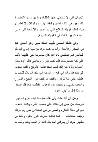 ‫ﺍﻷﻤﻭﺍل ﺍﻟﺘﻲ ﻻ ﺘﺴﺘﻐﻨﻲ ﻋﻨﻬﺎ ﺍﻟﻤﻠﻜﺔ، ﻭﻤﺎ ﺒﻬﺎ ﻤـﻥ ﺍﻷﻤﺘﻌـﺔ‬
‫ﻜﺎﻟﻤﻭﺠﻭﺩ ﻓﻲ ﺃﻜﻑ ﺍﻟﻨﺎﺱ ﻭﻜﺎﻓﺔ ﺍﻷﻤﺭﺍﺀ ﻭﺍﻟﻭﻜﻼﺀ ﻻ ﺘﻌﻠﻡ ﺇﻻ‬
‫ﺒﻬﺎ، ﻜﺫﻟﻙ ﺨﺯﻴﻨﺔ ﺍﻟﺴﻼﺡ ﺍﻟﺘﻲ ﺒﻴﺩ ﻏ ‪‬ﻭﺭ ﻭﺍﻷﺴﻠﺤﺔ ﺍﻟﺘﻲ ﻫـﻲ‬
                 ‫ﹶﺩ ‪‬‬
                  ‫ﻋﺩﻴﻤﺔ ﺍﻟﻭﺠﻭﺩ ﻜﺎﻨﺕ ﻓﻲ ﺍﻟﺨﺯﻴﻨﺔ ﺍﻟﺴﺭﻴﺔ.‬

‫ﻭﻓﻲ ﻋﻠﻤﻙ ﺍﻟﺴﺎﻤﻲ ﻁﺒﻴﺏ ﺍﻟﻤﻠﻙ ﺨﺒﻴ‪‬ﺭ ﻭﻫﻭ ﺃﺼﺩﻕ ﻋﺒﺩ‬
                ‫ﹸ‪‬‬
‫ﻓﻲ ﺍﻟﺼﺩﻕ ﻭﺍﻷﻤﺎﻨﺔ، ﻭﺃﻤﺎ ﻤﺎ ﻜﻨﺕ ﺘﺭﺍﻩ ﻤﻥ ﻤﻴﻠﻪ ﺇﻟـﻰ ﺫﻴﻨـﻙ‬
‫ﺍﻟﺨﺎﺌﻨﻴﻥ ﻓﻬﻭ ﺒﺘﻌﻠﻴﻤﻲ ﻟﻪ، ﻷﻨﻪ ﻜﺎﻥ ﺠﺎﺴﻭﺴﺎ ﻤﻨﻲ ﻋﻠﻴﻬﻤﺎ ﻷﻗﻑ‬
                ‫‪‬‬
‫ﻋﻠﻰ ﻜﻨﻪ ﻀﻤﻴﺭﻫﻤﺎ، ﻓﻠﻤﺎ ﻜﻨﺕ ﺒﺈﻴﺭﺍﻥ ﻭﺠﺎﺀﻨﻲ ﺫﻟﻙ ﺍﻹﻋـﻼﻥ‬
‫ﺍﻷﺴﻭﺩ، ﻭﻗﺎﻻ ﻓﻴﻪ ﺇﻨﻙ ﻓﺘﻨﺕ ﺒﺄﺤﺩ ﺒﻨﺎﺕ ﺍﻹﻓﺭﻨﺞ ﻭﺃﺒﻘﺕ ﻤﻌﻬـﺎ‬
      ‫‪‬ﹾ ﹶ‬
‫ﺇﻟﻰ ﺒﻼﺩﻫﺎ، ﻭﺃﻤﺭﺍﻨﻲ ﻓﻴﻪ ﺃﻥ ﺃﺘﻭﺠﻪ ﺇﻟﻰ ﺘﻠﻙ ﺍﻟـﺒﻼﺩ ﻟﻠﺒﺤـﺙ‬
‫ﻋﻠﻴﻙ، ﻓﺈﻨﻲ ﻟﻤﺎ ﺘﻠﻭﺘﻪ.. ﻭﻟﻘﻴﺕ ﻤﺎ ﻟﻘﻴﺕ ﻤﻥ ﺍﻟﻔﺠﻊ ﻭﺍﻟﻔـﺯﻉ‬
‫ﺭﺍﺠﻌﺕ ﻨﻔﺴﻲ.. ﻭﺘﺨﻠﻴﺕ ﻋﻥ ﺍﻟﺫﻫﻭل ﻭﺘﻔﻁﻨﺕ ﻓﻴﻪ، ﻓﻠﻡ ﺃﺼﺩﻕ‬
                              ‫ﺃﻥ ﻫﺫﺍ ﻗﻭل ﻤﻭﻻﻱ ﻭﺃﻤﺭﻩ.‬

‫ﻭﻋﻥ ﻟﻲ ﺃﻨﻪ ﻤﺎﺕ ﻭﺃﻥ ﻫﺫﻩ ﻤﻜﻴـﺩﺓ ﺩﺸﹾـ ﹶﺎﻡ ﻭ ﹶـ ‪‬ﻭﺭ،‬
 ‫ِ ﻨ ‪ ‬ﻏ ﺩ ‪‬‬                                 ‫‪‬‬
‫ﻓﺄﺭﺴﻠﺕ ﻤﻥ ﻤﻌﻲ ﺇﻟﻰ ﺒﻐﺩﺍﺩ ﻋﻠﻰ ﺤﺴﺏ ﺍﻷﻤﺭ، ﻭﻜﻨﺕ ﻻﺤ ﹰـﺎ‬
  ‫ﻘ‬
‫ﺒﻬﻡ ﻓﻲ ﺤﺎﻟﺔ ﺍﻟﺘﻨﻜﺭ، ﻭﺃﻗﺼﻰ ﻤﺭﺍﻤﻲ ﺍﺴﺘﺩﻻﻟﻲ ﻋﻠﻰ ﻭﺠـﻭﺩﻙ‬
‫ﻭﻜﻴﻑ ﺍﺴﺘﻘﺎﻤﺘﻙ ... ﻓﻠﻤﺎ ﺩﺨﻠﺕ ﺼﺭﺕ ﺃﺩﻭﺭ ﺒﺎﻟﻠﻴل ﻭﺃﺨﺘﻔـﻲ‬
‫ﺒﺎﻟﻨﻬﺎﺭ ﺨﻭﻓﺎ ﺃﻥ ﻴﻌﺭﻓﻨﻲ ﺃﺤﺩ ﺒﺎﻟـﺫﺍﺕ ﺃﻭ ﺍﻟﺼـﻭﺕ، ﻭﻟﺴـﺕ‬
                                        ‫ﹰ‬
 