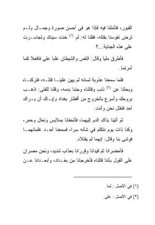 ‫ﺍﻟﻘﺒﻭﺭ، ﻓﺘﺄﻤﻠﻨﺎ ﻓﻴﻪ ﻓﺈﺫﺍ ﻫﻭ ﻓﻲ ﺃﺤﺴﻥ ﺼﻭﺭﺓ ﻭﺠﻤـﺎل ﻭﻟـﻡ‬
                        ‫)١(‬
‫ﺨﻨﺕ ﺴﻴﺩﻙ ﻭﺘﺠﺎﺴـﺭﺕ‬             ‫ﺘﺭﺽ ﻨﻔﻭﺴﻨﺎ ﺒﻘﺘﻠﻪ، ﻓﻘﻠﻨﺎ ﻟﻪ: ﻟﻡ‬
                                                         ‫‪‬‬
                                        ‫ﻋﻠﻰ ﻫﺫﻩ ﺍﻟﺠﻨﺎﻴﺔ...؟‬

‫ﻓﺄﻁﺭﻕ ﻤﻠﻴﺎ ﻭﻗﺎل: ﺍﻟﻨﻔﺱ ﻭﺍﻟﺸﻴﻁﺎﻥ ﻏﻠﺒﺎ ﻋﻠﻰ ﻓﺎﻓﻌﻼ ﻜﻤﺎ‬
          ‫‪‬‬                              ‫‪‬‬
                                                      ‫ﺃﻤﺭﺘﻤﺎ.‬

‫ﻓﻠﻤﺎ ﺴﻤﻌﻨﺎ ﻋﺫﻭﺒﺔ ﻟﺴﺎﻨﻪ ﻟﻡ ﻴﻬﻥ ﻋﻠﻴﻨـﺎ ﻗﺘﻠـﻪ، ﻓﺘﺭﻜﻨـﺎﻩ‬
                                              ‫)٢(‬
‫ﺫﺌﺏ ﻭﻗﺘﻠﻨﺎﻩ ﻭﺠﺌﻨﺎ ﺒﺩﻤﻪ، ﻭﻗﻠﻨﺎ ﻟﻠﻔﺘﻰ: ﺍﺫﻫـﺏ‬          ‫ﻭﺒﺤﺜﻨﺎ ﻋﻥ‬
‫ﺒﺭﻭﺤﻙ ﻭﺃﺴﺭﻉ ﺒﺎﻟﺨﺭﻭﺝ ﻤﻥ ﺃﻗﻁﺎﺭ ﺒﻐﺩﺍﺩ ﻭﺇﻴـﺎﻙ ﺃﻥ ﻴـﺭﺍﻙ‬
                                       ‫ﺃﺤﺩ ﻓﻨﻘﺘل ﻨﺤﻥ ﻭﺃﻨﺕ.‬

‫ﺜﻡ ﺃﺘﻴﻨﺎ ﺒﺫﺍﻙ ﺍﻟﺩﻡ ﺇﻟﻴﻬﻤﺎ، ﻓﺄﺘﺤﻔﺎﻨﺎ ﺒﻤﻼﺒﺱ ﻭﻨﻌﺎل ﻭﺤﻤﺭ،‬
  ‫‪‬‬
‫ﻭﻜﻨﺎ ﺫﺍﺕ ﻴﻭﻡ ﻨﺘﻜﻠﻡ ﻓﻲ ﺸﺄﻨﻪ ﺴﺭﺍ، ﻓﺴﻤﻌﻨﺎ ﺃﺤـﺩ ﻏﻠﻤﺎﻨﻬﻤـﺎ‬
                        ‫‪‬‬
                              ‫ﻓﻭﺸﻰ ﺒﻨﺎ ﻭﻗﺎل: ﺇﻨﻬﻤﺎ ﻟﻡ ﻴﻘﺘﻼﻩ.‬
                                                         ‫ﹶ‬

‫ﻓﺄﺤﻀﺭﺍﻨﺎ ﺜﻡ ﻗﻴﺩﺍﻨﺎ ﻭﻗﺭﺭﺍﻨﺎ ﺒﻌﺫﺍﺏ ﺸﺩﻴﺩ، ﻭﻨﺤﻥ ﻤﺼﺭﺍﻥ‬
                           ‫‪‬‬
‫ﻋﻠﻰ ﺍﻟﻘﻭل ﺒﺄﻨﻨﺎ ﻗﺘﻠﻨﺎﻩ ﻓﺄﺨﺭﺠﺎﻨﺎ ﻤﻥ ﺒﻐـﺩﺍﺩ، ﻭﺃﺒﻌـﺩﺍﻨﺎ ﻋـﻥ‬



                                             ‫)١( ﻓﻲ ﺍﻷﺼل : ﻟﻤﺎ.‬

                                            ‫)٢( ﻓﻲ ﺍﻷﺼل : ﻋﻠﻰ.‬
 