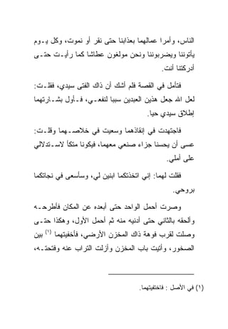 ‫ﺍﻟﻨﺎﺱ، ﻭﺃﻤﺭﺍ ﻋﻤﺎﻟﻬﻤﺎ ﺒﻌﺫﺍﺒﻨﺎ ﺤﺘﻰ ﻨﻘﺭ ﺃﻭ ﻨﻤﻭﺕ، ﻭﻜل ﻴـﻭﻡ‬
                    ‫ﹸ‬
‫ﻴﺄﺘﻭﻨﻨﺎ ﻭﻴﻀﺭﺒﻭﻨﻨﺎ ﻭﻨﺤﻥ ﻤﻭﻟﻐﻭﻥ ﻋﻁﺎﺸﺎ ﻜﻤﺎ ﺭﺃﻴـﺕ ﺤﺘـﻰ‬
                ‫ﹰ‬
                                             ‫ﺃﺩﺭﻜﺘﻨﺎ ﺃﻨﺕ.‬

‫ﻓﺘﺄﻤل ﻓﻲ ﺍﻟﻘﺼﺔ ﻓﻠﻡ ﺃﺸﻙ ﺃﻥ ﺫﺍﻙ ﺍﻟﻔﺘﻰ ﺴﻴﺩﻱ، ﻓﻘﻠـﺕ:‬
‫ﻟﻌل ﺍﷲ ﺠﻌل ﻫﺫﻴﻥ ﺍﻟﻌﺒﺩﻴﻥ ﺴﺒﺒﺎ ﻟﻨﻔﻌـﻲ، ﻓـﺄﻭل ﺒﺸـﺎﺭﺘﻬﻤﺎ‬
                         ‫‪‬‬
                                        ‫ﺇﻁﻼﻕ ﺴﻴﺩﻱ ﺤﻴﺎ.‬
                                          ‫‪‬‬

‫ﻓﺎﺠﺘﻬﺩﺕ ﻓﻲ ﺇﻨﻘﺎﺫﻫﻤﺎ ﻭﺴﻌﻴﺕ ﻓﻲ ﺨﻼﺼـﻬﻤﺎ ﻭﻗﻠـﺕ:‬
‫ﻋﺴﻰ ﺃﻥ ﻴﺤﺴﻨﺎ ﺠﺯﺍﺀ ﺼﻨﻌﻲ ﻤﻌﻬﻤﺎ، ﻓﻴﻜﻭﻨﺎ ﻤﺘﻜﺄ ﻻﺴـﺘﺩﻻﻟﻲ‬
                                               ‫ﻋﻠﻰ ﺃﻤﻠﻲ.‬

‫ﻓﻘﻠﺕ ﻟﻬﻤﺎ: ﺇﻨﻲ ﺍﺘﺨﺫﺘﻜﻤﺎ ﺍﺒﻨﻴﻥ ﻟﻲ، ﻭﺴﺄﺴﻌﻰ ﻓﻲ ﻨﺠﺎﺘﻜﻤﺎ‬
                                                 ‫ﺒﺭﻭﺤﻲ.‬

‫ﻭﺼﺭﺕ ﺃﺤﻤل ﺍﻟﻭﺍﺤﺩ ﺤﺘﻰ ﺃﺒﻌﺩﻩ ﻋﻥ ﺍﻟﻤﻜﺎﻥ ﻓﺄﻁﺭﺤـﻪ‬
‫ﻭﺃﻟﺤﻘﻪ ﺒﺎﻟﺜﺎﻨﻲ ﺤﺘﻰ ﺃﺩﻨﻴﻪ ﻤﻨﻪ ﺜﻡ ﺃﺤﻤل ﺍﻷﻭل، ﻭﻫﻜﺫﺍ ﺤﺘـﻰ‬
      ‫)١(‬
‫ﺒﻴﻥ‬         ‫ﻭﺼﻠﺕ ﻟﻘﺭﺏ ﻓﻭﻫﺔ ﺫﺍﻙ ﺍﻟﻤﺨﺯﻥ ﺍﻷﺭﻀﻲ، ﻓﺄﺨﻔﻴﺘﻬﻤﺎ‬
‫ﺍﻟﺼﺨﻭﺭ، ﻭﺃﺘﻴﺕ ﺒﺎﺏ ﺍﻟﻤﺨﺯﻥ ﻭﺃﺯﻟﺕ ﺍﻟﺘﺭﺍﺏ ﻋﻨﻪ ﻭﻓﺘﺤﺘـﻪ،‬



                                     ‫)١( ﻓﻲ ﺍﻷﺼل : ﻓﺎﺨﺘﻔﻴﺘﻬﻤﺎ.‬
 