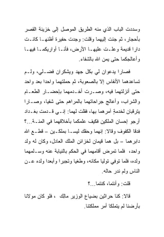 ‫ﻭﺴﺩﺩﺕ ﺍﻟﺒﺎﺏ ﺍﻟﺫﻱ ﻤﻨﻪ ﺍﻟﻁﺭﻴﻕ ﺍﻟﻤﻭﺼل ﺇﻟﻰ ﺨﺯﻴﻨﺔ ﺍﻟﻘﺼﺭ‬
‫ﺒﺄﺤﺠﺎﺭ، ﺜﻡ ﺠﺌﺕ ﺇﻟﻴﻬﻤﺎ ﻭﻗﻠﺕ: ﻭﺠﺩﺕ ‪‬ﻔﻴ ‪‬ﺓ ﺃﻅﻨﻬـﺎ ﻜﺎﻨـﺕ‬
              ‫ﺤ ﺭ‬
‫ﺩﺍﺭﺍ ﻗﺩﻴﻤﺔ ﻭﻋﻠـﺕ ﻋﻠﻴﻬـﺎ ﺍﻷﺭﺽ، ﻓﺄﻨـﺎ ﺃﻭﺍﺭﻴﻜﻤـﺎ ﻓﻴﻬـﺎ‬
                                                ‫‪‬‬
                          ‫ﻭﺃﻋﺎﻟﺠﻜﻤﺎ ﺤﺘﻰ ﻴﻤﻥ ﺍﷲ ﺒﺎﻟﺸﻔﺎﺀ.‬
                                      ‫‪‬‬

‫ﻓﺼﺎﺭﺍ ﻴﺩﻋﻭﺍﻥ ﻟﻲ ﺒﻜل ﺠﻬﺩ ﻭﻴﺸﻜﺭﺍﻥ ﻓﻀـﻠﻲ، ﻭﻟـﻡ‬
‫ﺘﺴﺎﻋﺩﻫﻤﺎ ﺍﻷﻨﻔﺎﺱ ﺇﻻ ﺒﺎﻟﺼﻌﻭﺒﺔ، ﺜﻡ ﺤﻤﻠﺘﻬﻤﺎ ﻭﺍﺤﺩﺍ ﺒﻌﺩ ﻭﺍﺤﺩ‬
          ‫‪‬‬
‫ﺤﺘﻰ ﺃﻨﺯﻟﺘﻬﻤﺎ ﻓﻴﻪ، ﻭﺼـﺭﺕ ﺃﺨـﺩﻤﻬﻤﺎ ﺒﺈﺤﻀـﺎﺭ ﺍﻟﻁﻌـﺎﻡ‬
‫ﻭﺍﻟﺸﺭﺍﺏ، ﻭﺃﻋﺎﻟﺞ ﺠﺭﺍﺤﺎﺘﻬﻤﺎ ﺒﺎﻟﻤﺭﺍﻫﻡ ﺤﺘﻰ ﺸﻔﻴﺎ، ﻭﺼـﺎﺭﺍ‬
           ‫ﹸ‬
‫ﻴﺘﺭﻗﺒﺎﻥ ﻟﺨﺩﻤﺔ ﺁﻤﺭﻫﻤﺎ ﺒﻬﺎ، ﻓﻘﻠﺕ ﻟﻬﻤﺎ: ﺇﻨـﻲ ﻗـﺩﻤﺕ ﺒﻐـﺩﺍﺩ‬
                                         ‫ٍ‬
‫ﺃﺭﺠﻭ ﺇﺤﺴﺎﻥ ﺍﻟﻤﻠﻜﻴﻥ ﻓﻜﻴﻑ ﻋﻠﻤﻜﻤﺎ ﺒﺄﺨﻼﻗﻬﻤﺎ ﻓﻲ ﺍﻟﻤﻨـﺔ...؟‬
‫ﻓﺩﻗﺎ ﺍﻟﻜﻔﻭﻑ ﻭﻗﺎﻻ: ﺇﻨﻬﻤﺎ ﻭﺤﻘﻙ ﻟﻴﺴـﺎ ﺒﻤﻠﻜـﻴﻥ – ﻗﻁـﻊ ﺍﷲ‬
‫ﺩﺍﺒﺭﻫﻤﺎ – ﺒل ﻫﻤﺎ ﻗﻴﻤﺎﻥ ﻟﺨﺯﺍﺌﻥ ﺍﻟﻤﻠﻙ ﺍﻟﻌﺎﺩل، ﻭﻜﺎﻥ ﻟﻪ ﻭﻟﺩ‬
                                    ‫‪‬‬
‫ﻭﺍﺤﺩ، ﻓﻠﻤﺎ ﺘﻤﺭﺽ ﺃﻗﺎﻤﻬﻤﺎ ﻓﻲ ﺍﻟﺤﻜﻡ ﺒﺎﻟﻨﻴﺎﺒﺔ ﻋﻨﻪ ﻭﺴـﻠﻤﻬﻤﺎ‬
‫ﻭﻟﺩﻩ، ﻓﻠﻤﺎ ﺘﻭﻓﻲ ﺘﻭﻟﻴﺎ ﻤﻜﺎﻨﻪ، ﻭﻁﻐﻴﺎ ﻭﺘﺠﺒﺭﺍ ﻭﺃﺒﻌﺩﺍ ﻭﻟﺩﻩ ﻋـﻥ‬
                                          ‫ﹸ ِ‪‬‬
                                      ‫ﺍﻟﻨﺎﺱ ﻭﻟﻡ ﻨﺩﺭ ﺤﺎﻟﻪ.‬

                               ‫ﻗﻠﺕ: ﻭﺃﻨﺘﻤﺎ، ﻜﻨﺘﻤﺎ...؟‬

‫ﻗﺎﻻ: ﻜﻨﺎ ﺤﺭﺍﺜﻴﻥ ﺒﻀﻴﺎﻉ ﺍﻟﻭﺯﻴﺭ ‪‬ﺎﻟﻙ ، ﻓﻠﻭ ﻜﺎﻥ ﻤﻭﻻﻨﺎ‬
                ‫ﻤِ ‪‬‬                  ‫‪‬‬
                             ‫ﺒﺄﺭﻀﻨﺎ ﻟﻡ ﻴﺘﻤﻠﻜﺎ ﺃﻤﺭ ﻤﻤﻠﻜﺘﻨﺎ.‬
 