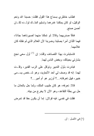 ‫ﻓﻁﺎﺏ ﺨﺎﻁﺭﻱ ﺒﺴﻤﺎﻉ ﻫﺫﺍ ﺍﻟﻘﻭل ﻓﻘﻠﺕ: ﺤﺴﺒﻨﺎ ﺍﷲ ﻭﻨﻌﻡ‬
‫ﺍﻟﻭﻜﻴل، ﻟﻭ ﻜﺎﻥ ﻴﻤﻜﻨﻨﺎ ﻏﺩﺭﻫﻤﺎ ﻭﺘﺴﻠﻴﻡ ﺍﻟﻤﻠـﻙ ﻟﻭﻟـﺩﻩ ﻟﻜـﺎﻥ‬
                                              ‫ﺃﺤﺴﻥ ‪‬ﻨﻊ.‬
                                               ‫ﺼ ٍ‬

‫ﻓﺩﻗﺎ ﺼﺩﺭﻴﻬﻤﺎ ﻭﻗﺎﻻ: ﻟﻭ ﺘﻤﻜﻨﺎ ﻤﻨﻬﻤﺎ ﻟﺼﻴﺭﻨﺎﻫﻤﺎ ﺠﺫﺍﺫﺍ،‬
  ‫ﹰ‬                                            ‫ﱠ‬
‫ﻓﻬﻤﺎ ﺍﻟﻠﺫﺍﻥ ﺃﻤﺭﺍ ﺒﺼﻠﺒﻨﺎ ﻭﻀﺭﺒﻨﺎ ﻷﻥ ﺍﻟﻐﻼﻡ ﺍﻟﺫﻱ ﻟﻡ ﻨﻘﺘﻠﻪ ﻜﺎﻥ‬
                                                 ‫ﻏﻼﻤﻬﻤﺎ.‬
               ‫)١(‬
‫ﺃﻭل ﺴﻌﻲ ﻨﺠ‪‬ﺢ‬
   ‫ﹶ‬                 ‫ﻓﺎﺴﺘﺒﺸﺭﺕ ﺒﻬﺫﺍ ﺍﻟﺘﺼﺎﺩﻑ ﻭﻗﻠﺕ: ﺇﻥ‬
                         ‫ﺒﺸﺎﺭﺘﻲ ﺒﺤﻴﺎﺘﻙ، ﻭﺒﻐﺽ ﺍﻟﻨﺎﺱ ﻟﻬﻤﺎ.‬

‫ﻓﺒﺎﺩﺭﺕ ﺒﺄﻭل ﺍﻟﺘﺩﺒﻴﺭ ﻭﺘﻭﻜل ﻋﻠﻰ ﺍﻟﺭﺏ ﺍﻟﻘﺩﻴﺭ، ﻭﻗﻠـﺕ‬
‫ﻟﻬﻤﺎ: ﺇﻨﻪ ﻗﺩ ﻭﺼﻑ ﻟﻲ ﺃﺤﺩ ﺍﻷﺠﺎﻭﻴﺩ، ﻭﻫﻭ ﺸـﺨﺹ ﻴﺴـﻤﻰ‬
               ‫ﺨﺒﻴ‪‬ﺭ، ﻓﻬل ﺘﻌﺭﻓﺎﻨﻪ...؟ ﺃﻭﺯﻴﺭ ﻫﻭ ﺃﻡ ﺃﻤﻴﺭ...؟‬
                                                        ‫ﹸ‪‬‬

‫ﻗﺎﻻ: ﻨﻌﺭﻓﻪ، ﻫﻭ ﻜﺎﻥ ﻁﺒﻴﺏ ﺍﻟﻤﻠﻙ، ﻭﻟﻤﺎ ﺤل ﺒﺎﻟﻌﺎﺩل ﻤﺎ‬
          ‫ﺤل ﺒﻲ ﺒﻌﻠﺔ ﺍﻟﺘﻘﺎﻋﺩ، ﻭﻫﻭ ﺍﻵﻥ ﻻ ﻴﺨﺭﺝ ﻤﻥ ﺒﻴﺘﻪ.‬
                                            ‫ﱠ‬

‫ﻓﻘﻠﺕ ﻓﻲ ﻨﻔﺴﻲ: ﻓﻴﻪ ﻗﻭﻻﻥ: ﺇﻤﺎ ﺃﻥ ﻴﻜﻭﻥ ﺤﻘﺎ ﻗﺩ ﺘﻤﺭﺽ‬
         ‫ﹰ‬




                                            ‫)١( ﻓﻲ ﺍﻷﺼل : ﺃﻥ.‬
 