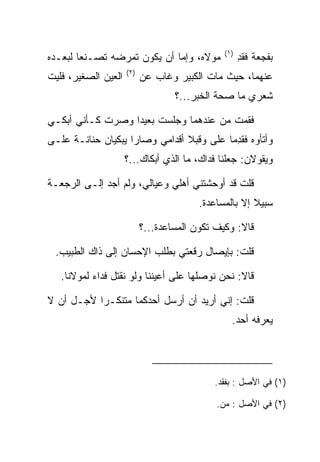 ‫)١(‬
‫ﻤﻭﻻﻩ، ﻭﺇﻤﺎ ﺃﻥ ﻴﻜﻭﻥ ﺘﻤﺭﻀﻪ ﺘﺼـﻨﻌﺎ ﻟﺒﻌـﺩﻩ‬
        ‫‪‬‬                                            ‫ﺒﻔﺠﻌﺔ ﻓﻘﺩ‬
                                                     ‫ﹾِ‬
                     ‫)٢(‬
‫ﺍﻟﻌﻴﻥ ﺍﻟﺼﻐﻴﺭ، ﻓﻠﻴﺕ‬         ‫ﻋﻨﻬﻤﺎ، ﺤﻴﺙ ﻤﺎﺕ ﺍﻟﻜﺒﻴﺭ ﻭﻏﺎﺏ ﻋﻥ‬
                                   ‫ﺸﻌﺭﻱ ﻤﺎ ﺼﺤﺔ ﺍﻟﺨﺒﺭ...؟‬

‫ﻓﻘﻤﺕ ﻤﻥ ﻋﻨﺩﻫﻤﺎ ﻭﺠﻠﺴﺕ ﺒﻌﻴﺩﺍ ﻭﺼﺭﺕ ﻜـﺄﻨﻲ ﺃﺒﻜـﻲ‬
                  ‫‪‬‬
‫ﻭﺃﺘﺄﻭﻩ ﻓﻘﺩﻤﺎ ﻋﻠﻰ ﻭﻗ ‪‬ﻼ ﺃﻗﺩﺍﻤﻲ ﻭﺼﺎﺭﺍ ﻴﺒﻜﻴﺎﻥ ﺤﻨﺎﻨـﺔ ﻋﻠـﻰ‬
‫‪‬‬    ‫ﹰ‬                           ‫‪ ‬ﺒ‬        ‫ِ‬
                     ‫ﻭﻴﻘﻭﻻﻥ: ﺠﻌﻠﻨﺎ ﻓﺩﺍﻙ، ﻤﺎ ﺍﻟﺫﻱ ﺃﺒﻜﺎﻙ...؟‬
                                                 ‫‪‬‬

‫ﻗﻠﺕ ﻗﺩ ﺃﻭﺤﺸﺘﻨﻲ ﺃﻫﻠﻲ ﻭﻋﻴﺎﻟﻲ، ﻭﻟﻡ ﺃﺠﺩ ﺇﻟـﻰ ﺍﻟﺭﺠﻌـﺔ‬
                                         ‫ﺴﺒﻴﻼ ﺇﻻ ﺒﺎﻟﻤﺴﺎﻋﺩﺓ.‬

                           ‫ﻗﺎﻻ: ﻭﻜﻴﻑ ﺘﻜﻭﻥ ﺍﻟﻤﺴﺎﻋﺩﺓ...؟‬

 ‫ﻗﻠﺕ: ﺒﺈﻴﺼﺎل ﺭﻗﻌﺘﻲ ﺒﻁﻠﺏ ﺍﻹﺤﺴﺎﻥ ﺇﻟﻰ ﺫﺍﻙ ﺍﻟﻁﺒﻴﺏ.‬

   ‫ﻗﺎﻻ: ﻨﺤﻥ ﻨﻭﺼﻠﻬﺎ ﻋﻠﻰ ﺃﻋﻴﻨﻨﺎ ﻭﻟﻭ ﻨﻘﺘل ﻓﺩﺍﺀ ﻟﻤﻭﻻﻨﺎ.‬
           ‫‪‬‬       ‫ﹸ‬

‫ﻗﻠﺕ: ﺇﻨﻲ ﺃﺭﻴﺩ ﺃﻥ ﺃﺭﺴل ﺃﺤﺩﻜﻤﺎ ﻤﺘﻨﻜـﺭﺍ ﻷﺠـل ﺃﻥ ﻻ‬
           ‫‪‬‬
                                                 ‫ﻴﻌﺭﻓﻪ ﺃﺤﺩ.‬




                                            ‫)١( ﻓﻲ ﺍﻷﺼل : ﺒﻔﻘﺩ.‬

                                             ‫)٢( ﻓﻲ ﺍﻷﺼل : ﻤﻥ.‬
 