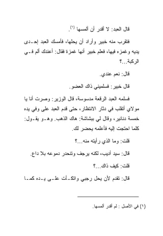 ‫ﻗﺎل ﺍﻟﻌﺒﺩ: ﻻ ﺃﻗﺩﺭ ﺃﻥ ﺃﻟﻤﺴﻬﺎ )١(.‬

‫ﻓﺘﻘﺭﺏ ﻤﻨﻪ ﺨﺒﻴ‪‬ﺭ ﻭﺃﺭﺍﺩ ﺃﻥ ﻴﺤﻠﻬﺎ، ﻓﺄﻤﺴﻙ ﺍﻟﻌﺒﺩ ﺇﺤـﺩﻯ‬
                                     ‫ﹸ‪‬‬
‫ﻴﺩﻴﻪ ﻭﻏﻤﺯﻩ ﻓﻴﻬﺎ، ﻓﻌﻠﻡ ﺨﺒﻴ‪‬ﺭ ﺃﻨﻬﺎ ﻏﻤﺯﺓ ﻓﻘﺎل: ﺃﻋﻨﺩﻙ ﺃﻟﻡ ﻓـﻲ‬
                                 ‫ﹸ‪‬‬
                                               ‫ﺍﻟﺭﻜﺒﺔ...؟‬

                                     ‫ﻗﺎل: ﻨﻌﻡ ﻋﻨﺩﻱ.‬

                      ‫ﻗﺎل ﺨﺒﻴ‪‬ﺭ: ﻓﺴﻠﻤﻴﻨﻲ ﺫﺍﻙ ﺍﻟﻌﻀﻭ.‬
                                             ‫ﹸ‪‬‬

‫ﻓﺴﻠﻤﻪ ﺍﻟﻌﺒﺩ ﺍﻟﺭﻗﻌﺔ ﻤﺩﺴﻭﺴﺔ، ﻗﺎل ﺍﻟﻭﺯﻴﺭ: ﻭﺼﺭﺕ ﺃﻨﺎ ﻴﺎ‬
‫ﻤﻭﻻﻱ ﺃﺘﻘﻠﺏ ﻓﻲ ﺩﺜﺎﺭ ﺍﻻﻨﺘﻅﺎﺭ، ﺤﺘﻰ ﻗﺩﻡ ﺍﻟﻌﺒﺩ ﻋﻠﻰ ﻭﻓﻲ ﻴﺩﻩ‬
        ‫‪‬‬
‫ﺨﻤﺴﺔ ﺩﻨﺎﻨﻴﺭ، ﻭﻗﺎل ﻟﻲ ﺒﺒﺸﺎﺸﺔ: ﻫﺎﻙ ﺍﻟﺫﻫﺏ. ﻭﻫـﻭ ﻴﻘـﻭل:‬
                       ‫ﻜﻠﻤﺎ ﺍﺤﺘﺠﺕ ﺇﻟﻴﻪ ﻓﺄﻋﻠﻤﻪ ﻴﺤﻀﺭ ﻟﻙ.‬

                         ‫ﻗﻠﺕ: ﻭﻤﺎ ﺍﻟﺫﻱ ﺭﺃﻴﺘﻪ ﻤﻨﻪ...؟‬

  ‫ﻗﺎل: ﺴﻴﺩ ﺃﺩﻴﺏ، ﻟﻜﻨﻪ ﻴﺭﺠﻑ ﻭﺘﻨﺤﺩﺭ ﺩﻤﻭﻋﻪ ﺒﻼ ﺩﺍﻉ.‬

                                  ‫ﻗﻠﺕ: ﻜﻴﻑ ﺫﺍﻙ...؟‬

‫ﻗﺎل: ﺘﻘﺩﻡ ﻷﻥ ﻴﺤل ﺭﺠﺒﻲ ﻭﺍﺘﻜـﺄﺕ ﻋﻠـﻰ ﻴـﺩﻩ ﻜﻤـﺎ‬



                                 ‫)١( ﻓﻲ ﺍﻷﺼل : ﻟﻡ ﺃﻗﺩﺭ ﺃﻟﻤﺴﻬﺎ.‬
 