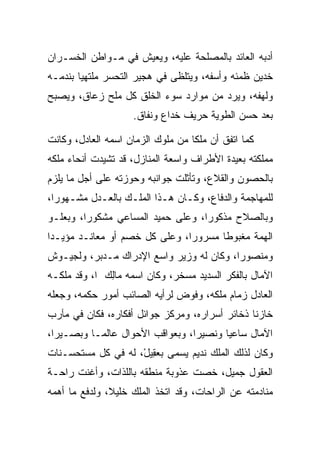 ‫ﺃﺩﺒﻪ ﺍﻟﻌﺎﺌﺩ ﺒﺎﻟﻤﺼﻠﺤﺔ ﻋﻠﻴﻪ، ﻭﻴﻌﻴﺵ ﻓﻲ ﻤـﻭﺍﻁﻥ ﺍﻟﺨﺴـﺭﺍﻥ‬
‫ﺨﺩﻴﻥ ﻅﻤﺌﻪ ﻭﺃﺴﻔﻪ، ﻭﻴﺘﻠﻅﻰ ﻓﻲ ﻫﺠﻴﺭ ﺍﻟﺘﺤﺴﺭ ﻤﻠﺘﻬﻴﺎ ﺒﻨﺩﻤـﻪ‬
        ‫‪‬‬
‫ﻭﻟﻬﻔﻪ، ﻭﻴﺭﺩ ﻤﻥ ﻤﻭﺍﺭﺩ ﺴﻭﺀ ﺍﻟﺨﻠﻕ ﻜل ﻤﻠﺢ ﺯﻋﺎﻕ، ﻭﻴﺼﺒﺢ‬
                    ‫ﺒﻌﺩ ﺤﺴﻥ ﺍﻟﻁﻭﻴﺔ ﺤﺭﻴﻑ ﺨﺩﺍﻉ ﻭﻨﻔﺎﻕ.‬

‫ﻜﻤﺎ ﺍﺘﻔﻕ ﺃﻥ ﻤﻠﻜﺎ ﻤﻥ ﻤﻠﻭﻙ ﺍﻟﺯﻤﺎﻥ ﺍﺴﻤﻪ ﺍﻟﻌﺎﺩل، ﻭﻜﺎﻨﺕ‬
                                   ‫ﹰ‬
‫ﻤﻤﻠﻜﺘﻪ ﺒﻌﻴﺩﺓ ﺍﻷﻁﺭﺍﻑ ﻭﺍﺴﻌﺔ ﺍﻟﻤﻨﺎﺯل، ﻗﺩ ﺘﺸﻴﺩﺕ ﺃﻨﺤﺎﺀ ﻤﻠﻜﻪ‬
‫ﺒﺎﻟﺤﺼﻭﻥ ﻭﺍﻟﻘﻼﻉ، ﻭﺘﺄﺜﻠﺕ ﺠﻭﺍﻨﺒﻪ ﻭﺤﻭﺯﺘﻪ ﻋﻠﻰ ﺃﺠل ﻤﺎ ﻴﻠﺯﻡ‬
‫ﻟﻠﻤﻬﺎﺠﻤﺔ ﻭﺍﻟﺩﻓﺎﻉ، ﻭﻜـﺎﻥ ﻫـﺫﺍ ﺍﻟﻤﻠـﻙ ﺒﺎﻟﻌـﺩل ﻤﺸـﻬﻭﺭﺍ،‬
  ‫‪‬‬
‫ﻭﺒﺎﻟﺼﻼﺡ ﻤﺫﻜﻭﺭﺍ، ﻭﻋﻠﻰ ﺤﻤﻴﺩ ﺍﻟﻤﺴﺎﻋﻲ ﻤﺸﻜﻭﺭﺍ، ﻭﺒﻌﻠـﻭ‬
         ‫‪‬‬                         ‫‪‬‬
‫ﺍﻟﻬﻤﺔ ﻤﻐﺒﻭﻁﺎ ﻤﺴﺭﻭﺭﺍ، ﻭﻋﻠﻰ ﻜل ﺨﺼﻡ ﺃﻭ ﻤﻌﺎﻨـﺩ ﻤﺅﻴـﺩﺍ‬
 ‫‪‬‬                             ‫‪‬‬      ‫ﹰ‬
‫ﻭﻤﻨﺼﻭﺭﺍ، ﻭﻜﺎﻥ ﻟﻪ ﻭﺯﻴﺭ ﻭﺍﺴﻊ ﺍﻹﺩﺭﺍﻙ ﻤـﺩﺒﺭ، ﻭﻟﺠﻴـﻭﺵ‬
                                          ‫‪‬‬
‫ﺍﻵﻤﺎل ﺒﺎﻟﻔﻜﺭ ﺍﻟﺴﺩﻴﺩ ﻤﺴﺨﺭ، ﻭﻜﺎﻥ ﺍﺴﻤﻪ ‪‬ﺎﻟﻙ ﺍ، ﻭﻗﺩ ﻤﻠﻜـﻪ‬
             ‫ﻤِ ‪‬‬
‫ﺍﻟﻌﺎﺩل ﺯﻤﺎﻡ ﻤﻠﻜﻪ، ﻭﻓﻭﺽ ﻟﺭﺃﻴﻪ ﺍﻟﺼﺎﺌﺏ ﺃﻤﻭﺭ ﺤﻜﻤﻪ، ﻭﺠﻌﻠﻪ‬
‫ﺨﺎﺯﻨﺎ ﺫﺨﺎﺌﺭ ﺃﺴﺭﺍﺭﻩ، ﻭﻤﺭﻜﺯ ﺠﻭﺍﺌل ﺃﻓﻜﺎﺭﻩ، ﻓﻜﺎﻥ ﻓﻲ ﻤﺂﺭﺏ‬
                                                ‫ﹰ‬
‫ﺍﻵﻤﺎل ﺴﺎﻋﻴﺎ ﻭﻨﺼﻴﺭﺍ، ﻭﺒﻌﻭﺍﻗﺏ ﺍﻷﺤﻭﺍل ﻋﺎﻟ ‪‬ـﺎ ﻭﺒﺼـﻴﺭﺍ،‬
  ‫‪‬‬        ‫ﻤ‬                      ‫‪‬‬      ‫‪‬‬
‫ﻭﻜﺎﻥ ﻟﺫﻟﻙ ﺍﻟﻤﻠﻙ ﻨﺩﻴﻡ ﻴﺴﻤﻰ ﺒﻌ ِﻴل، ﻟﻪ ﻓﻲ ﻜل ﻤﺴﺘﺤﺴـﻨﺎﺕ‬
                    ‫‪‬ﻘ ْ‬
‫ﺍﻟﻌﻘﻭل ﺠﻤﻴل، ﺨﺼﺕ ﻋﺫﻭﺒﺔ ﻤﻨﻁﻘﻪ ﺒﺎﻟﻠﺫﺍﺕ، ﻭﺃﻏﻨﺕ ﺭﺍﺤـﺔ‬
‫ﻤﻨﺎﺩﻤﺘﻪ ﻋﻥ ﺍﻟﺭﺍﺤﺎﺕ، ﻭﻗﺩ ﺍﺘﺨﺫ ﺍﻟﻤﻠﻙ ﺨﻠﻴﻼ، ﻭﻟﺩﻓﻊ ﻤﺎ ﺃﻫﻤﻪ‬
               ‫ﹰ‬
 