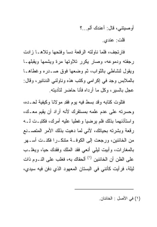 ‫ﺃﻭﺼﻴﺘﻨﻲ، ﻗﺎل: ﺃﻋﻨﺩﻙ ﺃﻟﻡ...؟‬

                                           ‫ﻗﻠﺕ: ﻋﻨﺩﻱ.‬

‫ﻓﺎﺭﺘﺠﻑ، ﻓﻠﻤﺎ ﻨﺎﻭﻟﺘﻪ ﺍﻟﺭﻗﻌﺔ ﺩﺴﺎ ﻭﻓﺘﺤﻬﺎ ﻭﺘﻼﻫـﺎ ﺯﺍﺩﺕ‬
‫ﺭﺠﻔﺘﻪ ﻭﺩﻤﻭﻋﻪ، ﻭﺼﺎﺭ ﻴﻜﺭﺭ ﺘﻼﻭﺘﻬﺎ ﻤﺭﺓ ﻭﻴﺸﻤﻬﺎ ﻭﻴﻘﺒﻠﻬـﺎ‬
    ‫‪‬‬
‫ﻭﻴﻘﻭل ﻟﻨﺸﺎﻁﻲ ﺒﺎﻟﺜﻭﺍﺏ، ﺜﻡ ﻭﻀﻌﻬﺎ ﻓﻭﻕ ﺼـﺩﺭﻩ ﻭﻏﻁﺎﻫـﺎ‬
‫ﺒﺎﻟﻤﻼﺒﺱ ﻭﺠﺩ ﻓﻲ ﺇﻜﺭﺍﻤﻲ ﻭﻜﺘﺏ ﻫﺫﻩ ﻭﻨﺎﻭﻟﻨﻲ ﺍﻟﺩﻨﺎﻨﻴﺭ، ﻭﻗﺎل:‬
                                           ‫‪‬‬
            ‫ﻋﺠل ﺒﺎﻟﺴﻴﺭ، ﻭﻜل ﻤﺎ ﺃﺭﺩﺍﻩ ﻓﺄﻨﺎ ﺤﺎﻀﺭ ﻟﺘﺄﺩﻴﺘﻪ.‬

‫ﻓﺘﻠﻭﺕ ﻜﺘﺎﺒﻪ ﻭﻗﺩ ﺒﺴﻁ ﻓﻴﻪ ﻴﻭﻡ ﻓﻘﺩ ﻤﻭﻻﻨﺎ ﻭﻜﻴﻔﻴﺔ ﻟﺤـﺩﻩ،‬
                    ‫ﹾِ‬
‫ﻭﺤﺴﺭﺘﻪ ﻋﻠﻰ ﻋﺩﻡ ﻋﻠﻤﻪ ﺒﻤﺴﺘﻘﺭﻙ ﻷﻨﻪ ﺃﺭﺍﺩ ﺃﻥ ﻴﻘﻴﻡ ﻤﻌـﻙ،‬
‫ﻭﺍﺴﺘﺄﺫﻨﻬﻤﺎ ﺒﺫﻟﻙ ﻓﻠﻡ ﻴﺭﻀﻴﺎ ﻭﻏﻁﻴﺎ ﻋﻠﻴﻪ ﺃﻤﺭﻙ، ﻓﻜﺘﺒـﺕ ﻟـﻪ‬
‫ﺭﻗﻌﺔ ﻭﺒﺸﺭﺘﻪ ﺒﺤﻴﺎﺘﻙ، ﻷﻨﻲ ﻟﻤﺎ ﺩﻫﻴﺕ ﺒﺫﻟﻙ ﺍﻷﻤﺭ ﺍﻟﻤﺘﺼـﻨﻊ‬
‫ﻤﻥ ﺍﻟﺨﺎﺌﻨﻴﻥ، ﻭﺭﺠﻌﺕ ﺇﻟﻰ ﺍﻟﻜﻭﻓـﺔ ﻤﺘﻨﻜـﺭﺍ ﻓﻜﻨـﺕ ﺃﺴـﻬﺭ‬
             ‫‪‬‬
‫ﺒﺎﻟﻤﻐﺎﺭﺍﺕ، ﻭﺃﺒﻴﺕ ﻟﻴﻠﻲ ﺃﻨﻌﻲ ﻓﻘﺩ ﺍﻟﻤﻠﻙ ﻭﻓﻘﺩﻙ ﺤﻴﺎ، ﻭﻴﻐﻠـﺏ‬
         ‫‪‬‬   ‫ﹾ‪‬‬         ‫ﹾ‪‬‬
                                 ‫)١(‬
‫ﺃﻟﺤﻘﺎﻙ ﺒﻪ، ﻓﻐﻠﺏ ﻋﻠﻰ ﺍﻟﻨـﻭﻡ ﺫﺍﺕ‬
           ‫‪‬‬                           ‫ﻋﻠﻰ ﺍﻟﻅﻥ ﺃﻥ ﺍﻟﺨﺎﺌﻨﻴﻥ‬
                                                        ‫‪‬‬
‫ﻟﻴﻠﺔ، ﻓﺭﺃﻴﺕ ﻜﺄﻨﻨﻲ ﻓﻲ ﺍﻟﺒﺴﺘﺎﻥ ﺍﻟﻤﻌﻬﻭﺩ ﺍﻟﺫﻱ ﺩﻓﻥ ﻓﻴﻪ ﺴﻴﺩﻱ،‬




                                         ‫)١( ﻓﻲ ﺍﻷﺼل : ﺍﻟﺨﺎﺌﻨﺎﻥ.‬
 