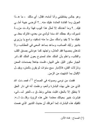 ‫ﻭﻫﻭ ﺠﺎﻟﺱ ﻴﺨﺎﻁﺒﻨﻲ ﻭﺃﻨﺎ ﺃﻤﺎﻤﻪ، ﻓﻘﺎل: ﺃﻱ ‪‬ﺎﻟﻙ ، ﻤﺎ ﻫـﺫﺍ‬
          ‫ﻤِ ‪‬‬
‫ﺍﻟﻌﻭﻴل ﻭﻤﺎ ﺍﻟﻔﺎﺌﺩﺓ ﺍﻟﻌﺎﺌﺩﺓ ﻋﻠﻴﻙ ﻤﻨﻪ...؟ ﺃﺘﺭﻀﻰ ﺨﻴﺒﺔ ﺃﻤﻠـﻲ‬
‫ﻓﻴﻙ...؟ ﻭﻤﺎ ﺃﻋﺩﺩﺘﻙ ﺇﻻ ﻟﻤﺜل ﻫﺫﺍ ﺍﻟﻴﻭﻡ، ﻓﻬﺫﺍ ﻭﻗـﺕ ﻤﺯﻴـﺔ‬
‫ﺘﺩﺒﻴﺭﻙ، ﻭﻗﺩ ﺠﻌﻠﻙ ﺍﷲ ﺴﻨﺩﺍ ﻟﻭﻟﺩﻱ ﻤﻥ ﺒﻌﺩﻱ، ﻓﺎﺘﺭﻙ ﺒﺤﻘـﻲ‬
                            ‫‪‬‬
‫ﻋﻠﻴﻙ ﻤﺎ ﻻ ﻴﻔﻴﺩ ﻭﺍﺴﻠﻙ ﺴﺒل ﻤﺎ ﻤﻨﻪ ﺘﺴﺘﻔﻴﺩ، ﻭﺍﺴﻊ ﻴﺎ ﻭﺯﻴﺭﻱ‬
‫ﺒﺘﺩﺒﻴﺭ ﺭﺃﻴﻙ ﺍﻟﺼﺎﺌﺏ، ﻭﺴﺎﻋﺩ ﺒﺴﺎﻋﺩ ﺍﻟﺴﻌﻲ ﻓﻲ ﺍﻟﻤﻁﺎﺌﺏ، ﻭﻻ‬
‫ﺘﻨﺩﻫﺵ ﺒﻤﺼﻴﺒﺔ ﻓﻘﺩ ﺍﻟﻌﺎﺩل، ﻭﺍﺠﺘﻬﺩ ﻜﻤﺎ ﻋ ‪‬ﺩﺘﻨﻲ ﺒﺼﺩﻕ ﺍﻟﻘﻠﺏ‬
               ‫ﻭ‬                      ‫ﹾِ‬
‫ﻭﺍﻟﻘﺎﻟﺏ، ﻭﺍﻋﻠﻡ ﺒﺄﻥ ﺍﻟﻤﻠﻙ ﻋﺎﺌﺩ ﻟﻤﻤﺩﻭﺡ ﺒﻌﻭﻥ ﺍﻟﻤﻠﻙ ﺍﻟﻘـﺎﺩﺭ‬
‫ﺍﻟﺠﺒﺎﺭ ﻤﻜ ‪‬ﺭ ﺍﻟﻠﻴل ﻋﻠﻰ ﺍﻟﻨﻬﺎﺭ، ﻓﻠﺴﺕ ﺠﺎﻫﻼ ﺒﺼﺩﻤﺎﺕ ﺍﻟﻤﺤﻥ‬
             ‫ﹰ‬                            ‫ﻭ‬
‫ﻭﻨﺎﺯﻻﺕ ﺍﻟﻔﺘﻥ، ﻓﺎﻹﺩﺒﺎﺭ ﺴﺒﻊ ﺴﻨﻭﺍﺕ ﺜﻡ ﻴﻘﺭﻥ ﺒﺎﻟﻤﻨﻥ، ﻭﻴﻘﺒـل‬
                            ‫ﺍﻹﻗﺒﺎل ﺒﻤﺎ ﺍﺸﺘﻬﻴﺕ ﻤﻥ ﺍﻟﺯﻤﻥ.‬

‫ﻓﻘﻤﺕ ﻤﻥ ﻨﻭﻤﻲ ﻭﺼﻭﺘﻪ ﻓﻲ ﺍﻟﺼﻤﺎﺥ )١(، ﻓﺤﻤـﺩﺕ ﺍﷲ‬
‫ﺍﻟﺫﻱ ﻤﻥ ﻋﻠﻰ ﺒﻬﺫﻩ ﺍﻟﺒﺸﺎﺭﺓ ﻭﺃﻨﻌﻡ، ﻭﻋﻠﻤﺕ ﺃﻨﻪ ﻓﻲ ﺩﺍﺭ ﺍﻟﺤﻕ‬
                                          ‫‪ ‬‬
‫ﻻ ﻴﻨﻁﻕ ﺇﻻ ﺒﺎﻟﺤﻕ، ﻓﺜﺒﺕ ﺠﻨﺎﻨﻲ ﻭﻨﻁـﻕ ﺒـﺎﻟﺨﻴﺭ ﻟﺴـﺎﻨﻲ،‬
‫ﻓﺒﺸﺭﺕ ﺨﺒﻴ‪‬ﺭ ﺒﺤﻴﺎﺘﻙ ﻤﻌﺘﻤﺩﺍ ﻋﻠﻰ ﻫﺫﻩ ﺍﻟﺭﺅﻴﺎ، ﻭﻗﻠـﺕ ﻟـﻪ:‬
                            ‫‪‬‬               ‫ﹸ‪‬‬
‫ﺘﻜﻔﻴﻙ ﻫﺫﻩ ﺍﻟﺒﺸﺎﺭﺓ، ﺇﻨﻤﺎ ﺃﻋﺭﻓﻙ ﺃﻥ ﺤﺩﻴﺙ ﺍﻟﺘﺩﺒﻴﺭ ﺍﻟﺫﻱ ﻫﻤﻤﺕ‬



                                       ‫)١( ﺍﻟﺼﻤﺎﺥ : ﻗﻨﺎﺓ ﺍ ُﺫﻥ.‬
                                          ‫ﻷ‬
 