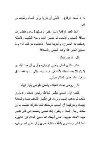 ‫ﺒﻪ ﻻ ﺘﺴﻌﻪ ﺍﻟﺭﻗﺎﻉ .. ﻓﺄﻤﻠﻲ ﺃﻥ ﺘﺘﺯﻴﺎ ﺒﺯﻱ ﺍﻟﻨﺴﺎﺀ ﻭﺘﺤﻀـﺭ‬
                   ‫‪‬‬
                                                       ‫ﺇﻟﻰ.‬
                                                        ‫‪‬‬

‫ﻭﺃﺨﺫ ﺍﻟﻌﺒﺩ ﺍﻟﺭﻗﻌﺔ ﻭﺴﺎﺭ ﺤﺘﻰ ﺃﻭﺼﻠﻬﺎ ﻟـﻪ، ﻭﺍﻨﺘﻅـﺭﺕ‬
‫ﻤﺴﺎﻓﺔ ﺍﻟﻐﻴﺎﺏ ﻭﺍﻹﻴﺎﺏ، ﺜﻡ ﺤﻀﺭ ﺍﻟﻌﺒﺩ ﻭﻤﻌﻪ ﺍﻟﻁﺒﻴﺏ، ﻓﺄﺨﺫﺘﻪ‬
‫ﻭﺩﺨﻠﺕ ﺒﻪ ﺍﻟﻤﺨﺯﻥ، ﻭﺃﺠﺭﻴﻨﺎ ﻨﺨﺒﺔ ﺍﻷﺤﺒﺎﺏ، ﺜﻡ ﻗﻠﺕ ﻟﻪ: ﻴـﺎ‬
                  ‫ﺼﺩﻴﻕ ﺍﻟﺨﻴﺭ ﻫﺫﺍ ﻭﻗﺕ ﺍﻟﺴﻌﻲ ﻭﺍﻟﺼﺩﺍﻗﺔ.‬

                                  ‫ﻗﺎل: ﺃﻨﺎ ﺒﻴﻥ ﻴﺩﻴﻙ.‬

‫ﻗﻠﺕ: ﻋﻨﺩﻱ ﺍﻟﻤﺎل ﻭﺃﻤﻠﻲ ﺍﻟﺭﺠﺎل، ﻭﺃﺭﻯ ﺃﻥ ﻫﺫﺍ ﺍﻷﻤـﺭ‬
‫ﻻ ﻴﺘﻡ ﺇﻻ ﺒﻤﺴﺎﻋﺩﺘﻙ ﻷﻨﻙ ﻓﻲ ﻫـﺫﺍ ﻭﺴـﻴﻠﺘﻲ .. ﻭﺴﺘﺼـﺩﻕ‬
                           ‫ﺒﺴﻌﻴﻙ ﻋﻨﺩ ﺤﺴﻥ ﺍﻟﺨﺘﺎﻡ ﺤﻴﻠﺘﻲ.‬

   ‫ﻗﺎل: ﺭﻭﺤﻲ ﺘﺤﺕ ﻗﺩﻤﻴﻙ، ﻭﻟﺴﺎﻥ ﻁﻭﻋﻲ ﻴﻘﻭل ﻟﺒﻴﻙ.‬

‫ﻓﻘﻠﺕ: ﺃﻭل ﺍﻟﺴﻌﻲ ﺘﻅﻬﺭ ﺸﻔﺎﺀﻙ ﻭﺘﺨﺒﺭ ﺩﺸ ﹶﺎﻡ ﻭ ﹶـ ‪‬ﻭﺭ‬
‫ِ ﹾﻨ ‪ ‬ﻏ ﺩ ‪‬‬
‫ﺒﺫﻟﻙ، ﺜﻡ ﺘﺫﻫﺏ ﺇﻟﻴﻬﻤﺎ ﻭﺘﺯﺩﺍﺩ ﻓﻲ ﺇﻅﻬﺎﺭ ﺍﻟﺸﻐﻑ ﺒﻬﻤﺎ ﻭﺍﻟﺤﻨﺎﻨﺔ‬
‫ﺇﻟﻴﻬﻤﺎ، ﻭﺘﻌﺭﻓﻬﻤﺎ ﺃﻥ ﺃﺴﺒﺎﺏ ﻤﺭﻀﻙ ﺸﺩﺓ ﺤﺫﺭﻙ ﻋﻠﻴﻬﻤﺎ ﻤـﻥ‬
‫ﻤﻜﺎﻴﺩ ﺭﺠﺎل ﺍﻟﻌﺎﺩل، ﻭﺘﻘﻭل ﺇﻨﻙ ﺘﻤﺴﻲ ﻭﺘﺼﺒﺢ ﻓﻲ ﻓﻜﺭ ﺘﺩﺒﻴﺭ‬
‫ِﻴﻠﺔ ﻷﻤﻨﻙ ﻋﻠﻴﻬﻤﺎ، ﺤﺘﻰ ﺃﻟﻬﻤﻙ ﺍﷲ ﺤﺴﻥ ﺍﻟﺨﺘﺎﻡ ﻓﻲ ﺍﻟﺘﺩﺒﻴﺭ،‬
                                                 ‫ﺤﹶﹾ‬
‫ﻓﻠﻤﺎ ﺍﻨﺸﺭﺡ ﺼﺩﺭﻱ ﺒﻠﻁﻑ ﻋﺎﻗﺒﺔ ﺃﻤﺭﻱ ﺯﺍل ﻋﻨﻲ ﺍﻟﻤـﺭﺽ،‬
 