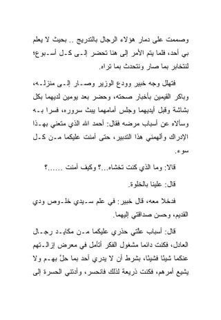 ‫ﻭﺼﻤﻤﺕ ﻋﻠﻰ ﺩﻤﺎﺭ ﻫﺅﻻﺀ ﺍﻟﺭﺠﺎل ﺒﺎﻟﺘﺩﺭﻴﺞ .. ﺒﺤﻴﺙ ﻻ ﻴﻌﻠﻡ‬
‫ﺒﻲ ﺃﺤﺩ، ﻓﻠﻤﺎ ﻴﺘﻡ ﺍﻷﻤﺭ ﺇﻟﻰ ﻫﻨﺎ ﺘﺤﻀﺭ ﺇﻟـﻰ ﻜـل ﺃﺴـﺒﻭﻉ؛‬
            ‫‪‬‬
                      ‫ﻟﻨﺘﺨﺎﺒﺭ ﺒﻤﺎ ﺼﺎﺭ ﻭﻨﺘﺤﺩﺙ ﺒﻤﺎ ﺘﺭﺍﻩ.‬

‫ﻓﺘﻬﻠل ﻭﺠﻪ ﺨﺒﻴ‪‬ﺭ ﻭﻭ ‪‬ﻉ ﺍﻟﻭﺯﻴﺭ ﻭﺼـﺎﺭ ﺇﻟـﻰ ﻤﻨﺯﻟـﻪ،‬
                           ‫ﺩ‬       ‫ﹸ‪‬‬
‫ﻭﺒﺎﻜﺭ ﺍﻟﻘﻴﻤﻴ‪‬ﻥ ﺒﺄﺨﺒﺎﺭ ﺼﺤﺘﻪ، ﻭﺤﻀﺭ ﺒﻌﺩ ﻴﻭﻤﻴﻥ ﻟﺩﻴﻬﻤﺎ ﺒﻜل‬
                                          ‫ﹶ‪ ‬‬
‫ﺒﺸﺎﺸﺔ ﻭﻗﺒل ﺃﻴﺩﻴﻬﻤﺎ ﻭﺠﻠﺱ ﺃﻤﺎﻤﻬﻤﺎ ﻴﺒﺙ ﺴﺭﻭﺭﻩ، ﻓﺴﺭﺍ ﺒـﻪ‬
     ‫‪‬‬                                   ‫‪‬‬
‫ﻭﺴﺄﻻﻩ ﻋﻥ ﺃﺴﺒﺎﺏ ﻤﺭﻀﻪ ﻓﻘﺎل: ﺃﺤﻤﺩ ﺍﷲ ﺍﻟﺫﻱ ﻤﺘﻌﻨﻲ ﺒﻬـﺫﺍ‬
‫ﺍﻹﺩﺭﺍﻙ ﻭﺃﻟﻬﻤﻨﻲ ﻫﺫﺍ ﺍﻟﺘﺩﺒﻴﺭ، ﺤﺘﻰ ﺃﻤﻨﺕ ﻋﻠﻴﻜﻤﺎ ﻤـﻥ ﻜـل‬
                                                  ‫ﺴﻭﺀ.‬

    ‫ﻗﺎﻻ: ﻭﻤﺎ ﺍﻟﺫﻱ ﻜﻨﺕ ﺘﺨﺸﺎﻩ...؟ ﻭﻜﻴﻑ ﺃﻤﻨﺕ ......؟‬

                                ‫ﻗﺎل: ﻋﻠﻴﻨﺎ ﺒﺎﻟﺨﻠﻭﺓ.‬

‫ﻓﺩﺨﻼ ﻤﻌﻪ، ﻗﺎل ﺨﺒﻴ‪‬ﺭ: ﻓﻲ ﻋﻠﻡ ﺴـﻴﺩﻱ ﺨﻠـﻭﺹ ﻭ ‪‬ﻱ‬
 ‫ﺩ‬         ‫‪‬‬                ‫ﹸ‪‬‬
                           ‫ﺍﻟﻘﺩﻴﻡ، ﻭﺤﺴﻥ ﺼﺩﺍﻗﺘﻲ ﺇﻟﻴﻬﻤﺎ.‬

‫ﻗﺎل: ﺃﺴﺒﺎﺏ ﻋﻠﺘﻲ ﺤﺫﺭﻱ ﻋﻠﻴﻜﻤﺎ ﻤـﻥ ﻤﻜﺎﻴـﺩ ﺭﺠـﺎل‬
                               ‫ﱠ‬
‫ﺍﻟﻌﺎﺩل، ﻓﻜﻨﺕ ﺩﺍﺌﻤﺎ ﻤﺸﻐﻭل ﺍﻟﻔﻜﺭ ﺃﺘﺄﻤل ﻓﻲ ﻤﻌﺭﺽ ﺇﺯﺍﻟـﺘﻬﻡ‬
                                    ‫‪‬‬
‫ﻋﻨﻜﻤﺎ ﺸﻴﺌﺎ ﻓﺸﻴﺌﺎ، ﺒﺸﺭﻁ ﺃﻥ ﻻ ﻴﺩﺭﻱ ﺃﺤﺩ ﺒﻤﺎ ﺤل ﺒﻬـﻡ ﻭﻻ‬
        ‫ﱠ‬      ‫‪‬‬                    ‫ً‬     ‫ً‬
‫ﻴﺸﻴﻊ ﺃﻤﺭﻫﻡ، ﻓﻜﻨﺕ ﺫﺭﻴﻌﺔ ﻟﺫﻟﻙ ﻓﺎﻨﺤﺴﺭ، ﻭﺃﺩﺘﻨﻲ ﺍﻟﺤﺴﺭﺓ ﺇﻟﻰ‬
 