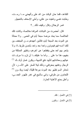 ‫ﺍﻟﺘﻘﺎﻋﺩ، ﻓﻠﻤﺎ ﺤﺎﻥ ﺍﻟﻭﻗﺕ ﻤﻥ ﺍﷲ ﻋﻠﻰ ﻭﺃﻟﻬﻤﻨﻲ ﻤـﺎ ﺭﻤـﺕ،‬
                  ‫‪‬‬      ‫‪‬‬
      ‫ﻭﻁﺎﺒﺕ ﻨﻔﺴﻲ ﻭﺸﻔﻴﺕ ﻤﻥ ﻋﻠﺘﻲ، ﻭﺃﻤﻠﻲ ﺍﻹﺴﻌﺎﻑ ﺒﺎﻟﺘﻌﺠﻴل.‬

                     ‫ﻓﺴﺭ ﺍﻟﺭﺠﻼﻥ ﻭﻗﺎل: ﻭﻜﻴﻑ ﺫﻟﻙ...؟‬
                                                ‫‪‬‬

‫ﻗﺎل: ﺃﺤﻀﺭﺕ ﻤﻥ ﺍﻟﻨﺒﺎﺘﺎﺕ ﺍﻟﻤﺭﻗﺩﺓ ﺨﻼﺼﺔ، ﻭﻜﺎﻨﺕ ﺘﻠﻙ‬
‫ﺍﻟﺨﻼﺼﺔ ﺴﻤﺎ ﻴﻤﺘﺩ ﻤﺭﻀﻪ ﺴﺒﻌﺔ ﺃﻴﺎﻡ ﻓﻲ ﺍﻟﺤﻤﻰ.. ﻭﻻ ﻤﺤﺎﻟﺔ‬
             ‫‪‬‬                           ‫‪‬‬
‫ﻋﻥ ﺍﻟﻤﻭﺕ ﺒﻌﺩ ﺍﻟﺴﺒﻌﺔ ﺃﻴﺎﻡ، ﻓﺎﻟﺫﻴﻥ ﺃﻋﻬﺩﻫﻡ ﻤـﻥ ﺍﻟﻤﺒﻐﻀـﻴﻥ‬
‫ﻟﻜﻤﺎ ﺃﺩﺴﻪ ﻓﻬﻡ ﻓﻴﻤﻭﺘﻭﻥ ﻭﺍﺤﺩﺍ ﺒﻌﺩ ﻭﺍﺤﺩ ﺒﺄﺤﺴﻥ ﻁﺭﻴﻘـﺔ، ﻭﻻ‬
                           ‫‪‬‬
‫ﻴﺸﻌﺭ ﺒﻬﻡ ﺃﺤﺩ ﺤﺘﻰ ﻴﻨﻘﻁﻌﻭﺍ ﻋﻥ ﺁﺨﺭﻫﻡ، ﻭﺘﻁﻬﺭ ﺍﻟﻤﻤﻠﻜﺔ ﻤﻥ‬
‫ﺒﻐﻴﻬﻡ، ﻫﺫﺍ ﻤﺎ ﻋﻠﻰ .. ﻭﺃﻤﺎ ﻤﺎ ﻋﻠﻴﻜﻤـﺎ ﺃﻥ ﺘﺯﻴـﺩﺍ ﻤﺭﺘﺒـﺎﺕ‬
                                     ‫‪‬‬
‫)١(‬
      ‫ﻋﻴﺎﻟﻬﻡ ﻭﻤﻌﺎﺸﺎﺘﻬﻡ ﻟﺘﺄﻴﻴﺩ ﺩﻓﻊ ﺍﻟﺸﺒﻬﺔ، ﻭﻴﻜﻭﻥ ﻏﺴل ﺃﻭﻟﺌـﻙ‬
               ‫ﹸ‬
‫ﺍﻟﺭﺠﺎل ﻭﺩﻓﻨﻬﻡ ﺒﻤﻌﺭﻓﺘﻲ، ﻭﺫﻟﻙ ﻟﻴﻼ ﻟﻠﺴﺘﺭ ﻋﻠﻰ ﺍﻷﻤـﺭ، ﻷﻥ‬
                    ‫ﹰ‬
‫)٢(‬
      ‫ﺸﻌﺎﺌﺭ ﺍﻟﺴﻡ ﺘﻅﻬﺭ ﺒﻌﺩ ﺍﻟﻤﻭﺕ ﺒﺒﺭﻫﺔ ﻗﻠﻴﻠﺔ، ﺃﻴﻀﺎ ﻭﻴﻜـﻭﻥ‬
              ‫‪‬‬
‫ﺍﻟﻠﺤﺎﺩﻭﻥ ﻤﻥ ﻁﺭﻓﻲ، ﻭﺇﻨﻲ ﺴﺄﺸﻴﻊ ﻓﻲ ﻏﺩﺭ ﻅﻬﻭﺭ ﺍﻟﺤﻤـﻰ،‬
    ‫‪‬‬
                                 ‫ﻭﺃﻋﻠﻥ ﺒﻤﻨﻊ ﺍﻷﻏﺫﻴﺔ ﺍﻟﺤﺎﺭﺓ.‬




                                           ‫)١( ﻓﻲ ﺍﻷﺼل : ﺘﻠﻙ.‬

                                         ‫)٢( ﻓﻲ ﺍﻷﺼل : ﻭﺘﻜﻭﻥ.‬
 