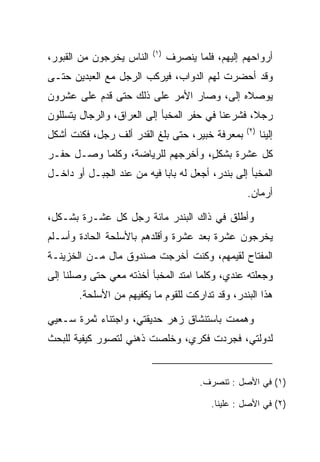 ‫)١(‬
‫ﺍﻟﻨﺎﺱ ﻴﺨﺭﺠﻭﻥ ﻤﻥ ﺍﻟﻘﺒﻭﺭ،‬         ‫ﺃﺭﻭﺍﺤﻬﻡ ﺇﻟﻴﻬﻡ، ﻓﻠﻤﺎ ﻴﻨﺼﺭﻑ‬
‫ﻭﻗﺩ ﺃﺤﻀﺭﺕ ﻟﻬﻡ ﺍﻟﺩﻭﺍﺏ، ﻓﻴﺭﻜﺏ ﺍﻟﺭﺠل ﻤﻊ ﺍﻟﻌﺒﺩﻴﻥ ﺤﺘـﻰ‬
‫ﻴﻭﺼﻼﻩ ﺇﻟﻰ، ﻭﺼﺎﺭ ﺍﻷﻤﺭ ﻋﻠﻰ ﺫﻟﻙ ﺤﺘﻰ ﻗﺩﻡ ﻋﻠﻰ ﻋﺸﺭﻭﻥ‬
      ‫‪‬‬                              ‫‪‬‬
‫ﺭﺠﻼ، ﻓﺸﺭﻋﻨﺎ ﻓﻲ ﺤﻔﺭ ﺍﻟﻤﺨﺒﺄ ﺇﻟﻰ ﺍﻟﻌﺭﺍﻕ، ﻭﺍﻟﺭﺠﺎل ﻴﺘﺴﻠﻠﻭﻥ‬
                                                  ‫ﹰ‬
                                                   ‫)٢(‬
‫ﺒﻤﻌﺭﻓﺔ ﺨﺒﻴ‪‬ﺭ، ﺤﺘﻰ ﺒﻠﻎ ﺍﻟﻘﺩﺭ ﺃﻟﻑ ﺭﺠل، ﻓﻜﻨﺕ ﺃﺸﻜل‬
                                     ‫ﹸ‪‬‬                  ‫ﺇﻟﻴﻨﺎ‬
‫ﻜل ﻋﺸﺭﺓ ﺒﺸﻜل، ﻭﺃﺨﺭﺠﻬﻡ ﻟﻠﺭﻴﺎﻀﺔ، ﻭﻜﻠﻤﺎ ﻭﺼـل ﺤﻔـﺭ‬
                                  ‫ٍ‬
‫ﺍﻟﻤﺨﺒﺄ ﺇﻟﻰ ﺒﻨﺩﺭ، ﺃﺠﻌل ﻟﻪ ﺒﺎﺒﺎ ﻓﻴﻪ ﻤﻥ ﻋﻨﺩ ﺍﻟﺠﺒـل ﺃﻭ ﺩﺍﺨـل‬
                            ‫‪‬‬
                                                   ‫ﺃﺭﻤﺎﻥ.‬

‫ﻭﺃﻁﻠﻕ ﻓﻲ ﺫﺍﻙ ﺍﻟﺒﻨﺩﺭ ﻤﺎﺌﺔ ﺭﺠل ﻜل ﻋﺸـﺭﺓ ﺒﺸـﻜل،‬
‫ﻴﺨﺭﺠﻭﻥ ﻋﺸﺭﺓ ﺒﻌﺩ ﻋﺸﺭﺓ ﻭﺃﻗﻠﺩﻫﻡ ﺒﺎﻷﺴﻠﺤﺔ ﺍﻟﺤﺎ ‪‬ﺓ ﻭﺃﺴـﻠﻡ‬
        ‫ﺩ‬
‫ﺍﻟﻤﻔﺘﺎﺡ ﻟﻘﻴﻤﻬﻡ، ﻭﻜﻨﺕ ﺃﺨﺭﺠﺕ ﺼﻨﺩﻭﻕ ﻤﺎل ﻤـﻥ ﺍﻟﺨﺯﻴﻨـﺔ‬
                                      ‫‪‬‬
‫ﻭﺠﻌﻠﺘﻪ ﻋﻨﺩﻱ، ﻭﻜﻠﻤﺎ ﺍﻤﺘﺩ ﺍﻟﻤﺨﺒﺄ ﺃﺨﺫﺘﻪ ﻤﻌﻲ ﺤﺘﻰ ﻭﺼﻠﻨﺎ ﺇﻟﻰ‬
       ‫ﻫﺫﺍ ﺍﻟﺒﻨﺩﺭ، ﻭﻗﺩ ﺘﺩﺍﺭﻜﺕ ﻟﻠﻘﻭﻡ ﻤﺎ ﻴﻜﻔﻴﻬﻡ ﻤﻥ ﺍﻷﺴﻠﺤﺔ.‬

‫ﻭﻫﻤﻤﺕ ﺒﺎﺴﺘﻨﺸﺎﻕ ﺯﻫﺭ ﺤﺩﻴﻘﺘﻲ، ﻭﺍﺠﺘﻨﺎﺀ ﺜﻤﺭﺓ ﺴـﻌﻴﻲ‬
‫ﻟﺩﻭﻟﺘﻲ، ﻓﺠﺭﺩﺕ ﻓﻜﺭﻱ، ﻭﺨﻠﺼﺕ ﺫﻫﻨﻲ ﻟﺘ ‪‬ﻭﺭ ﻜﻴﻔﻴﺔ ﻟﻠﺒﺤﺙ‬
              ‫ﺼ‬


                                       ‫)١( ﻓﻲ ﺍﻷﺼل : ﺘﻨﺼﺭﻑ.‬

                                          ‫)٢( ﻓﻲ ﺍﻷﺼل : ﻋﻠﻴﻨﺎ.‬
 