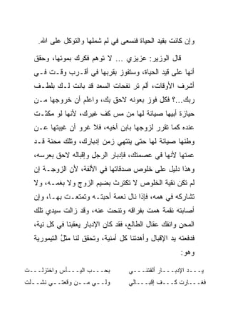 ‫ﻭﺇﻥ ﻜﺎﻨﺕ ﺒﻘﻴﺩ ﺍﻟﺤﻴﺎﺓ ﻓﻨﺴﻌﻰ ﻓﻲ ﻟﻡ ﺸﻤﻠﻬﺎ ﻭﺍﻟﺘﻭﻜل ﻋﻠﻰ ﺍﷲ.‬

   ‫ﻗﺎل ﺍﻟﻭﺯﻴﺭ: ﻋﺯﻴﺯﻱ ... ﻻ ﺘﻭﻫﻡ ﻓﻜﺭﻙ ﺒﻤﻭﺘﻬﺎ، ﻭﺤﻘﻕ‬
   ‫ﺃﻨﻬﺎ ﻋﻠﻰ ﻗﻴﺩ ﺍﻟﺤﻴﺎﺓ، ﻭﺴﺘﻔﻭﺯ ﺒﻘﺭﺒﻬﺎ ﻓﻲ ﺃﻗـﺭﺏ ﻭﻗـﺕ ﻓـﻲ‬
   ‫ﺃﺸﺭﻑ ﺍﻷﻭﻗﺎﺕ، ﺃﻟﻡ ﺘﺭ ﻨﻔﺤﺎﺕ ﺍﻟﺴﻌﺩ ﻗﺩ ﺒﺎﻨﺕ ﻟـﻙ ﺒﻠﻁـﻑ‬
   ‫ﺭﺒﻙ...؟ ﻓﻜل ﻓﻭﺯ ﺒﻌﻭﻨﻪ ﻻﺤﻕ ﺒﻙ، ﻭﺍﻋﻠﻡ ﺃﻥ ﺨﺭﻭﺠﻬﺎ ﻤـﻥ‬
   ‫ﺤﻴﺎﺯﺓ ﺃﺒﻴﻬﺎ ﺼﻴﺎﻨﺔ ﻟﻬﺎ ﻤﻥ ﻤﺱ ﻜﻑ ﻏﻴﺭﻙ، ﻷﻨﻬﺎ ﻟﻭ ﻤﻜﺜـﺕ‬
   ‫ﻋﻨﺩﻩ ﻜﻤﺎ ﺘﻘﺭﺭ ﻟﺯﻭﺠﻬﺎ ﺒﺎﺒﻥ ﺃﺨﻴﻪ، ﻓﻼ ﻏﺭﻭ ﺃﻥ ﻏﻴﺒﺘﻬﺎ ﻋـﻥ‬
   ‫ﻭﻁﻨﻬﺎ ﺼﻴﺎﻨﺔ ﻟﻬﺎ ﺤﺘﻰ ﻴﻨﺘﻬﻲ ﺯﻤﻥ ﺇﺩﺒﺎﺭﻙ، ﻭﺘﻠﻙ ﻤﺤﻨﺔ ﻗـﺩ‬
   ‫ﻋﻤﺘﻬﺎ ﻷﻨﻬﺎ ﻓﻲ ﻋﺼﻤﺘﻙ، ﻓﺈﺩﺒﺎﺭ ﺍﻟﺭﺠل ﻭﺇﻗﺒﺎﻟﻪ ﻻﺤﻕ ﺒﻌﺭﺴﻪ،‬
   ‫ﻭﻫﺫﺍ ﺩﻟﻴل ﻋﻠﻰ ﺨﻠﻭﺹ ﺼﺩﻗﺎﺘﻬﺎ ﻓﻲ ﺍﻷﻟﻔﺔ، ﻷﻥ ﺍﻟﺯﻭﺠـﺔ ﺇﻥ‬
   ‫ﻟﻡ ﺘﻜﻥ ﻨﻘﻴﺔ ﺍﻟﺨﻠﻭﺹ ﻻ ﺘﻜﺘﺭﺙ ﺒﻀﻴﻡ ﺍﻟﺯﻭﺝ ﻭﻻ ﺒﻐﻤـﻪ، ﻭﻻ‬
   ‫ﺘﺸﺎﺭﻜﻪ ﻓﻲ ﻫﻤﻪ، ﻓﺈﺫﺍ ﻨﺎل ﻨﻌﻤﺔ ﺃﺤﺒﺘـﻪ ﻭﺘﻤﺘﻌـﺕ ﺒﻬـﺎ، ﻭﺇﻥ‬
   ‫ﺃﺼﺎﺒﺘﻪ ﻨﻘﻤﺔ ﻫﻤﺕ ﺒﻔﺭﺍﻗﻪ ﻭﺘﻨﺤﺕ ﻋﻨﻪ، ﻭﻗﺩ ﺯﺍﻟﺕ ﺴﻴﺩﻱ ﺘﻠﻙ‬
   ‫ﺍﻟﻤﺤﻥ ﻭﺍﻨﻔﻙ ﻋﻘﺎل ﺍﻟﻁﺎﻟﻊ، ﻓﻘﺩ ﻜﺎﻥ ﺍﻹﺩﺒﺎﺭ ﻴﻌﻘﺒﻨﺎ ﻓﻲ ﻜل ﻨﻴﺔ،‬
   ‫ﻓﺩﻓﻌﺘﻪ ﻴﺩ ﺍﻹﻗﺒﺎل ﻭﺃﻫﺩﺘﻨﺎ ﻜل ﺃﻤﻨﻴﺔ، ﻭﺘﺤﻘﻕ ﻟﻨﺎ ﻤﺜل ﺍﻟﺘﻴﻤﻭﺭﻴﺔ‬
             ‫‪‬ﹶ ُ‬
                                                        ‫ﻭﻫﻭ:‬

‫ﺒﺤـــﺏ ﺍﻟﻴـــﺄﺱ ﻭﺍﺨﺘﺯﻟـــﺕ‬
‫ﹾ‬                                    ‫ﻴـــﺩ ﺍﻹﺩﺒـــﺎﺭ ﺃﻟﻘﺘﻨـــﻲ‬
‫ﻭﻟـ ـﻲ ﻤـ ـﻥ ﻭﻗﻌﺘـ ـﻲ ﻨﺸـ ـﻠﺕ‬
‫ـ ﹾ‬      ‫ـ‬        ‫ـ‬     ‫ـ‬            ‫ﻓﻐـــﺎﺭﺕ ﻜـــﻑ ﺇﻗﺒـــﺎﻟﻲ‬
 