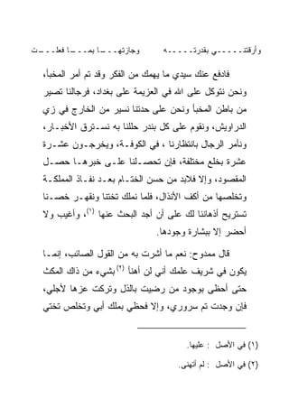 ‫ـﺕ‬
‫ـﺎ ﻓﻌﻠـــ ﹾ‬
          ‫ـﺎ ﺒﻤـــ‬
                 ‫ﻭﺠﺎﺯﺘﻬـــ‬        ‫ﻭﺃﺭﻗﺘﻨـــــﻲ ﺒﻘﺩﺭﺘـــــﻪ‬

  ‫ﻓﺎﺩﻓﻊ ﻋﻨﻙ ﺴﻴﺩﻱ ﻤﺎ ﻴﻬﻤﻙ ﻤﻥ ﺍﻟﻔﻜﺭ ﻭﻗﺩ ﺘﻡ ﺃﻤﺭ ﺍﻟﻤﺨﺒﺄ،‬
  ‫ﻭﻨﺤﻥ ﻨﺘﻭﻜل ﻋﻠﻰ ﺍﷲ ﻓﻲ ﺍﻟﻌﺯﻴﻤﺔ ﻋﻠﻰ ﺒﻐﺩﺍﺩ، ﻓﺭﺠﺎﻟﻨﺎ ﺘﺼﻴﺭ‬
  ‫ﻤﻥ ﺒﺎﻁﻥ ﺍﻟﻤﺨﺒﺄ ﻭﻨﺤﻥ ﻋﻠﻰ ﺤﺩﺘﻨﺎ ﻨﺴﻴﺭ ﻤﻥ ﺍﻟﺨﺎﺭﺝ ﻓﻲ ﺯﻱ‬
  ‫ﺍﻟﺩﺭﺍﻭﻴﺵ، ﻭﻨﻘﻭﻡ ﻋﻠﻰ ﻜل ﺒﻨﺩﺭ ﺤﻠﻠﻨﺎ ﺒﻪ ﻨﺴـﺘﺭﻕ ﺍﻷﺨﺒـﺎﺭ،‬
  ‫ﻭﻨﺄﻤﺭ ﺍﻟﺭﺠﺎل ﺒﺎﻨﺘﻅﺎﺭﻨﺎ ، ﻓﻲ ﺍﻟﻜﻭﻓـﺔ، ﻭﻴﺨﺭﺠـﻭﻥ ﻋﺸـﺭﺓ‬
  ‫ﻋﺸﺭﺓ ﺒﺨﻠﻊ ﻤﺨﺘﻠﻔﺔ، ﻓﺈﻥ ﺘﺤ ‪‬ـﻠﻨﺎ ﻋﻠـﻰ ﺨﺒﺭﻫـﺎ ﺤﺼـل‬
                       ‫ﺼ‬                  ‫ﹸ‬
  ‫ﺍﻟﻤﻘﺼﻭﺩ، ﻭﺇﻻ ﻓﻼﺒﺩ ﻤﻥ ﺤﺴﻥ ﺍﻟﺨﺘـﺎﻡ ﺒﻌـﺩ ﻨﻔـﺎﺫ ﺍﻟﻤﻤﻠﻜـﺔ‬
  ‫ﻭﺘﺨﻠﺼﻬﺎ ﻤﻥ ﺃﻜﻑ ﺍﻷﻨﺫﺍل، ﻓﻠﻤﺎ ﻨﻤﻠﻙ ﺘﺨﺘﻨﺎ ﻭﻨﻘﻬـﺭ ﺨﺼـﻨﺎ‬
  ‫ﺘﺴﺘﺭﻴﺢ ﺃﺫﻫﺎﻨﻨﺎ ﻟﻙ ﻋﻠﻰ ﺃﻥ ﺃﺠﺩ ﺍﻟﺒﺤﺙ ﻋﻨﻬﺎ )١(، ﻭﺃﻏﻴﺏ ﻭﻻ‬
                           ‫‪‬‬      ‫‪‬‬
                                ‫ﺃﺤﻀﺭ ﺇﻻ ﺒﺒﺸﺎﺭﺓ ﻭﺠﻭﺩﻫﺎ.‬

  ‫ﻗﺎل ﻤﻤﺩﻭﺡ: ﻨﻌﻡ ﻤﺎ ﺃﺸﺭﺕ ﺒﻪ ﻤﻥ ﺍﻟﻘﻭل ﺍﻟﺼﺎﺌﺏ، ﺇﻨﻤـﺎ‬
  ‫ﻴﻜﻭﻥ ﻓﻲ ﺸﺭﻴﻑ ﻋﻠﻤﻙ ﺃﻨﻲ ﻟﻥ ﺃﻫﻨﺄ )٢( ﺒﺸﻲﺀ ﻤﻥ ﺫﺍﻙ ﺍﻟﻤﻜﺙ‬
  ‫ﺤﺘﻰ ﺃﺤﻅﻰ ﺒﻭﺠﻭﺩ ﻤﻥ ﺭﻀﻴﺕ ﺒﺎﻟﺫل ﻭﺘﺭﻜﺕ ﻋﺯﻫﺎ ﻷﺠﻠﻲ،‬
          ‫ﹾ ‪‬‬            ‫ِ‪ ‬ﹾ‬
  ‫ﻓﺈﻥ ﻭﺠﺩﺕ ﺘﻡ ﺴﺭﻭﺭﻱ، ﻭﺇﻻ ﻓﺤﻅﻲ ﺒﻤﻠﻙ ﺃﺒﻲ ﻭﺘﺨﻠﺹ ﺘﺨﺘﻲ‬


                                        ‫)١( ﻓﻲ ﺍﻷﺼل : ﻋﻠﻴﻬﺎ.‬

                                      ‫)٢( ﻓﻲ ﺍﻷﺼل : ﻟﻡ ﺃﺘﻬﻨﻰ.‬
 