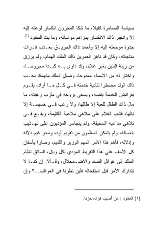 ‫ﺒﺴﻴﺎﺴﺔ ﺍﻟﻤﺴﺎﻤﺭﺓ ﻜﻔﻴﻼ، ﻤﺎ ﺸﻜﺎ ﺍﻟﻤﺤﺯﻭﻥ ﺍﻨﻜﺴﺎﺭ ﻟﻭﻋﺘﻪ ﺇﻟﻴﻪ‬
                                  ‫ﹰ‬
‫)١(‬
      ‫ﺇﻻ ﻭﺍﻨﺠﺒﺭ ﺫﺍﻙ ﺍﻻﻨﻜﺴﺎﺭ ﺒﻤﺭﺍﻫﻡ ﻤﻭﺍﺴﺎﺘﻪ، ﻭﻤﺎ ﺒﺙ ﺍﻟﻤﻔﺌﻭﺩ‬
‫ﺠﺫﻭﺓ ﻤﻭﺠﻌﺘﻪ ﺇﻟﻴﻪ ﺇﻻ ﻭﺃﺨﻤﺩ ﺫﺍﻙ ﺍﻟﺤﺭﻴـﻕ ﺒﻌـﺫﺏ ﻓـﺭﺍﺕ‬
‫ﻤﻨﺎﺠﺎﺘﻪ، ﻭﻜﺎﻥ ﻗﺩ ﻨﺎﻫﺯ ﺍﻟﻌﻤﺭﻴﻥ ﺫﺍﻙ ﺍﻟﻤﻠﻙ ﺍﻟﻬﻤﺎﻡ، ﻭﻟﻡ ﻴﺭﺯﻕ‬
‫ﻤﻥ ﺯﻴﻨﺔ ﺍﻟﺒﻨﻴﻥ ﺒﻐﻴﺭ ﻏﻼﻡ، ﻭﻗﺩ ﺩﺍﻭﻯ ﺒـﻪ ﻜﺒـﺩﺍ ﻤﺠﺭﻭ ‪‬ـﺎ،‬
   ‫ﺤ‬       ‫‪‬‬
‫ﻭﺍﺨﺘﺎﺭ ﻟﻪ ﻤﻥ ﺍﻷﺴﻤﺎﺀ ﻤﻤﺩﻭﺤﺎ، ﻭﺼﺎل ﺍﻟﻤﻠﻙ ﻤﻨﻬﻤﻜﺎ ﺒﺤـﺏ‬
      ‫ﹰ‬                  ‫‪‬‬
‫ﺫﺍﻙ ﺍﻟﻭﻟﺩ ﻤﻀﻁﺭﺍ ﻟﺘﺄﺩﻴﺔ ﺨﺩﻤﺘﻪ ﻓـﻲ ﻜـل ﻤـﺎ ﺃﺭﺍﺩ، ﻴﻘـﻭﻡ‬
                                      ‫‪‬‬
‫ﺒﻔﺭﺍﺌﺽ ﺍﻟﺨﺩﻤﺔ ﺒﻨﻔﺴﻪ، ﻭﻴﺴﻌﻰ ﺒﺭﻭﺤﻪ ﻓﻲ ﻤﺄﺭﺏ ﺭﻏﺒﺘﻪ، ﻤﺎ‬
‫ﻤﺎل ﺫﺍﻙ ﺍﻟﻁﻔل ﻟﻠﻌﺒﺔ ﺇﻻ ﻁﺎﻟﻬﺎ، ﻭﻻ ﺭﻏﺏ ﻓـﻲ ﺨﺴﻴﺴـﺔ ﺇﻻ‬
‫ﻨﺎﻟﻬﺎ، ﻓﺸﺏ ﺍﻟﻐﻼﻡ ﻋﻠﻰ ﻤﻼﻫﻲ ﻤﻼﻋﺒﺔ ﺍﻟﻜﺜﻴﻤﺔ، ﻭﻴ ﹶـﻊ ﻓـﻲ‬
    ‫ﻔ ‪‬‬
‫ﺘﻼﻫﻲ ﻤﺩﺍﻋﺒﻪ ﺍﻟﺴﺨﻴﻔﺔ، ﻭﻟﻡ ﻴﺘﺠﺎﺴﺭ ﺍﻟﻤﺅﺩﺒﻭﻥ ﻋﻠﻰ ﺘﻬـﺫﻴﺏ‬
              ‫‪‬‬
‫ﺨﺼﺎﻟﻪ، ﻭﻟﻡ ﻴﺘﻤﻜﻥ ﺍﻟﻤﻌﻠﻤﻭﻥ ﻤﻥ ﺘﻘﻭﻴﻡ ﺃﻭﺩﻩ ﻭﻤﺤﻭ ﻏﻴﻡ ﺩﻻﻟﻪ‬
                               ‫ﱢ‬
‫ﻭﺇﺩﻻﻟﻪ، ﻓﺄﻫﻡ ﻫﺫﺍ ﺍﻷﻤﺭ ﺍﻟﻤﻬﻡ ﺍﻟﻭﺯﻴﺭ ﻭﺍﻟﻨ ِﻴﻡ، ﻭﺼﺎﺭﺍ ﻴﺄﺴﻔﺎﻥ‬
              ‫ﱠﺩ ‪‬‬
‫ﻜل ﺍﻷﺴﻑ ﻋﻠﻰ ﻫﺫﺍ ﺍﻟﺘﻔﺭﻴﻁ ﺍﻟﻤﺅﺩﻱ ﻟﻜل ﻭﺒﺎل، ﺍﻟﺴﺎﺌﻕ ﻨﻅﺎﻡ‬
‫ﺍﻟﻤﻠﻙ ﺇﻟﻰ ﻏﻭﺍﺌل ﺍﻟﻔﺴﺎﺩ ﻭﺍﻻﻀـﻤﺤﻼل، ﻭﻗـﺎﻻ: ﺇﻥ ﻜﻨـﺎ ﻻ‬
‫ﻨﺘﺩﺍﺭﻙ ﺍﻷﻤﺭ ﻗﺒل ﺍﺴﺘﻔﺤﺎﻟﻪ ﻓﺄﻴﻥ ﻨﻅﺭﻨﺎ ﻓﻲ ﺍﻟﻌﻭﺍﻗﺏ...؟ ﻭﺇﻥ‬



                                ‫)١( ﺍﻟﻤﻔﺌﻭﺩ : ﻤﻥ ُﺼﻴﺏ ﻓﺅﺍﺩﻩ ﺤﺯﻨﺎ.‬
                                 ‫ﹰ‬             ‫ﺃ‬
 