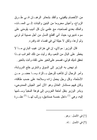 ‫ﻤﻥ ﺍﻷﺨﺼﺎﻡ ﻴﻜﻔﻴﻨﻲ، ﻭﺃﺘﻘﻠﺩ ﺒﺸﻌﺎﺌﺭ ﺍﻟﺭﻫﺒـﺎﻥ ﻓـﻲ ﻁـﺭﻕ‬
‫ﺍﻟﺯﻭﺍﺝ، ﻭﺃﻋﻴﺵ ﻤﺤﺭﻭﻤﺎ ﻤﻥ ﺍﻟﺒﻨﻴﻥ ﻭﺍﻟﺒﻨﺎﺕ ﺇﻟـﻰ ﺍﻟﻤﻤـﺎﺕ،‬
                                 ‫‪‬‬
‫ﻭﺍﻟﻤﻠﻙ ﺒﻌﺩﻱ ﻟﺼﺎﺤﺒﻪ، ﻤﻊ ﻋﻠﻤﻲ ﺒﺄﻥ ﻜل ﺃﺩﻴﺏ ﻴﻠﻭﻤﻨﻲ ﻋﻠﻰ‬
‫ﺴﻭﺀ ﺘﺩﺒﻴﺭﻱ، ﺤﻴﺙ ﺃﻨﻲ ﺃﻗﻁﻊ ﺍﻟﻨﺴل ﻤﻥ ﺃﺠل ﺼﺒﻴﺔ ﻟﻡ ﺘﺭﻨﻲ‬
           ‫ﻭﻟﻡ ﺃﺭﻫﺎ، ﻭﻟﻜﻥ ﻻ ِﻴﻠﺔ ﻟﻲ ﻓﻲ ﻗﻀﺎﺀ ﺍﷲ ﻭﻗﺩﺭﻩ.‬
                                ‫ﺤﹶﹾ‬

‫ﻗﺎل ﺍﻟﻭﺯﻴﺭ: ﻤﻭﻻﻱ، ﺇﻥ ﻓﻲ ﺨﺯﺍﺌﻥ ﻏﻴﺏ ﺍﻟﺒﺎﺭﻱ ﻤـﺎ ﻻ‬
‫ﻴﺨﻁﺭ ﻋﻠﻰ ﺍﻟﺒﺎل ﻤﻥ ﺍﻟﻨﻌﻡ، ﻭﻗﺩ ﺭﺃﻴﺕ ﻤﻥ ﺘﻠﻙ ﺍﻟﻐﺭﺍﺌﺏ ﻨﺒـﺫﺍ‬
 ‫ﹸ ﹰ‬
 ‫ﺘﺤﻘﻕ ﻟﺩﻴﻙ ﻗﻭﻟﻲ، ﻓﺼﻤﻡ ﻋﻠﻰﺍﻟﺨﻴﺭ ﺤﺘﻰ ﺘﻠﻘﺎﻩ ﻭﺃﻨﺕ ﺒﺎﻟﺨﻴﺭ.‬

‫ﺜﻡ ﻨﻬﺽ ﺒﻪ ﺍﻟﻭﺯﻴﺭ ﺇﻟﻰ ﺍﻟﺴﻭﻕ ﻭﺍﺸﺘﺭﻯ ﺨﻠﻊ ﺍﻟﺩﺭﻭﺸﺔ،‬
           ‫ﹸ‬
‫ﻭﺃﻤﺭ ﺍﻟﺭﺠﺎل ﺃﻥ ﺘﺘﺄﻫﺏ ﻟﻠﺭﺤﻴل ﺒـﺎﻟﺯﺍﺩ ﻭﻤـﺎ ﺤﻀـﺭ ﻤـﻥ‬
‫ﺍﻷﺴﻠﺤﺔ، ﻭﻜل ﺭﺠل ﻴﺤﻤل ﺯﺍﺩﻩ ﻭﺴﻼﺤﻪ ﻋﻠﻰ ﺤﺴﺏ ﻁﺎﻗﺘﻪ،‬
‫ﻭﻜﺎﻥ ﻓﻴﻬﻡ ﻤﺴﺘﺸﺎﺭ ﺍﻟﻌﺎﺩل ﻭﻫﻭ ﺍﻵﻥ ﺃﻤﻴﺭ ﺍﻟﺠﻴﺵ ﺍﻟﻤﻤﺩﻭﺤﻲ،‬
‫ﻭﺒﺎﺩﺭ ﺍﻟﻭﺯﻴﺭ ﺒﻨﻘل ﺃﻤﺘﻌﺔ ﺍﻟﻌﺭﻭﺱ ﺇﻟﻰ ﻓﻭﻫﺔ ﺍﻟﻤﺨﺒﺄ ﻭﺴـﻠﻤﻬﺎ‬
‫ﺩﺍﺨل ﺨﻤﺴﺔ ﺼﻨﺎﺩﻴﻕ، ﻭﺭﺘﺏ ﻟﻬـﺎ )٢( ﻋﺸـﺭﺓ‬
                ‫ﱠ‬                         ‫)١(‬
                                                ‫ﺇﻟﻴﻪ، ﻭﻫﻲ‬




                                       ‫)١( ﻓﻲ ﺍﻷﺼل : ﻭﻫﻭ.‬

                                        ‫)٢( ﻓﻲ ﺍﻷﺼل : ﻟﻪ.‬
 