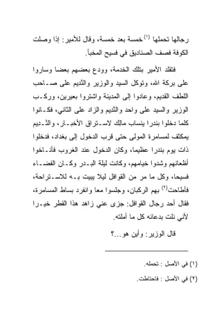 ‫ﺭﺠﺎﻟﻬﺎ ﺘﺤﻤﻠﻬﺎ )١( ﺨﻤﺴﺔ ﺒﻌﺩ ﺨﻤﺴﺔ، ﻭﻗﺎل ﻟﻸﻤﻴﺭ: ﺇﺫﺍ ﻭﺼﻠﺕ‬
                   ‫ﺍﻟﻜﻭﻓﺔ ﻓﺼﻑ ﺍﻟﺼﻨﺎﺩﻴﻕ ﻓﻲ ﻓﺴﻴﺢ ﺍﻟﻤﺨﺒﺄ.‬
                                            ‫‪ ‬ﹼ‬

‫ﻓﺘﻘﻠﺩ ﺍﻷﻤﻴﺭ ﺒﺘﻠﻙ ﺍﻟﺨﺩﻤﺔ، ﻭﻭ ‪‬ﻉ ﺒﻌﻀﻬﻡ ﺒﻌ ‪‬ﺎ ﻭﺴﺎﺭﻭﺍ‬
        ‫ﻀ‬           ‫ﺩ‬
‫ﻋﻠﻰ ﺒﺭﻜﺔ ﺍﷲ، ﻭﺘﻭﻜل ﺍﻟﺴﻴﺩ ﻭﺍﻟﻭﺯﻴﺭ ﻭﺍﻟﻨ ِﻴﻡ ﻋﻠﻰ ﺼـﺎﺤﺏ‬
          ‫ﱠﺩ ‪‬‬
‫ﺍﻟﻠﻁﻑ ﺍﻟﻘﺩﻴﻡ، ﻭﻋﺎﺩﻭﺍ ﺇﻟﻰ ﺍﻟﻤﺩﻴﻨﺔ ﻭﺍﺸﺘﺭﻭﺍ ﺒﻌﻴﺭﻴﻥ، ﻭﺭﻜـﺏ‬
‫ﺍﻟﻭﺯﻴﺭ ﻭﺍﻟﺴﻴﺩ ﻋﻠﻰ ﻭﺍﺤﺩ ﻭﺍﻟﻨ ِﻴﻡ ﻭﺍﻟﺯﺍﺩ ﻋﻠﻰ ﺍﻟﺜﺎﻨﻲ، ﻓﻜـﺎﻨﻭﺍ‬
                           ‫ﱠﺩ ‪‬‬
‫ﻜﻠﻤﺎ ﺩﺨﻠﻭﺍ ﺒﻨﺩﺭﺍ ﻴﻨﺴﺎﺏ ‪‬ﺎﻟﻙ ﻻﺴـﺘﺭﺍﻕ ﺍﻷﺨﺒـﺎﺭ، ﻭﺍﻟ ﱠـ ِﻴﻡ‬
‫ﻨ ﺩ ‪‬‬                       ‫ﻤِ ‪‬‬        ‫‪‬‬
‫ﻴﻤﻜﺜﻑ ﻟﻤﺴﺎﻤﺭﺓ ﺍﻟﻤﻭﻟﻰ ﺤﺘﻰ ﻗﺭﺏ ﺍﻟﺩﺨﻭل ﺇﻟﻰ ﺒﻐﺩﺍﺩ، ﻓﺩﺨﻠﻭﺍ‬
‫ﺫﺍﺕ ﻴﻭﻡ ﺒﻨﺩﺭﺍ ﻋﻅﻴﻤﺎ، ﻭﻜﺎﻥ ﺍﻟﺩﺨﻭل ﻋﻨﺩ ﺍﻟﻐﺭﻭﺏ ﻓﺄﻨـﺎﺨﻭﺍ‬
                                  ‫‪‬‬     ‫‪‬‬
‫ﺃﻅﻌﺎﻨﻬﻡ ﻭﺸﺩﻭﺍ ﺨﻴﺎﻤﻬﻡ، ﻭﻜﺎﻨﺕ ﻟﻴﻠﺔ ﺍﻟﺒـﺩﺭ ﻭﻜـﺎﻥ ﺍﻟﻔﻀـﺎﺀ‬
‫ﻓﺴﻴﺤﺎ، ﻭﻜل ﻤﺎ ﻤﺭ ﻤﻥ ﺍﻟﻘﻭﺍﻓل ﻟﻴﻼ ﻴﺒﻴﺕ ﺒـﻪ ﻟﻼﺴـﺘﺭﺍﺤﺔ،‬
                    ‫ﹰ‬              ‫‪‬‬           ‫‪‬‬
                                                ‫)٢(‬
‫ﺒﻬﻡ ﺍﻟﺭﻜﺒﺎﻥ، ﻭﺠﻠﺴﻭﺍ ﻤﻌﺎ ﻭﺍﻨﻔﺭﺩ ﺒﺴﺎﻁ ﺍﻟﻤﺴﺎﻤﺭﺓ،‬
                       ‫‪‬‬                              ‫ﻓﺄﻁﺎﺤﺕ‬
‫ﻓﻘﺎل ﺃﺤﺩ ﺭﺠﺎل ﺍﻟﻘﻭﺍﻓل: ﺠﺯﻯ ﻋﻨﻲ ﺯﺍﻫﺩ ﻫﺫﺍ ﺍﻟﻘﻁﺭ ﺨﻴـﺭﺍ‬
 ‫‪‬‬
                             ‫ﻷﻨﻲ ﻨﻠﺕ ﺒﺩﻋﺎﺌﻪ ﻜل ﻤﺎ ﺃﻤﻠﺘﻪ.‬

                             ‫ﻗﺎل ﺍﻟﻭﺯﻴﺭ: ﻭﺃﻴﻥ ﻫﻭ...؟‬


                                         ‫)١( ﻓﻲ ﺍﻷﺼل : ﺘﺤﻤﻠﻪ.‬

                                      ‫)٢( ﻓﻲ ﺍﻷﺼل : ﻓﺎﺤﺘﺎﻁﺕ.‬
 