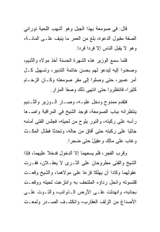 ‫ﻗﺎل: ﻓﻲ ﺼﻭﻤﻌﺔ ﺒﻬﺫﺍ ﺍﻟﺠﺒل ﻭﻫﻭ ﺃﺸﻬﺏ ﺍﻟﻠﺤﻴﺔ ﻨﻭﺭﺍﻨﻲ‬
‫ﺍﻟﺼﻔﺔ ﻤﻘﺒﻭل ﺍﻟﺩﻋﻭﺓ، ﺒﻠﻎ ﻤﻥ ﺍﻟﻌﻤﺭ ﻤﺎ ﻴﻨﻴﻑ ﻋﻠـﻰ ﺍﻟﻤﺎﺌـﺔ،‬
                          ‫ﻭﻫﻭ ﻻ ﻴﻘﺒل ﺍﻟﻨﺎﺱ ﺇﻻ ﻓﺭﺩﺍ ﻓﺭﺩﺍ.‬
                            ‫‪ ‬‬

‫ﻓﻠﻤﺎ ﺴﻤﻊ ﺍﻟﻭﺯﻴﺭ ﻫﺫﻩ ﺍﻟﺸﻬﺭﺓ ﺍﻟﺤﺴﻨﺔ ﺃﺨﺫ ﻤﻭﻻﻩ ﻭﺍﻟﻨ ِﻴﻡ،‬
 ‫ﱠﺩ ‪‬‬
‫ﻭﺼﻌﺩﻭﺍ ﺇﻟﻴﻪ ﻟﻴﺩﻋﻭ ﻟﻬﻡ ﺒﺤﺴﻥ ﺨﺎﺘﻤﺔ ﺍﻟﺘﺩﺒﻴﺭ، ﻭﺘﺴﻬﻴل ﻜـل‬
‫ﺃﻤﺭ ﻋﺴﻴﺭ، ﺤﺘﻰ ﻭﺼﻠﻭﺍ ﺇﻟﻰ ﻤﻘﺭ ﺼﻭﻤﻌﺘﻪ ﻭﻜـﺎﻥ ﺍﻟﺯﺤـﺎﻡ‬
             ‫ﻜﺜﻴﺭﺍ، ﻓﺎﻨﺘﻅﺭﻭﺍ ﺤﺘﻰ ﺍﻨﺘﻬﻰ ﺫﻟﻙ ﻭﺼﻔﺎ ﺍﻟﻤﺯﺍﺭ.‬
                                                   ‫‪‬‬

‫ﻓﺘﻘﺩﻡ ﻤﻤﺩﻭﺡ ﻭﺩﺨل ﻋﻠﻴـﻪ، ﻭﺼـﺎﺭ ﺍﻟـﻭﺯﻴﺭ ﻭﺍﻟ ﱠـ ِﻴﻡ‬
‫ﻨ ﺩ ‪‬‬
‫ﻴﻨﺘﻅﺭﺍﻨﻪ ﺒﺒﺎﺏ ﺍﻟﺼﻭﻤﻌﺔ، ﻓﻭﺠﺩ ﺍﻟﺸﻴﺦ ﻓﻲ ﺍﻟﻤﺭﺍﻗﺒﺔ ﻭﺍﻀـﻌﺎ‬
 ‫‪‬‬
‫ﺭﺃﺴﻪ ﻋﻠﻰ ﺭﻜﺒﺘﻪ، ﻭﺍﻟﻨﻭﺭ ﻴﻠﻭﺡ ﻤﻥ ﻟﺤﻴﺘﻪ، ﻓﺠﻠﺱ ﺍﻟﻔﺘﻰ ﺃﻤﺎﻤﻪ‬
‫ﺠﺎﺜﻴﺎ ﻋﻠﻰ ﺭﻜﺒﺘﻪ ﺤﺘﻰ ﺃﻓﺎﻕ ﻤﻥ ﺤﺎﻟﻪ، ﻭﺘﺤﺩﺜﺎ ﻓﻁﺎل ﺍﻟﻤﻜـﺙ‬
   ‫‪‬‬                                            ‫‪‬‬
                     ‫ﻭﻏﺎﺏ ﻋﻠﻰ ‪‬ﺎﻟﻙ ﻭﻋ ِﻴل ﺤﺘﻰ ﻀﺠﺭﺍ.‬
                               ‫ﻤ ِ ‪ ‬ﻘ ْ‬

‫ﻭﻗﺭﺏ ﺍﻟﻔﺠﺭ، ﻓﻠﻡ ﻴﺴﻌﻬﻤﺎ ﺇﻻ ﺍﻟﺩﺨﻭل ﻓﺩﺨﻼ ﻋﻠﻴﻬﻤﺎ، ﻓﺈﺫﺍ‬
‫ﺍﻟﺸﻴﺦ ﻭﺍﻟﻔﺘﻰ ﻤﻁﺭﻭﺤﺎﻥ ﻋﻠﻰ ﺍﻟﺜـﺭﻯ ﻻ ﻴﻌﻘـﻼﻥ، ﻓﻔـﺭﺕ‬
‫ﻋﻘﻭﻟﻬﻤﺎ ﻭﻜﺎﺩﺍ ﺃﻥ ﻴﻬﻠﻜﺎ ﻓﺯﻋﺎ ﻋﻠﻰ ﻤﻭﻻﻫﻤﺎ، ﻭﺍﻟﺸﻴﺦ ﻭﻗﻌـﺕ‬
                          ‫‪‬‬
‫ﻗﻠﻨﺴﻭﺘﻪ ﻭﺍﻨﺤل ﺭﺩﺍﺅﻩ ﺍﻟﻤﻠﺘﺤﻑ ﺒﻪ ﻭﺍﻨﺘﺯﻋﺕ ﻟﺤﻴﺘﻪ ﻭﻭﻗﻌـﺕ‬
‫ﺒﺠﺎﻨﺒﻪ، ﻭﺍﻨﻬﺩﻟﺕ ﻋﻠـﻰ ﺍﻷﺭﺽ ﺍﻟـﺫﻭﺍﺌﺏ، ﻭﺍﻟﺘـﻭﺕ ﻋﻠـﻰ‬
‫ﺍﻷﺼﺩﺍﻍ ﻤﻥ ﺍﻟﺯﻟﻑ ﺍﻟﻌﻘﺎﺭﺏ، ﻭﺍﻨﻜﺸـﻑ ﺍﻟﺼـﺩﺭ ﻭﻟﻤﻌـﺕ‬
 