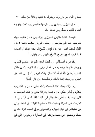 ‫ﺘﺤﺘﺎﺝ ﺇﻟﻴﻪ، ﻫﻭ ﻴﺯﻭﺭﻫﺎ ﻭﻴﺘﺒﺭﻙ ﺒﺩﻋﺎﺌﻬﺎ ﻭﻜﺎﻓﺔ ﻤﻥ ﺒﺒﻠﺩﻩ...؟‬

‫ﻓﻘﺎل ﺍﻟﻭﺯﻴﺭ: ﺴﻴﺩﻱ .... ﺃﻟﺒﺴﻬﺎ ﻤﻼﺒﺴﻲ ﻭﺨﺫﻫﺎ، ﻭﺘﻭﺠﻪ‬
                     ‫ِ‪‬‬
                         ‫ﺃﻨﺕ ﻭﺍﻟﻨ ِﻴﻡ ﻭﺍﻨﺘﻅﺭﻭﻨﻲ ﺜﻼﺜﺔ ﺃﻴﺎﻡ.‬
                                              ‫ﱠﺩ ‪‬‬

‫ﻓﻠﺒﺴﺕ ﺍﻟﻔﺘﺎﺓ ﻤﻼﺒﺱ ﺍﻟـﻭﺯﻴﺭ، ﻭﻟـﺒﺱ ﻫـﻭ ﻤﻼﺒﺴـﻬﺎ،‬
‫ﻭﺘﻭﺠﻬﻭﺍ ﺒﻬﺎ ﺇﻟﻰ ﻤﻨﺯﻟﻬﻡ .. ﻭﺠﻠﺱ ﺍﻟﻭﺯﻴﺭ ﻤﻜﺎﻨﻬﺎ، ﻓﻠﻤﺎ ﻜـﺎﻥ‬
‫ﺍﻟﻠﻴل ﻗﺩﻤﺕ ﺍﻟﻨﺎﺱ ﻤﻥ ﻜل ﻓﺞ، ﻭﺍﻟﺸﻴﺦ ﻟﻡ ﻴﺄﺫﻥ ﺒﺩﺨﻭل ﺃﺤـﺩ،‬
                                             ‫ِ‬
              ‫ﻓﻠﻤﺎ ﻗﺭﺏ ﺍﻟﻔﺠﺭ ﺨﺭﺝ ﺍﻟﺸﻴﺦ ﻋﻠﻴﻬﻡ ﻭﻫﻭ ﻴﻘﻭل:‬

‫ﺇﺨﻭﺍﻨﻲ ﻭﺃﺼﺩﻗﺎﺌﻲ ... ﻜﻨﺕ ﺃﺩﻋﻭ ﻟﻜﻡ ﻤﻥ ﺼﻤﻴﻡ ﻗﻠﺒـﻲ‬
‫ﻭﺃﺭﺠﻭ ﻟﻜﻡ ﻤﺎ ﺭﻤﺘﻤﻭﻩ ﻤﻥ ﻓﻀل ﺭﺒﻲ، ﻓﺄﻨﺎ ﺍﻟﻴﻭﻡ ﺃﻟﺘﻤﺱ ﻤﻨﻜﻡ‬
‫ﺍﻟﺩﻋﺎﺀ ﺒﺤﺴﻥ ﺍﻟﺨﺎﺘﻤﺔ، ﻟﻘﺩ ﺤﺎﻥ ﻭﻗﺕ ﺍﻟﺭﺤﻴـل ﺇﻟـﻰ ﺍﻟﺴـﻔﺭ‬
         ‫ﺍﻟﻁﻭﻴل، ﻭﺒﻌﺕ ﺍﻟﻔﻨﺎ ﺒﺎﻟﺒﻘﺎ، ﻭﺘﺨﻠﺼﺕ ﻤﻥ ﺩﺍﺭ ﺍﻟﺸﻘﺎ.‬

‫ﻭﻤﺎ ﺯﺍل ﺒﻤﺜل ﻫﺫﺍ ﺍﻟﺤﺩﻴﺙ ﻴﺘﻜﻠﻡ ﺤﺘﻰ ﺠـﺭﺡ ﺍﻟﻘﻠـﻭﺏ‬
‫ﻭﻜﻠﻡ، ﻭﺍﻟﻨﺎﺱ ﺘﺒﻜﻲ ﻤﻥ ﻭﻋﻅﻪ ﻭﻓﺭﺍﻗﻪ ﺤﺘﻰ ﺒﺯﻏﺕ ﺍﻟﺸـﻤﺱ،‬
                                             ‫ﹶﹶ ‪‬‬
‫ﻗﺎل: ﺃﻭﺼﻴﻜﻡ ﺴﺎﺩﺘﻲ ﺇﺫﺍ ﺠﺌﺘﻡ ﻓﻲ ﺍﻟﻠﻴﻠﺔ ﺍﻟﻘﺎﺒﻠﺔ، ﻭﺭﺃﻴﺘﻤﻭﻨﻲ ﻗﺩ‬
‫ﺘﺠﺭﺩﺕ ﻤﻥ ﺍﻟﺤﻴﺎﺓ ﻭﺘﺄﻫﺒﺕ ﻟﻠﻘﺎﺀ ﻋﺎﻟﻡ ﺍﻟﺨﻔﻴﺎﺕ ﺃﻥ ﺘﺤﻤﻠـﻭﻨﻲ‬
‫ﻤﻥ ﻓﻀﻠﻜﻡ ﺇﻟﻰ ﺫﻴل ﺍﻟﺠﺒل، ﻭﺘﻀﻌﻭﻨﻲ ﻓﻭﻕ ﺍﻟﺼـﺨﺭﺓ ﺍﻟﺘـﻲ‬
‫ﻫﻨﺎﻙ ﻭﺘﻤﻀﻭﺍ ﻓﻲ ﺤﻔﻅ ﺒﺎﺭﺌﻜﻡ ﺇﻟﻰ ﺍﻟﻤﻨﺎﺯل، ﻭﺘﻌﻭﺩﻭﺍ ﺇﻟﻰ ﻓﻲ‬
   ‫‪‬‬
 