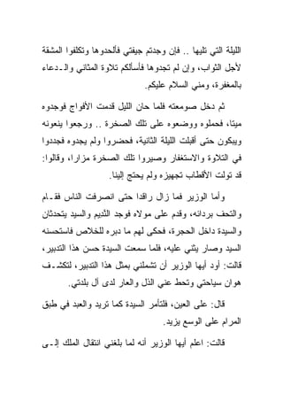 ‫ﺍﻟﻠﻴﻠﺔ ﺍﻟﺘﻲ ﺘﻠﻴﻬﺎ .. ﻓﺈﻥ ﻭﺠﺩﺘﻡ ﺠﻴﻔﺘﻲ ﻓﺄﻟﺤﺩﻭﻫﺎ ﻭﺘﻜﻠﻔﻭﺍ ﺍﻟﻤﺸﻘﺔ‬
‫ﻷﺠل ﺍﻟﺜﻭﺍﺏ، ﻭﺇﻥ ﻟﻡ ﺘﺠﺩﻭﻫﺎ ﻓﺄﺴﺄﻟﻜﻡ ﺘﻼﻭﺓ ﺍﻟﻤﺜﺎﻨﻲ ﻭﺍﻟـﺩﻋﺎﺀ‬
                              ‫ﺒﺎﻟﻤﻐﻔﺭﺓ، ﻭﻤﻨﻲ ﺍﻟﺴﻼﻡ ﻋﻠﻴﻜﻡ.‬

‫ﺜﻡ ﺩﺨل ﺼﻭﻤﻌﺘﻪ ﻓﻠﻤﺎ ﺤﺎﻥ ﺍﻟﻠﻴل ﻗﺩﻤﺕ ﺍﻷﻓﻭﺍﺝ ﻓﻭﺠﺩﻭﻩ‬
‫ﻤﻴﺘﺎ، ﻓﺤﻤﻠﻭﻩ ﻭﻭﻀﻌﻭﻩ ﻋﻠﻰ ﺘﻠﻙ ﺍﻟﺼﺨﺭﺓ .. ﻭﺭﺠﻌﻭﺍ ﻴﻨﻌﻭﻨﻪ‬
                                                ‫ﹰ‬
‫ﻭﻴﺒﻜﻭﻥ ﺤﺘﻰ ﺃﻗﺒﻠﺕ ﺍﻟﻠﻴﻠﺔ ﺍﻟﺜﺎﻨﻴﺔ، ﻓﺤﻀﺭﻭﺍ ﻭﻟﻡ ﻴﺠﺩﻭﻩ ﻓﺠﺩﺩﻭﺍ‬
‫ﻓﻲ ﺍﻟﺘﻼﻭﺓ ﻭﺍﻻﺴﺘﻐﻔﺎﺭ ﻭﺼﻴﺭﻭﺍ ﺘﻠﻙ ﺍﻟﺼﺨﺭﺓ ﻤﺯﺍﺭﺍ، ﻭﻗﺎﻟﻭﺍ:‬
          ‫‪‬‬
                    ‫ﻗﺩ ﺘﻭﻟﺕ ﺍﻷﻗﻁﺎﺏ ﺘﺠﻬﻴﺯﻩ ﻭﻟﻡ ﻴﺤﺘﺞ ﺇﻟﻴﻨﺎ.‬

‫ﻭﺃﻤﺎ ﺍﻟﻭﺯﻴﺭ ﻓﻤﺎ ﺯﺍل ﺭﺍﻗﺩﺍ ﺤﺘﻰ ﺍﻨﺼﺭﻓﺕ ﺍﻟﻨﺎﺱ ﻓﻘـﺎﻡ‬
                        ‫‪‬‬
‫ﻭﺍﻟﺘﺤﻑ ﺒﺭﺩﺍﺌﻪ، ﻭﻗﺩﻡ ﻋﻠﻰ ﻤﻭﻻﻩ ﻓﻭﺠﺩ ﺍﻟﻨ ِﻴﻡ ﻭﺍﻟﺴﻴﺩ ﻴﺘﺤﺩﺜﺎﻥ‬
               ‫ﱠﺩ ‪‬‬
‫ﻭﺍﻟﺴﻴﺩﺓ ﺩﺍﺨل ﺍﻟﺤﺠﺭﺓ، ﻓﺤﻜﻰ ﻟﻬﻡ ﻤﺎ ﺩﺒﺭﻩ ﻟﻠﺨﻼﺹ ﻓﺎﺴﺘﺤﺴﻨﻪ‬
‫ﺍﻟﺴﻴﺩ ﻭﺼﺎﺭ ﻴﺜﻨﻲ ﻋﻠﻴﻪ، ﻓﻠﻤﺎ ﺴﻤﻌﺕ ﺍﻟﺴﻴﺩﺓ ﺤﺴﻥ ﻫﺫﺍ ﺍﻟﺘﺩﺒﻴﺭ،‬
‫ﻗﺎﻟﺕ: ﺃﻭﺩ ﺃﻴﻬﺎ ﺍﻟﻭﺯﻴﺭ ﺃﻥ ﺘﺸﻤﻠﻨﻲ ﺒﻤﺜل ﻫﺫﺍ ﺍﻟﺘﺩﺒﻴﺭ، ﻟﺘﻜﺸـﻑ‬
       ‫ﻫﻭﺍﻥ ﺴﻴﺎﺤﺘﻲ ﻭﺘﺤﻁ ﻋﻨﻲ ﺍﻟﺫل ﻭﺍﻟﻌﺎﺭ ﻟﺩﻯ ﺁل ﺒﻠﺩﺘﻲ.‬

‫ﻗﺎل: ﻋﻠﻰ ﺍﻟﻌﻴﻥ، ﻓﻠﺘﺄﻤﺭ ﺍﻟﺴﻴﺩﺓ ﻜﻤﺎ ﺘﺭﻴﺩ ﻭﺍﻟﻌﺒﺩ ﻓﻲ ﻁﺒﻕ‬
                                    ‫ﺍﻟﻤﺭﺍﻡ ﻋﻠﻰ ﺍﻟﻭﺴﻊ ﻴﺯﻴﺩ.‬

‫ﻗﺎﻟﺕ: ﺍﻋﻠﻡ ﺃﻴﻬﺎ ﺍﻟﻭﺯﻴﺭ ﺃﻨﻪ ﻟﻤﺎ ﺒﻠﻐﻨﻲ ﺍﻨﺘﻘﺎل ﺍﻟﻤﻠﻙ ﺇﻟـﻰ‬
 