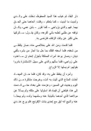 ‫ﺩﺍﺭ ﺍﻟﺒﻘﺎ، ﺜﻡ ﻏﻴﺎﺏ ﻫﺫﺍ ﺍﻟﺴﻴﺩ ﺍﻟﻤﺤﻔﻭﻅ، ﺩﺨﻠﺕ ﻋﻠﻰ ﻭﺍﻟـﺩﻱ‬
‫ﻭﺃﺒﺩﻴﺕ ﻤﺎ ﺃﺒﺩﻴﺕ – ﻜﻤﺎ ﺒﻠﻐﻜﻡ – ﻭﻗﻠﺕ: ﺃﻨﻌﺎﻫﻤﺎ ﺤﺘﻰ ﺃﻟﺤـﻕ‬
‫ﺒﻬﻤﺎ. ﻓﻬﻡ ﻭﺍﻟﺩﻱ ﺒﺯﻭﺍﺠﻲ – ﻜﻤﺎ ﺘﻘﺭﺭ – ﺒﺎﺒﻥ ﻋﻤﻲ، ﻭﻜـﺎﻥ‬
                                          ‫‪‬‬
‫ﺘﻭﻗﻔﻪ ﻋﻥ ﻁﻠﺒﻲ ﻟﻌﻠﻤﻪ ﺒﺄﻨﻲ ﺃﻜﺭﻫﻪ، ﻭﻜﺎﻥ ﻴﻘـﻭل: ﺴـﺄﺘﺭﻜﻬﺎ‬
                   ‫ﺤﺘﻰ ﺘﻜﺒﺭ ﻋﻥ ﻭﻗﺕ ﺍﻟﺯﻓﺎﻑ ﻓﺘﺭﻀﻰ ﺒﻪ.‬

‫ﻓﻠﻤﺎ ﻗﺩﻤﺕ ﻭﻤﻥ ﺍﷲ ﻋﻠﻰ ﺒﺨﻼﺼﻲ ﻤﻨﻪ، ﺼﺎﺭ ﻴﺘﻠﻅـﻰ‬
                      ‫‪‬‬      ‫‪‬‬
‫ﻤﻥ ﺸﻐﻔﻪ، ﻓﻠﻤﺎ ﺃﺴﻌﻔﻪ ﺍﻟﻔﻠﻙ ﺒﻤﺎ ﺤل ﺒﻨﺎ ﺃﺠﺎﺯ ﻤﻥ ﺒﺸﺭﻩ ﺒﺄﻟﻔﻲ‬
‫ﺩﻴﻨﺎﺭ، ﻭﺼﺎﺭ ﻴﻭﻋﺩ ﺃﻤﺭﺍﺀ ﺍﻟﻤﻤﻠﻜﺔ ﺒﺄﺠﺯل ﺇﻨﻌﺎﻡ ﺇﻥ ﺴـﺎﻋﺩﻭﻩ‬
‫ﻋﻠﻰ ﺯﻭﺍﺠﻲ، ﻓﻠﻤﺎ ﺴﺄﻟﻬﻡ ﻭﺍﻟﺩﻱ ﻋﻠﻰ ﺴﺒﻴل ﺍﻻﺴﺘﺸﺎﺭﺓ ﺒﺎﺩﺭﻭﺍ‬
                              ‫ﺒﻘﻭﻟﻬﻡ: ﻟﻡ ﻴﺴﻠﻬﺎ ﺇﻻ ﺍﻟﺯﻭﺍﺝ.‬

‫ﻭﺃﻤﺭﻩ ﺃﻥ ﻴﻐﻠﻅ ﻋﻠﻰ ﺒﻪ، ﻭﻗﺩ ﻜﺎﻥ، ﻓﻠﻤﺎ ﺤـﺎﻥ ﺍﻟﻤﻴﻌـﺎﺩ‬
                                ‫‪‬‬
‫ﺃﺨﺫﺕ ﺍﻟﻤﺘﺎﻉ ﺍﻟﺫﻱ ﺃﺘﻴﺕ ﺒﻪ ﺃﻨﺕ، ﻭﺨﺭﺠﺕ ﻤﺘﻨﻜﺭﺓ ﻤـﻥ ﺫﺍﻙ‬
‫ﺍﻟﻴﻭﻡ ﻭﺠﺩﻴﺕ ﻓﻲ ﺍﻟﻤﺴﻴﺭ، ﻭﻋﺯﻤﺕ ﻋﻠﻰ ﺒﻐﺩﺍﺩ ﺤﺘـﻰ ﻗـﺩﻤﺕ‬
‫ﺇﻟﻰ ﻫﻨﺎ، ﻓﺒﻠﻐﻨﻲ ﺃﻥ ﻗﻴﻤﺎﻩ ﻗﺩ ﺍﺴﺘﻭﻟﻴﺎ ﻋﻠﻰ ﻤﻠﻜﻪ ﻭﻟﻡ ﻴﺴﺄﻻ ﻋﻥ‬
               ‫‪‬‬                   ‫‪‬‬
‫ﻤﻭﻻﻫﻤﺎ ﺍﻟﺫﻱ ﺃﻤﺩﻫﻤﺎ ﺒﺎﻟﻨﻴﺎﺒﺔ ﻋﻨﻪ ﻭﺴﻠﻤﻬﻤﺎ ﻭﻟﺩﻩ، ﻭﻟﻡ ﻴﺒﺤﺜـﺎ‬
‫ﻋﻨﻪ ﻭﺃﺸﻴﻊ ﺃﻨﻪ ﺃﺒﻕ ﻤﻊ ﺇﺤﺩﻯ ﺒﻨﺎﺕ ﺍﻹﻓﺭﻨﺞ، ﻓﻠﻡ ﻴﺭﺝ ﻋﻨـﺩﻱ‬
                                   ‫‪‬ﹶ‬
 