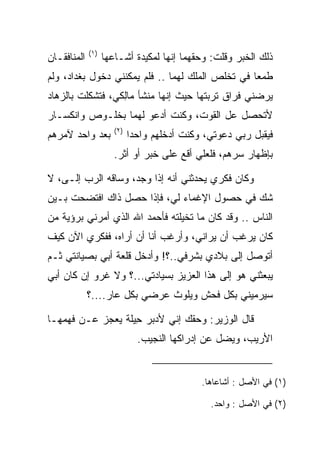 ‫)١(‬
‫ﺍﻟﻤﻨﺎﻓﻘـﺎﻥ‬         ‫ﺫﻟﻙ ﺍﻟﺨﺒﺭ ﻭﻗﻠﺕ: ﻭﺤﻘﻬﻤﺎ ﺇﻨﻬﺎ ﻟﻤﻜﻴﺩﺓ ﺃﺸـﺎﻋﻬﺎ‬
‫ﻁﻤﻌﺎ ﻓﻲ ﺘﺨﻠﺹ ﺍﻟﻤﻠﻙ ﻟﻬﻤﺎ .. ﻓﻠﻡ ﻴﻤﻜﻨﻨﻲ ﺩﺨﻭل ﺒﻐﺩﺍﺩ، ﻭﻟﻡ‬
                                                  ‫‪‬‬
‫ﻴﺭﻀﻨﻲ ﻓﺭﺍﻕ ﺘﺭﺒﺘﻬﺎ ﺤﻴﺙ ﺇﻨﻬﺎ ﻤﻨﺸﺄ ‪‬ﺎِﻜﻲ، ﻓﺘﺸﻜﻠﺕ ﺒﺎﻟﺯﻫﺎﺩ‬
   ‫‪‬‬              ‫ﻤﻟ‬
‫ﻷﺘﺤﺼل ﻋل ﺍﻟﻘﻭﺕ، ﻭﻜﻨﺕ ﺃﺩﻋﻭ ﻟﻬﻤﺎ ﺒﺨﻠـﻭﺹ ﻭﺍﻨﻜﺴـﺎﺭ‬
                      ‫)٢(‬
‫ﺒﻌﺩ ﻭﺍﺤﺩ ﻵﻤﺭﻫﻡ‬              ‫ﻓﻴﻘﺒل ﺭﺒﻲ ﺩﻋﻭﺘﻲ، ﻭﻜﻨﺕ ﺃﺩﺨﻠﻬﻡ ﻭﺍﺤﺩﺍ‬
                             ‫‪‬‬
                      ‫ﺒﺈﻅﻬﺎﺭ ﺴﺭﻫﻡ، ﻓﻠﻌﻠﻲ ﺃﻗﻊ ﻋﻠﻰ ﺨﺒﺭ ﺃﻭ ﺃﺜﺭ.‬

‫ﻭﻜﺎﻥ ﻓﻜﺭﻱ ﻴﺤﺩﺜﻨﻲ ﺃﻨﻪ ﺇﺫﺍ ﻭﺠﺩ، ﻭﺴﺎﻗﻪ ﺍﻟﺭﺏ ﺇﻟـﻰ، ﻻ‬
   ‫‪‬‬                  ‫‪‬‬
‫ﺸﻙ ﻓﻲ ﺤﺼﻭل ﺍﻹﻏﻤﺎﺀ ﻟﻲ، ﻓﺈﺫﺍ ﺤﺼل ﺫﺍﻙ ﺍﻓﺘﻀﺤﺕ ﺒـﻴﻥ‬
‫ﺍﻟﻨﺎﺱ .. ﻭﻗﺩ ﻜﺎﻥ ﻤﺎ ﺘﺨﻴﻠﺘﻪ ﻓﺄﺤﻤﺩ ﺍﷲ ﺍﻟﺫﻱ ﺃﻤﺭﻨﻲ ﺒﺭﺅﻴﺔ ﻤﻥ‬
‫ﻜﺎﻥ ﻴﺭﻏﺏ ﺃﻥ ﻴﺭﺍﻨﻲ، ﻭﺃﺭﻏﺏ ﺃﻨﺎ ﺃﻥ ﺃﺭﺍﻩ، ﻓﻔﻜﺭﻱ ﺍﻵﻥ ﻜﻴﻑ‬
‫ﺃﺘﻭﺼل ﺇﻟﻰ ﺒﻼﺩﻱ ﺒﺸﺭﻓﻲ..؟! ﻭﺃﺩﺨل ﻗﻠﻌﺔ ﺃﺒﻲ ﺒﺼﻴﺎﻨﺘﻲ ﺜـﻡ‬
‫ﻴﺒﻌﺜﻨﻲ ﻫﻭ ﺇﻟﻰ ﻫﺫﺍ ﺍﻟﻌﺯﻴﺯ ﺒﺴﻴﺎﺩﺘﻲ...؟ ﻭﻻ ﻏﺭﻭ ﺇﻥ ﻜﺎﻥ ﺃﺒﻲ‬
             ‫ﺴﻴﺭﻤﻴﻨﻲ ﺒﻜل ﻓﺤﺵ ﻭﻴﻠﻭﺙ ﻋﺭﻀﻲ ﺒﻜل ﻋﺎﺭ....؟‬

‫ﻗﺎل ﺍﻟﻭﺯﻴﺭ: ﻭﺤﻘﻙ ﺇﻨﻲ ﻷﺩﺒﺭ ِﻴﻠﺔ ﻴﻌﺠﺯ ﻋـﻥ ﻓﻬﻤﻬـﺎ‬
                ‫ﺤﹶﹾ‬
                              ‫ﺍﻷﺭﻴﺏ، ﻭﻴﻀل ﻋﻥ ﺇﺩﺭﺍﻜﻬﺎ ﺍﻟﻨﺠﻴﺏ.‬


                                             ‫)١( ﻓﻲ ﺍﻷﺼل : ﺃﺸﺎﻋﺎﻫﺎ.‬

                                               ‫)٢( ﻓﻲ ﺍﻷﺼل : ﻭﺍﺤﺩ.‬
 