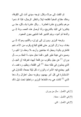 ‫ﺜﻡ ﺍﻟﺘﻔﺕ ﺇﻟﻰ ﻤﻭﻻﻩ ﻭﻗﺎل: ﺘﻭﺠﻪ ﺴﻴﺩﻱ ﺃﻨﺕ ﺇﻟﻰ ﺍﻟﻜﻭﻓﺔ،‬
‫ﻭﻫﺎﻙ ﻤﻔﺘﺎﺡ ﺍﻟﻤﺨﺒﺄ ﻓﺎﻓﺘﺤﻪ ﻟﻴﻼ ﻭﺍﻨﺘﻅﺭ ﺍﻟﺭﺠﺎل، ﻓﺈﺫﺍ ﻗـﺩﻤﻭﺍ‬
                           ‫ﹰ‬
‫ﻤﺭﻫﻡ ﺒﺎﻟﺨﺭﻭﺝ ﻋﺸﺭﺓ ﻓﻌﺸﺭﺓ .. ﻭﻜل ﻋﺸﺭﺓ ﺒﺸـﻜل، ﺤﺘـﻰ‬
      ‫ٍ‬                                       ‫‪‬‬
‫ﻴﻨﺘﺸﺭﻭﺍ ﻓﻲ ﺍﻟﺒﻠﺩ ﺒﺎﻟﺘﺩﺭﻴﺞ، ﻭﺃﻨﺎ ﺃﻭﺼل ﻫﺫﻩ ﺍﻟﻤﺼـﻭﻨﺔ ﺇﻟـﻰ‬
      ‫ﻭﺍﻟﺩﻫﺎ ﺜﻡ ﺃﻋﻭﺩ، ﻭﻴﺘﻡ ﺍﻟﺘﺩﺒﻴﺭ ﻜﻤﺎ ﺘﺸﺘﻬﻲ ﺒﻌﻭﻥ ﺍﻟﻤﻌﺒﻭﺩ.‬

‫ﻭﺘﻭﺠﻪ ﺍﻟﻭﺯﻴﺭ ﻭ ‪‬ﻭ ‪‬ﺍﻥ ﺇﻟﻰ ﺇﻴﺭﺍﻥ، ﻭﺍﻟﻨ ِﻴﻡ ﻭﻤﻭﻻﻩ ﺇﻟـﻰ‬
           ‫ﱠﺩ ‪‬‬                ‫ﺒ ﺭ ‪‬‬
‫ﺒﻐﺩﺍﺩ، ﻭﻤﺎ ﺯﺍل ﺍﻟﻭﺯﻴﺭ ﺤﺘﻰ ﻗﻁﻊ ﺍﻟﺒﻘﺎﻉ ﻭﻗﺭﺏ ﻤﻥ ﺍﻷﻋـﺎﺠﻡ‬
‫ﻓﺎﺸﺘﺭﻯ ﺒﺎﻟﻭﻨﺎ ﻭﺠﻌل ﻟﻪ ﺠﻨﺎﺤﻴﻥ ﻭﺃﺭﺠـﻼ ﻭﻤﻨﻘـﺎﺭﺍ ﻜﺒﻴـﺭﺍ‬
 ‫‪‬‬      ‫‪‬‬       ‫ﹰ‬                      ‫ﹰ‬
‫ﻭﺼﻴﺭﻩ ﻓﻲ ﻫﻴﺌﺔ ﻁﻴﺭ ﻜﺒﻴﺭ، ﻓﻠﻤﺎ ﺩﺨل ﻤﺩﻴﻨـﺔ ﺍﻟﺤﻜـﻡ ﺴـﺄل‬
‫‪‬ﻭ ‪‬ﺍﻥ )١( ﻋﻥ ﺠﺒل ﺒﺎﻟﻘﺭﺏ ﻤﻥ ﻗﻠﻌﺔ ﺃﺒﻴﻬﺎ، ﻓﻌﺭﻓﺘﻪ ﺃﻥ ﺍﻟﺠﺒـل‬
             ‫‪‬‬                                    ‫ﺒ ﺭ ‪‬‬
                             ‫)٢(‬
‫ﺇﻟﻰ ﺍﻟﻘﻠﻌﺔ، ﻭﺒﻅﻬـﺭﻩ ﻓﻀـﺎﺀ‬          ‫ﺍﻟﺫﻱ ﻴﻤﺸﻭﻥ ﻓﻲ ﻅﻠﻪ ﻤﻤﺘﺩ‬
‫ﻜﺒﻴﺭ ﻴﺠﺘﻤﻊ ﻓﻴﻪ ﺍﻷﻤﺭﺍﺀ ﻭﺍﻟﻭﺯﺭﺍﺀ ﻜل ﻟﻴﻠﺔ ﺠﻤﻌﺔ، ﻟﻠﺘﺩﺍﻭل ﻓﻲ‬
‫ﺍﻻﺴﺘﺸﺎﺭﺓ ﻓﻲ ﻜل ﺃﻤﺭ ﻴﻬﻤﻬﻡ، ﻭﺒﻘﺭﺒﻪ ﻤﺤل ﺍﻋﺘﺯﺍل ﻭﺍﻟـﺩﻫﺎ‬
                                                   ‫)٣(‬
‫ﻜﺎﻨﺕ ﻫﻲ ﺒﻪ، ﻓﺄﺨﺫﻫﺎ ﺍﻟﻭﺯﻴﺭ، ﻭﺍﺨﺘﻔﻴﺎ ﺘﺤﺕ ﺫﻴل ﺫﺍﻙ‬           ‫ﺍﻟﺫﻱ‬


                                   ‫)١( ﻓﻲ ﺍﻷﺼل : ﺴﺄل ﻤﻥ ﺒﻭﺭﺍﻥ.‬

                                          ‫)٢( ﻓﻲ ﺍﻷﺼل : ﻤﻤﺘﺩﺍ.‬
                                           ‫ﹰ‬

                                           ‫)٣( ﻓﻲ ﺍﻷﺼل : ﺍﻟﺘﻲ.‬
 