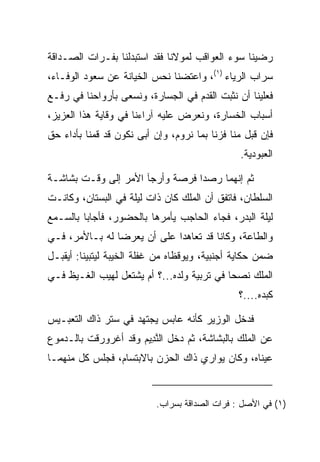 ‫ﺭﻀﻴﻨﺎ ﺴﻭﺀ ﺍﻟﻌﻭﺍﻗﺏ ﻟﻤﻭﻻﻨﺎ ﻓﻘﺩ ﺍﺴﺘﺒﺩﻟﻨﺎ ﺒﻔـﺭﺍﺕ ﺍﻟﺼـﺩﺍﻗﺔ‬
‫ﺴﺭﺍﺏ ﺍﻟﺭﻴﺎﺀ )١(، ﻭﺍﻋﺘﻀﻨﺎ ﻨﺤﺱ ﺍﻟﺨﻴﺎﻨﺔ ﻋﻥ ﺴﻌﻭﺩ ﺍﻟﻭﻓـﺎﺀ،‬
‫ﻓﻌﻠﻴﻨﺎ ﺃﻥ ﻨﺜﺒﺕ ﺍﻟﻘﺩﻡ ﻓﻲ ﺍﻟﺠﺴﺎﺭﺓ، ﻭﻨﺴﻌﻰ ﺒﺄﺭﻭﺍﺤﻨﺎ ﻓﻲ ﺭﻓـﻊ‬
‫ﺃﺴﺒﺎﺏ ﺍﻟﺨﺴﺎﺭﺓ، ﻭﻨﻌﺭﺽ ﻋﻠﻴﻪ ﺁﺭﺍﺀﻨﺎ ﻓﻲ ﻭﻗﺎﻴﺔ ﻫﺫﺍ ﺍﻟﻌﺯﻴﺯ،‬
‫ﻓﺈﻥ ﻗﺒل ﻤﻨﺎ ﻓﺯﻨﺎ ﺒﻤﺎ ﻨﺭﻭﻡ، ﻭﺇﻥ ﺃﺒﻰ ﻨﻜﻭﻥ ﻗﺩ ﻗﻤﻨﺎ ﺒﺄﺩﺍﺀ ﺤﻕ‬
                                                ‫ﺍﻟﻌﺒﻭﺩﻴﺔ.‬

‫ﺜﻡ ﺇﻨﻬﻤﺎ ﺭﺼﺩﺍ ﻓﺭﺼﺔ ﻭﺃﺭﺠﺂ ﺍﻷﻤﺭ ﺇﻟﻰ ﻭﻗـﺕ ﺒﺸﺎﺸـﺔ‬
‫ﺍﻟﺴﻠﻁﺎﻥ، ﻓﺎﺘﻔﻕ ﺃﻥ ﺍﻟﻤﻠﻙ ﻜﺎﻥ ﺫﺍﺕ ﻟﻴﻠﺔ ﻓﻲ ﺍﻟﺒﺴﺘﺎﻥ، ﻭﻜﺎﻨـﺕ‬
‫ﻟﻴﻠﺔ ﺍﻟﺒﺩﺭ، ﻓﺠﺎﺀ ﺍﻟﺤﺎﺠﺏ ﻴﺄﻤﺭﻫﺎ ﺒﺎﻟﺤﻀﻭﺭ، ﻓﺄﺠﺎﺒﺎ ﺒﺎﻟﺴـﻤﻊ‬
‫ﻭﺍﻟﻁﺎﻋﺔ، ﻭﻜﺎﻨﺎ ﻗﺩ ﺘﻌﺎﻫﺩﺍ ﻋﻠﻰ ﺃﻥ ﻴﻌﺭﻀﺎ ﻟﻪ ﺒـﺎﻷﻤﺭ، ﻓـﻲ‬
‫ﻀﻤﻥ ﺤﻜﺎﻴﺔ ﺃﺠﻨﺒﻴﺔ، ﻭﻴﻭﻗﻅﺎﻩ ﻤﻥ ﻏﻔﻠﺔ ﺍﻟﺨﻴﺒﺔ ﻟﻴﺘﺒ ‪‬ﻨﺎ: ﺃﻴﻘﺒـل‬
          ‫ﻴ‬
‫ﺍﻟﻤﻠﻙ ﻨﺼﺤﺎ ﻓﻲ ﺘﺭﺒﻴﺔ ﻭﻟﺩﻩ...؟ ﺃﻡ ﻴﺸﺘﻌل ﻟﻬﻴﺏ ﺍﻟﻐـﻴﻅ ﻓـﻲ‬
                                            ‫‪‬‬
                                                ‫ﻜﺒﺩﻩ....؟‬

‫ﻓﺩﺨل ﺍﻟﻭﺯﻴﺭ ﻜﺄﻨﻪ ﻋﺎﺒﺱ ﻴﺠﺘﻬﺩ ﻓﻲ ﺴﺘﺭ ﺫﺍﻙ ﺍﻟﺘﻌﺒـﻴﺱ‬
‫ﻋﻥ ﺍﻟﻤﻠﻙ ﺒﺎﻟﺒﺸﺎﺸﺔ، ﺜﻡ ﺩﺨل ﺍﻟﻨ ِﻴﻡ ﻭﻗﺩ ﺃﻏﺭﻭﺭﻗﺕ ﺒﺎﻟـﺩﻤﻭﻉ‬
                     ‫ﱠﺩ ‪‬‬
‫ﻋﻴﻨﺎﻩ، ﻭﻜﺎﻥ ﻴﻭﺍﺭﻱ ﺫﺍﻙ ﺍﻟﺤﺯﻥ ﺒﺎﻻﺒﺘﺴﺎﻡ، ﻓﺠﻠﺱ ﻜل ﻤﻨﻬﻤـﺎ‬


                           ‫)١( ﻓﻲ ﺍﻷﺼل : ﻓﺭﺍﺕ ﺍﻟﺼﺩﺍﻗﺔ ﺒﺴﺭﺍﺏ.‬
 