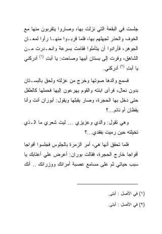 ‫ﺠﻠﺴﺕ ﻓﻲ ﺍﻟﺒﻘﻌﺔ ﺍﻟﺘﻲ ﻨﺯﻟﺕ ﺒﻬﺎ، ﻭﺼﺎﺭﻭﺍ ﻴﺘﻘﺭﺒﻭﻥ ﻤﻨﻬﺎ ﻤﻊ‬
‫ﺍﻟﺨﻭﻑ ﻭﺍﻟﺤﺫﺭ ﻟﺠﻬﻠﻬﻡ ﺒﻬﺎ، ﻓﻠﻤﺎ ﻗﺭﺒـﻭﺍ ﻤﻨﻬـﺎ ﺭﺃﻭﺍ ﻟﻤﻌـﺎﻥ‬
‫ﺍﻟﺠﻭﻫﺭ، ﻓﺄﺭﺍﺩﻭﺍ ﺃﻥ ﻴﺘﺄﻤﻠﻭﺍ ﻓﻘﺎﻤﺕ ﺒﺴﺭﻋﺔ ﻭﺍﻨﺤـﺩﺭﺕ ﻤـﻥ‬
         ‫)١(‬
‫ﺃﺩﺭﻜﻨﻲ‬         ‫ﺍﻟﺸﺎﻫﻕ، ﻭﻓﺭﺕ ﺇﻟﻰ ﺒﺴﺘﺎﻥ ﺃﺒﻴﻬﺎ ﻭﺼﺎﺤﺕ: ﻴﺎ ﺃﺒﺕ‬
               ‫ِ‬
                                                   ‫)٢(‬
                                         ‫ﺃﺩﺭﻜﻨﻲ.‬         ‫ﻴﺎ ﺃﺒﺕ‬
                                                         ‫ِ‬

‫ﻓﺴﻤﻊ ﻭﺍﻟﺩﻫﺎ ﺼﻭﺘﻬﺎ ﻭﺨﺭﺝ ﻤﻥ ﻋﺯﻟﺘﻪ ﻭﻟﺤﻕ ﺒﺎﻟﺒﺴـﺘﺎﻥ‬
‫ﺒﺩﻭﻥ ﻨﻌﺎل، ﻓﺭﺃﻯ ﺍﺒﻨﺘﻪ ﻭﺍﻟﻘﻭﻡ ﻴﻬﺭﻋﻭﻥ ﺇﻟﻴﻬﺎ ﻓﺤﻤﻠﻬﺎ ﻜﺎﻟﻁﻔل‬
‫ﺤﺘﻰ ﺩﺨل ﺒﻬﺎ ﺍﻟﺤﺠﺭﺓ، ﻭﺼﺎﺭ ﻴﻘﺒﻠﻬﺎ ﻭﻴﻘﻭل: ﺃ ‪‬ﻭ ‪‬ﺍﻥ ﺃﻨﺕ ﻭﺃﻨﺎ‬
         ‫ﺒ ﺭ ‪‬‬              ‫‪‬‬
                                          ‫ﻴﻘﻅﺎﻥ ﺃﻡ ﻨﺎﺌﻡ...؟‬

‫ﻭﻫﻲ ﺘﻘﻭل: ﻭﺍﻟﺩﻱ ﻭﻋﺯﻴﺯﻱ ... ﻟﻴﺕ ﺸﻌﺭﻱ ﻤﺎ ﺍﻟـﺫﻱ‬
                                ‫ﺘﺨﻴﻠﺘﻪ ﺤﻴﻥ ﺭﻤﻴﺕ ﺒﻔﻘﺩﻱ...؟‬
                                          ‫‪ ‬ﹸ‬

‫ﻓﻠﻤﺎ ﺘﺤﻘﻕ ﺃﻨﻬﺎ ﻫﻲ، ﺃﻤﺭ ﺍﻟﺯﻤﺭﺓ ﺒﺎﻟﺠﻠﻭﺱ ﻓﺠﻠﺴﻭﺍ ﺃﻓﻭﺍﺠﺎ‬
 ‫‪‬‬
‫ﺃﻓﻭﺍﺠﺎ ﺨﺎﺭﺝ ﺍﻟﺤﺠﺭﺓ، ﻓﻘﺎﻟﺕ ‪‬ﻭ ‪‬ﺍﻥ: ﺃﻋﺭﺽ ﻋﻠﻲ ﺃﻋﺘﺎﺒﻙ ﻴﺎ‬
                    ‫ﺒ ﺭ ‪‬‬                      ‫‪‬‬
‫ﺴﺒﺏ ﺤﻴﺎﺘﻲ ﺜﻡ ﻋﻠﻰ ﻤﺴﺎﻤﻊ ﻋﺼﺒﺔ ﺃﻤﺭﺍﺌﻙ ﻭﻭﺯﺭﺍﺌﻙ .. ﺃﻨﻙ‬



                                           ‫)١( ﻓﻲ ﺍﻷﺼل : ﺃﺒﺘﻰ.‬

                                           ‫)٢( ﻓﻲ ﺍﻷﺼل : ﺃﺒﺘﻰ.‬
 