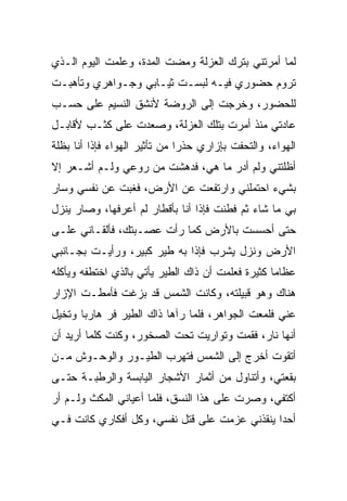 ‫ﻟﻤﺎ ﺃﻤﺭﺘﻨﻲ ﺒﺘﺭﻙ ﺍﻟﻌﺯﻟﺔ ﻭﻤﻀﺕ ﺍﻟﻤﺩﺓ، ﻭﻋﻠﻤﺕ ﺍﻟﻴﻭﻡ ﺍﻟـﺫﻱ‬
‫ﺘﺭﻭﻡ ﺤﻀﻭﺭﻱ ﻓﻴـﻪ ﻟﺒﺴـﺕ ﺜﻴـﺎﺒﻲ ﻭﺠـﻭﺍﻫﺭﻱ ﻭﺘﺄﻫﺒـﺕ‬
‫ﻟﻠﺤﻀﻭﺭ، ﻭﺨﺭﺠﺕ ﺇﻟﻰ ﺍﻟﺭﻭﻀﺔ ﻷﻨﺸﻕ ﺍﻟﻨﺴﻴﻡ ﻋﻠﻰ ﺤﺴـﺏ‬
‫ﻋﺎﺩﺘﻲ ﻤﻨﺫ ﺃﻤﺭﺕ ﺒﺘﻠﻙ ﺍﻟﻌﺯﻟﺔ، ﻭﺼﻌﺩﺕ ﻋﻠﻰ ﻜﺜـﺏ ﻷﻗﺎﺒـل‬
‫ﺍﻟﻬﻭﺍﺀ، ﻭﺍﻟﺘﺤﻔﺕ ﺒﺈﺯﺍﺭﻱ ﺤﺫﺭﺍ ﻤﻥ ﺘﺄﺜﻴﺭ ﺍﻟﻬﻭﺍﺀ ﻓﺈﺫﺍ ﺃﻨﺎ ﺒﻅﻠﺔ‬
                               ‫‪‬‬
‫ﺃﻅﻠﺘﻨﻲ ﻭﻟﻡ ﺃﺩﺭ ﻤﺎ ﻫﻲ، ﻓﺩﻫﺸﺕ ﻤﻥ ﺭﻭﻋﻲ ﻭﻟـﻡ ﺃﺸـﻌﺭ ﺇﻻ‬
‫ﺒﺸﻲﺀ ﺍﺤﺘﻤﻠﻨﻲ ﻭﺍﺭﺘﻔﻌﺕ ﻋﻥ ﺍﻷﺭﺽ، ﻓﻐﺒﺕ ﻋﻥ ﻨﻔﺴﻲ ﻭﺴﺎﺭ‬
‫ﺒﻲ ﻤﺎ ﺸﺎﺀ ﺜﻡ ﻓﻁﻨﺕ ﻓﺈﺫﺍ ﺃﻨﺎ ﺒﺄﻗﻁﺎﺭ ﻟﻡ ﺃﻋﺭﻓﻬﺎ، ﻭﺼﺎﺭ ﻴﻨﺯل‬
‫ﺤﺘﻰ ﺃﺤﺴﺴﺕ ﺒﺎﻷﺭﺽ ﻜﻤﺎ ﺭﺃﺕ ﻋﺼـﺒﺘﻙ، ﻓﺄﻟﻘـﺎﻨﻲ ﻋﻠـﻰ‬
‫ﺍﻷﺭﺽ ﻭﻨﺯل ﻴﺸﺭﺏ ﻓﺈﺫﺍ ﺒﻪ ﻁﻴﺭ ﻜﺒﻴﺭ، ﻭﺭﺃﻴـﺕ ﺒﺠـﺎﻨﺒﻲ‬
‫ﻋﻅﺎﻤﺎ ﻜﺜﻴﺭﺓ ﻓﻌﻠﻤﺕ ﺃﻥ ﺫﺍﻙ ﺍﻟﻁﻴﺭ ﻴﺄﺘﻲ ﺒﺎﻟﺫﻱ ﺍﺨﺘﻁﻔﻪ ﻭﻴﺄﻜﻠﻪ‬
                                                   ‫‪‬‬
‫ﻫﻨﺎﻙ ﻭﻫﻭ ﻗﺒﻴﻠﺘﻪ، ﻭﻜﺎﻨﺕ ﺍﻟﺸﻤﺱ ﻗﺩ ﺒﺯﻏﺕ ﻓﺄﻤﻁـﺕ ﺍﻹﺯﺍﺭ‬
      ‫ﹸ‬
‫ﻋﻨﻲ ﻓﻠﻤﻌﺕ ﺍﻟﺠﻭﺍﻫﺭ، ﻓﻠﻤﺎ ﺭﺁﻫﺎ ﺫﺍﻙ ﺍﻟﻁﻴﺭ ﻓﺭ ﻫﺎﺭﺒﺎ ﻭﺘﺨﻴل‬
       ‫‪‬‬    ‫‪‬‬
‫ﺃﻨﻬﺎ ﻨﺎﺭ، ﻓﻘﻤﺕ ﻭﺘﻭﺍﺭﻴﺕ ﺘﺤﺕ ﺍﻟﺼﺨﻭﺭ، ﻭﻜﻨﺕ ﻜﻠﻤﺎ ﺃﺭﻴﺩ ﺃﻥ‬
                              ‫ﹸ‬
‫ﺃﺘﻘﻭﺕ ﺃﺨﺭﺝ ﺇﻟﻰ ﺍﻟﺸﻤﺱ ﻓﺘﻬﺭﺏ ﺍﻟﻁﻴـﻭﺭ ﻭﺍﻟﻭﺤـﻭﺵ ﻤـﻥ‬
‫ﺒﻘﻌﺘﻲ، ﻭﺃﺘﻨﺎﻭل ﻤﻥ ﺃﺜﻤﺎﺭ ﺍﻷﺸﺠﺎﺭ ﺍﻟﻴﺎﺒﺴﺔ ﻭﺍﻟﺭﻁﺒـﺔ ﺤﺘـﻰ‬
‫ﺃﻜﺘﻔﻲ، ﻭﺼﺭﺕ ﻋﻠﻰ ﻫﺫﺍ ﺍﻟﻨﺴﻕ، ﻓﻠﻤﺎ ﺃﻋﻴﺎﻨﻲ ﺍﻟﻤﻜﺙ ﻭﻟـﻡ ﺃﺭ‬
‫‪‬‬         ‫‪‬‬
‫ﺃﺤﺩﺍ ﻴﻨﻘﺫﻨﻲ ﻋﺯﻤﺕ ﻋﻠﻰ ﻗﺘل ﻨﻔﺴﻲ، ﻭﻜل ﺃﻓﻜﺎﺭﻱ ﻜﺎﻨﺕ ﻓـﻲ‬
                                               ‫‪‬‬
 