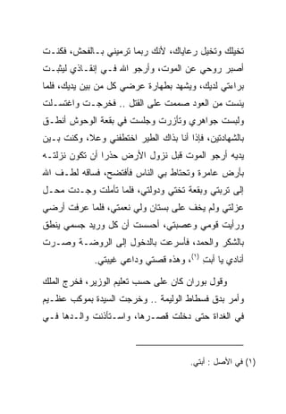 ‫ﺘﺨﻴﻠﻙ ﻭﺘﺨﻴل ﺭﻋﺎﻴﺎﻙ، ﻷﻨﻙ ﺭﺒﻤﺎ ﺘﺭﻤﻴﻨﻲ ﺒـﺎﻟﻔﺤﺵ، ﻓﻜﻨـﺕ‬
‫ﺃﺼﺒﺭ ﺭﻭﺤﻲ ﻋﻥ ﺍﻟﻤﻭﺕ، ﻭﺃﺭﺠﻭ ﺍﷲ ﻓـﻲ ﺇﻨﻘـﺎﺫﻱ ﻟﻴﺜﺒـﺕ‬
‫ﺒﺭﺍﺀﺘﻲ ﻟﺩﻴﻙ، ﻭﻴﺸﻬﺩ ﺒﻁﻬﺎﺭﺓ ﻋﺭﻀﻲ ﻜل ﻤﻥ ﺒﻴﻥ ﻴﺩﻴﻙ، ﻓﻠﻤﺎ‬
‫ﻴﺌﺴﺕ ﻤﻥ ﺍﻟﻌﻭﺩ ﺼﻤﻤﺕ ﻋﻠﻰ ﺍﻟﻘﺘل .. ﻓﺨﺭﺠـﺕ ﻭﺍﻏﺘﺴـﻠﺕ‬
‫ﻭﻟﺒﺴﺕ ﺠﻭﺍﻫﺭﻱ ﻭﺘﺄﺯﺭﺕ ﻭﺠﻠﺴﺕ ﻓﻲ ﺒﻘﻌﺔ ﺍﻟﻭﺤﻭﺵ ﺃﻨﻁـﻕ‬
                           ‫‪ ‬ﹸ‬
‫ﺒﺎﻟﺸﻬﺎﺩﺘﻴﻥ، ﻓﺈﺫﺍ ﺃﻨﺎ ﺒﺫﺍﻙ ﺍﻟﻁﻴﺭ ﺍﺨﺘﻁﻔﻨﻲ ﻭﻋﻼ، ﻭﻜﻨﺕ ﺒـﻴﻥ‬
‫ﻴﺩﻴﻪ ﺃﺭﺠﻭ ﺍﻟﻤﻭﺕ ﻗﺒل ﻨﺯﻭل ﺍﻷﺭﺽ ﺤﺫﺭﺍ ﺃﻥ ﺘﻜﻭﻥ ﻨﺯﻟ ﹸـﻪ‬
‫ﹶ ‪ ‬ﹶﺘ ‪‬‬         ‫‪‬‬
‫ﺒﺄﺭﺽ ﻋﺎﻤﺭﺓ ﻭﺘﺤﺘﺎﻁ ﺒﻲ ﺍﻟﻨﺎﺱ ﻓﺄﻓﺘﻀﺢ، ﻓﺴﺎﻗﻪ ﻟﻁـﻑ ﺍﷲ‬
‫ﺇﻟﻰ ﺘﺭﺒﺘﻲ ﻭﺒﻘﻌﺔ ﺘﺨﺘﻲ ﻭﺩﻭﻟﺘﻲ، ﻓﻠﻤﺎ ﺘﺄﻤﻠﺕ ﻭﺠـﺩﺕ ﻤﺤـل‬
‫ﻋﺯﻟﺘﻲ ﻭﻟﻡ ﻴﺨﻑ ﻋﻠﻰ ﺒﺴﺘﺎﻥ ﻭﻟﻲ ﻨﻌﻤﺘﻲ، ﻓﻠﻤﺎ ﻋﺭﻓﺕ ﺃﺭﻀﻲ‬
                                ‫‪‬‬
‫ﻭﺭﺃﻴﺕ ﻗﻭﻤﻲ ﻭﻋﺼﺒﺘﻲ، ﺃﺤﺴﺴﺕ ﺃﻥ ﻜل ﻭﺭﻴﺩ ﺠﺴﻤﻲ ﻴﻨﻁﻕ‬
‫ﺒﺎﻟﺸﻜﺭ ﻭﺍﻟﺤﻤﺩ، ﻓﺄﺴﺭﻋﺕ ﺒﺎﻟﺩﺨﻭل ﺇﻟﻰ ﺍﻟﺭﻭﻀـﺔ ﻭﺼـﺭﺕ‬
             ‫ﺃﻨﺎﺩﻱ ﻴﺎ ﺃﺒﺕ )١(، ﻭﻫﺫﻩ ﻗﺼﺘﻲ ﻭﺩﺍﻋﻲ ﻏﻴﺒﺘﻲ.‬
                                         ‫ِ‬

‫ﻭﻗﻭل ‪‬ﻭ ‪‬ﺍﻥ ﻜﺎﻥ ﻋﻠﻰ ﺤﺴﺏ ﺘﻌﻠﻴﻡ ﺍﻟﻭﺯﻴﺭ، ﻓﺨﺭﺝ ﺍﻟﻤﻠﻙ‬
                                     ‫ﺒ ﺭ ‪‬‬
‫ﻭﺃﻤﺭ ﺒﺩﻕ ﻓﺴﻁﺎﻁ ﺍﻟﻭﻟﻴﻤﺔ .. ﻭﺨﺭﺠﺕ ﺍﻟﺴﻴﺩﺓ ﺒﻤﻭﻜﺏ ﻋﻅـﻴﻡ‬
‫ﻓﻲ ﺍﻟﻐﺩﺍﺓ ﺤﺘﻰ ﺩﺨﻠﺕ ﻗﺼـﺭﻫﺎ، ﻭﺍﺴـﺘﺄﺫﻨﺕ ﻭﺍﻟـﺩﻫﺎ ﻓـﻲ‬



                                       ‫)١( ﻓﻲ ﺍﻷﺼل : ﺃﺒﺘﻲ.‬
 