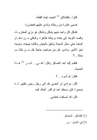 ‫)١(‬
                     ‫ﺍﻟﺠﺩﻴﺩ ﺘﺠﺎﻩ ﺍﻟﻘﻠﻌﺔ.‬         ‫ﻗﺎﻟﻭﺍ: ﺒﺎﻟﻘﺸﻼﻕ‬

         ‫ﻓﺴﻤﻰ ﻋﺸﺭﺓ ﻤﻥ ﺭﺠﺎﻟﻪ ﻭﻨﺎﺩﻯ ﻋﻠﻴﻬﻡ ﻓﺤﻀﺭﻭﺍ.‬

‫ﻓﺸﻜل ﻜل ﻭﺍﺤﺩ ﻤﻨﻬﻡ ﺒﺸﻜل ﻭﺘﺸﻜل ﻫﻭ ﺒﺯﻱ ﺍﻟﻤﻐﺎﺭﺒـﺔ،‬
                        ‫ٍ‬
‫ﻭﻗﺼﺩ ﺍﻟﺘﻭﺠﻪ ﺇﻟﻰ ﺒﻐﺩﺍﺩ ﺒﺭﺠﺎﻟﻪ ﻅﺎﻫﺭﺍ، ﻭﺍﻟﺒﺎﻗﻲ ﻤـﻥ ﺩﺍﺨـل‬
                    ‫‪‬‬
‫ﺍﻟﻤﺨﺒﺄ ﺤﺘﻰ ﺩﺨل ﺍﻟﻤﺩﻴﻨﺔ ﻭﻟﺤﻕ ﺒﺎﻟﺠﻴﺵ ﻭﻜﺘﺎﺒﻪ ﺒﻴﻤﻴﻨﻪ، ﻭﺘﻭﺠﻪ‬
‫ﻨﺤﻭ ﺍﻷﻤﻴﺭ ﻭﻨﺎﺩﻯ: ﻫل ﻤﻥ ﺼﺎﺤﺏ ﺤﺎﺠﺔ ﻫل ﻤـﻥ ﻁﺎﻟـﺏ‬
                                                           ‫ﺤﺎﻟﺔ...؟‬
       ‫)٢(‬
‫ﻫـﺫﺍ‬         ‫ﻓﺘﻘﺩﻡ ﺇﻟﻴﻪ ﺃﺤﺩ ﺍﻟﻌﺴﺎﻜﺭ ﻭﻗﺎل: ﺃﺨـﻲ... ﺃ ِـﺭ‬
             ‫ﺴ ‪‬‬
                                                            ‫ﺍﻟﺤﺩﻴﺙ.‬

                                           ‫ﻓﻘﺎل: ﻟﻡ ﺃﺴﺭﻩ....؟‬
                                                 ‫ِ‪ ِ ُ ‬‬

‫ﻗﺎل: ﻤﺭﺍﺩﻱ ﺃﻥ ﺃﻤﻀﻲ ﺒﻙ ﺇﻟﻰ ﺭﺠل ﺭﺌﻴﺱ ﺘﻅﻬﺭ ﻟـﻪ‬
                    ‫ﻀﻤﻴﺭﺍ، ﻓﺈﻥ ﺴﻤﻌﻙ ﺃﺤﺩ ﻟﻡ ﺃﻗﺩﺭ ﺁﺨﺫﻙ ﺇﻟﻴﻪ.‬
                                                      ‫‪‬‬

                                  ‫ﻗﺎل: ﻗﺩ ﺃﻤﺴﻜﺕ، ﻓﺨﺫﻨﻲ.‬




                                                   ‫)١( ﺍﻟﻘﺸﻼﻕ : ﺍﻟﻤﻌﺴﻜﺭ.‬

                                                     ‫)٢( ﻓﻲ ﺍﻷﺼل : ﺴﺭ.‬
 