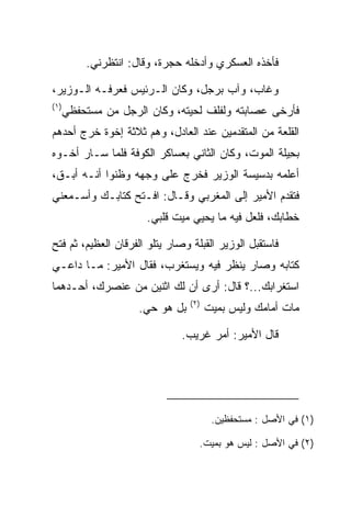 ‫ﻓﺄﺨﺫﻩ ﺍﻟﻌﺴﻜﺭﻱ ﻭﺃﺩﺨﻠﻪ ﺤﺠﺭﺓ، ﻭﻗﺎل: ﺍﻨﺘﻅﺭﻨﻲ.‬

‫ﻭﻏﺎﺏ، ﻭﺁﺏ ﺒﺭﺠل، ﻭﻜﺎﻥ ﺍﻟـﺭﺌﻴﺱ ﻓﻌﺭﻓـﻪ ﺍﻟـﻭﺯﻴﺭ،‬
‫)١(‬
      ‫ﻓﺄﺭﺨﻰ ﻋﺼﺎﺒﺘﻪ ﻭﻟﻔﻠﻑ ﻟﺤﻴﺘﻪ، ﻭﻜﺎﻥ ﺍﻟﺭﺠل ﻤﻥ ﻤﺴﺘﺤﻔﻅﻲ‬
‫ﺍﻟﻘﻠﻌﺔ ﻤﻥ ﺍﻟﻤﺘﻘﺩﻤﻴﻥ ﻋﻨﺩ ﺍﻟﻌﺎﺩل، ﻭﻫﻡ ﺜﻼﺜﺔ ﺇﺨﻭﺓ ﺨﺭﺝ ﺃﺤﺩﻫﻡ‬
‫ﺒ ِﻴﻠﺔ ﺍﻟﻤﻭﺕ، ﻭﻜﺎﻥ ﺍﻟﺜﺎﻨﻲ ﺒﻌﺴﺎﻜﺭ ﺍﻟﻜﻭﻓﺔ ﻓﻠﻤﺎ ﺴـﺎﺭ ﺃﺨـﻭﻩ‬
                                                 ‫ﺤﹶﹾ‬
‫ﺃﻋﻠﻤﻪ ﺒﺩﺴﻴﺴﺔ ﺍﻟﻭﺯﻴﺭ ﻓﺨﺭﺝ ﻋﻠﻰ ﻭﺠﻬﻪ ﻭﻅﻨﻭﺍ ﺃﻨـﻪ ﺃ ‪‬ـﻕ،‬
 ‫ﺒ ﹶ‬
‫ﻓﺘﻘﺩﻡ ﺍﻷﻤﻴﺭ ﺇﻟﻰ ﺍﻟﻤﻐﺭﺒﻲ ﻭﻗـﺎل: ﺍﻓـﺘﺢ ﻜﺘﺎﺒـﻙ ﻭﺃﺴـﻤﻌﻨﻲ‬
                      ‫ﺨﻁﺎﺒﻙ، ﻓﻠﻌل ﻓﻴﻪ ﻤﺎ ﻴﺤﻴﻲ ﻤﻴﺕ ﻗﻠﺒﻲ.‬

‫ﻓﺎﺴﺘﻘﺒل ﺍﻟﻭﺯﻴﺭ ﺍﻟﻘﺒﻠﺔ ﻭﺼﺎﺭ ﻴﺘﻠﻭ ﺍﻟﻔﺭﻗﺎﻥ ﺍﻟﻌﻅﻴﻡ، ﺜﻡ ﻓﺘﺢ‬
‫ﻜﺘﺎﺒﻪ ﻭﺼﺎﺭ ﻴﻨﻅﺭ ﻓﻴﻪ ﻭﻴﺴﺘﻐﺭﺏ، ﻓﻘﺎل ﺍﻷﻤﻴﺭ: ﻤـﺎ ﺩﺍﻋـﻲ‬
‫ﺍﺴﺘﻐﺭﺍﺒﻙ...؟ ﻗﺎل: ﺃﺭﻯ ﺃﻥ ﻟﻙ ﺍﺜﻨﻴﻥ ﻤﻥ ﻋﻨﺼﺭﻙ، ﺃﺤـﺩﻫﻤﺎ‬
                                 ‫)٢(‬
                     ‫ﺒل ﻫﻭ ﺤﻲ.‬         ‫ﻤﺎﺕ ﺃﻤﺎﻤﻙ ﻭﻟﻴﺱ ﺒﻤﻴﺕ‬

                              ‫ﻗﺎل ﺍﻷﻤﻴﺭ: ﺃﻤﺭ ﻏﺭﻴﺏ.‬




                                        ‫)١( ﻓﻲ ﺍﻷﺼل : ﻤﺴﺘﺤﻔﻅﻴﻥ.‬

                                   ‫)٢( ﻓﻲ ﺍﻷﺼل : ﻟﻴﺱ ﻫﻭ ﺒﻤﻴﺕ.‬
 