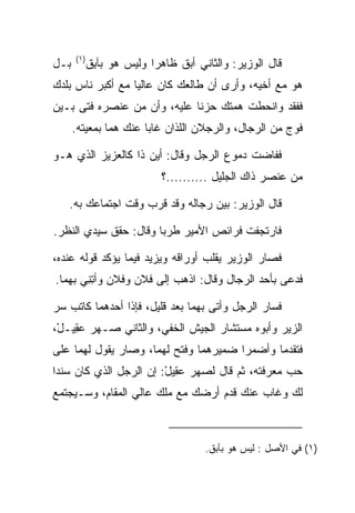 ‫)١(‬
‫ﺒـل‬     ‫ﻗﺎل ﺍﻟﻭﺯﻴﺭ: ﻭﺍﻟﺜﺎﻨﻲ ﺃﺒﻕ ﻅﺎﻫﺭﺍ ﻭﻟﻴﺱ ﻫﻭ ﺒﺂﺒﻕ‬
        ‫ِ ﹾ‬           ‫‪‬‬    ‫‪‬ﹶ‬
‫ﻫﻭ ﻤﻊ ﺃﺨﻴﻪ، ﻭﺃﺭﻯ ﺃﻥ ﻁﺎﻟﻌﻙ ﻜﺎﻥ ﻋﺎﻟﻴﺎ ﻤﻊ ﺃﻜﺒﺭ ﻨﺎﺱ ﺒﻠﺩﻙ‬
                  ‫‪‬‬
‫ﻓﻔﻘﺩ ﻭﺍﻨﺤﻁﺕ ﻫﻤﺘﻙ ﺤﺯﻨﺎ ﻋﻠﻴﻪ، ﻭﺃﻥ ﻤﻥ ﻋﻨﺼﺭﻩ ﻓﺘﻰ ﺒـﻴﻥ‬
                             ‫ﹰ‬
      ‫ﻓﻭﺝ ﻤﻥ ﺍﻟﺭﺠﺎل، ﻭﺍﻟﺭﺠﻼﻥ ﺍﻟﻠﺫﺍﻥ ﻏﺎﺒﺎ ﻋﻨﻙ ﻫﻤﺎ ﺒﻤﻌﻴﺘﻪ.‬

‫ﻓﻔﺎﻀﺕ ﺩﻤﻭﻉ ﺍﻟﺭﺠل ﻭﻗﺎل: ﺃﻴﻥ ﺫﺍ ﻜﺎﻟﻌﺯﻴﺯ ﺍﻟﺫﻱ ﻫـﻭ‬
                         ‫ﻤﻥ ﻋﻨﺼﺭ ﺫﺍﻙ ﺍﻟﺠﻠﻴل ..........؟‬

   ‫ﻗﺎل ﺍﻟﻭﺯﻴﺭ: ﺒﻴﻥ ﺭﺠﺎﻟﻪ ﻭﻗﺩ ﻗﺭﺏ ﻭﻗﺕ ﺍﺠﺘﻤﺎﻋﻙ ﺒﻪ.‬

‫ﻓﺎﺭﺘﺠﻔﺕ ﻓﺭﺍﺌﺹ ﺍﻷﻤﻴﺭ ﻁﺭﺒﺎ ﻭﻗﺎل: ﺤﻘﻕ ﺴﻴﺩﻱ ﺍﻟﻨﻅﺭ.‬
                       ‫‪‬‬

‫ﻓﺼﺎﺭ ﺍﻟﻭﺯﻴﺭ ﻴﻘﻠﺏ ﺃﻭﺭﺍﻗﻪ ﻭﻴﺯﻴﺩ ﻓﻴﻤﺎ ﻴﺅﻜﺩ ﻗﻭﻟﻪ ﻋﻨﺩﻩ،‬
‫ﻓﺩﻋﻰ ﺒﺄﺤﺩ ﺍﻟﺭﺠﺎل ﻭﻗﺎل: ﺍﺫﻫﺏ ﺇﻟﻰ ﻓﻼﻥ ﻭﻓﻼﻥ ﻭﺃﺘﻨﻲ ﺒﻬﻤﺎ.‬
       ‫ِِ‬

‫ﻓﺴﺎﺭ ﺍﻟﺭﺠل ﻭﺃﺘﻰ ﺒﻬﻤﺎ ﺒﻌﺩ ﻗﻠﻴل، ﻓﺈﺫﺍ ﺃﺤﺩﻫﻤﺎ ﻜﺎﺘﺏ ﺴﺭ‬
‫ﺍﻟﺯﻴﺭ ﻭﺃﺒﻭﻩ ﻤﺴﺘﺸﺎﺭ ﺍﻟﺠﻴﺵ ﺍﻟﺨﻔﻲ، ﻭﺍﻟﺜﺎﻨﻲ ﺼـﻬﺭ ﻋ ِﻴـل،‬
 ‫‪‬ﻘ ْ‬
‫ﻓﺘﻘﺩﻤﺎ ﻭﺃﻀﻤﺭﺍ ﻀﻤﻴﺭﻫﻤﺎ ﻭﻓﺘﺢ ﻟﻬﻤﺎ، ﻭﺼﺎﺭ ﻴﻘﻭل ﻟﻬﻤﺎ ﻋﻠﻰ‬
‫ﺤﺏ ﻤﻌﺭﻓﺘﻪ، ﺜﻡ ﻗﺎل ﻟﺼﻬﺭ ﻋ ِﻴل: ﺇﻥ ﺍﻟﺭﺠل ﺍﻟﺫﻱ ﻜﺎﻥ ﺴﻨﺩﺍ‬
 ‫‪‬‬                      ‫‪‬ﻘ ْ‬
‫ﻟﻙ ﻭﻏﺎﺏ ﻋﻨﻙ ﻗﺩﻡ ﺃﺭﻀﻙ ﻤﻊ ﻤﻠﻙ ﻋﺎﻟﻲ ﺍﻟﻤﻘﺎﻡ، ﻭﺴـﻴﺠﺘﻤﻊ‬



                                  ‫)١( ﻓﻲ ﺍﻷﺼل : ﻟﻴﺱ ﻫﻭ ﺒﺂﺒﻕ.‬
 