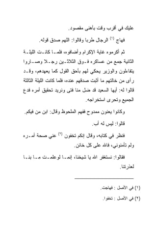 ‫ﻋﻠﻴﻙ ﻓﻲ ﺃﻗﺭﺏ ﻭﻗﺕ ﺒﺄﻫﻨﻰ ﻤﻘﺼﻭﺩ.‬
                                              ‫)١(‬
        ‫ﺍﻟﺭﺠﺎل ﻁﺭﺒﺎ ﻭﻗﺎﻟﻭﺍ: ﺍﻟﻠﻬﻡ ﺼﺩﻕ ﻗﻭﻟﻪ.‬
               ‫‪‬‬                 ‫‪‬‬                  ‫ﻓﻬﺎﺝ‬

‫ﺜﻡ ﺃﻜﺭﻤﻭﻩ ﻏﺎﻴﺔ ﺍﻹﻜﺭﺍﻡ ﻭﺃﻀﺎﻓﻭﻩ، ﻓﻠﻤـﺎ ﻜﺎﻨـﺕ ﺍﻟﻠﻴﻠـﺔ‬
‫ﺍﻟﺜﺎﻨﻴﺔ ﺠﻤﻊ ﻤﻥ ﻋﺴﺎﻜﺭﻩ ﻓـﻭﻕ ﺍﻟﺜﻼﺜـﻴﻥ ﺭﺠـﻼ ﻭﺼـﺎﺭﻭﺍ‬
        ‫ﹰ‬
‫ﻴﺘﻔﺎﺀﻟﻭﻥ ﻭﺍﻟﻭﺯﻴﺭ ﻴﺤﻜﻲ ﻟﻬﻡ ﺒﺄﺤﻕ ﺍﻟﻘﻭل ﻜﻤﺎ ﻴﻌﻬﺩﻫﻡ، ﻭﻗـﺩ‬
‫ﺭﺃﻯ ﻤﻥ ﺨﺎﻟﺘﻬﻡ ﻤﺎ ﺃﺜﺒﺕ ﺼﺩﻗﻬﻡ ﻋﻨﺩﻩ، ﻓﻠﻤﺎ ﻜﺎﻨﺕ ﺍﻟﻠﻴﻠﺔ ﺍﻟﺜﺎﻟﺜﺔ‬
‫ﻗﺎﻟﻭﺍ ﻟﻪ: ﺃﻴﻬﺎ ﺍﻟﺴﻌﻴﺩ ﻗﺩ ﻀل ﻤﻨﺎ ﻓﺘﻰ ﻭﻨﺭﻴﺩ ﺘﺤﻘﻴﻕ ﺃﻤﺭﻩ ﻓﺩﻉ‬
                     ‫‪‬‬
                                  ‫ﺍﻟﺠﻤﻴﻊ ﻭﺘﺤﺭﻯ ﺍﺴﺘﺨﺭﺍﺠﻪ.‬

‫ﻭﻜﺎﻨﻭﺍ ﻴﻌﻨﻭﻥ ﻤﻤﺩﻭﺡ ﻓﻔﻬﻡ ﺍﻟﻤﻠﺤﻭﻅ ﻭﻗﺎل: ﺍﺒﻥ ﻤﻥ ﻓﻴﻜﻡ.‬
      ‫‪‬‬

                                     ‫ﻗﺎﻟﻭﺍ: ﻟﻴﺱ ﻟﻪ ﺃﺏ.‬
                  ‫)٢(‬
‫ﻋﻨﻲ ﺼﺤﺔ ﺃﻤـﺭﻩ‬           ‫ﻓﻨﻅﺭ ﻓﻲ ﻜﺘﺎﺒﻪ، ﻭﻗﺎل ﺇﻨﻜﻡ ﺘﺨﻔﻭﻥ‬
                            ‫ﻭﻟﻡ ﺘﺄﻤﻨﻭﻨﻲ، ﻓﺎﷲ ﻋﻠﻰ ﻜل ﺨﺎﺌﻥ.‬

‫ﻓﻘﺎﻟﻭﺍ: ﻨﺴﺘﻐﻔﺭ ﺍﷲ ﻴﺎ ﺸﻴﺨﻨﺎ، ﺇﻨﻤـﺎ ﻟﻭﻋﻠﻤـﺕ ﻤـﺎ ﺒﻨـﺎ‬
                                                     ‫ﻟﻌﺫﺭﺘﻨﺎ.‬


                                         ‫)١( ﻓﻲ ﺍﻷﺼل : ﻓﻬﺎﺠﺕ.‬

                                           ‫)٢( ﻓﻲ ﺍﻷﺼل : ﺘﺨﻔﻭﺍ.‬
 