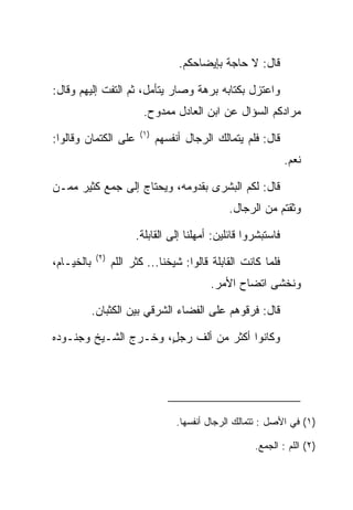 ‫ﻗﺎل: ﻻ ﺤﺎﺠﺔ ﺒﺈﻴﻀﺎﺤﻜﻡ.‬

‫ﻭﺍﻋﺘﺯل ﺒﻜﺘﺎﺒﻪ ﺒﺭﻫﺔ ﻭﺼﺎﺭ ﻴﺘﺄﻤل، ﺜﻡ ﺍﻟﺘﻔﺕ ﺇﻟﻴﻬﻡ ﻭﻗﺎل:‬
                           ‫ﻤﺭﺍﺩﻜﻡ ﺍﻟﺴﺅﺍل ﻋﻥ ﺍﺒﻥ ﺍﻟﻌﺎﺩل ﻤﻤﺩﻭﺡ.‬
                          ‫)١(‬
‫ﻋﻠﻰ ﺍﻟﻜﺘﻤﺎﻥ ﻭﻗﺎﻟﻭﺍ:‬             ‫ﻗﺎل: ﻓﻠﻡ ﻴﺘ ‪‬ﺎﻟﻙ ﺍﻟﺭﺠﺎل ﺃﻨﻔﺴﻬﻡ‬
                                                 ‫ﻤ‬
                                                                 ‫ﻨﻌﻡ.‬

‫ﻗﺎل: ﻟﻜﻡ ﺍﻟﺒﺸﺭﻯ ﺒﻘﺩﻭﻤﻪ، ﻭﻴﺤﺘﺎﺝ ﺇﻟﻰ ﺠﻤﻊ ﻜﺜﻴﺭ ﻤﻤـﻥ‬
                                                  ‫ﻭﺜﻘﺘﻡ ﻤﻥ ﺍﻟﺭﺠﺎل.‬

                         ‫ﻓﺎﺴﺘﺒﺸﺭﻭﺍ ﻗﺎﺌﻠﻴﻥ: ﺃﻤﻬﻠﻨﺎ ﺇﻟﻰ ﺍﻟﻘﺎﺒﻠﺔ.‬
             ‫)٢(‬
‫ﺒﺎﻟﺨﻴـﺎﻡ،‬          ‫ﻓﻠﻤﺎ ﻜﺎﻨﺕ ﺍﻟﻘﺎﺒﻠﺔ ﻗﺎﻟﻭﺍ: ﺸﻴﺨﻨﺎ... ﻜﺜﺭ ﺍﻟﻠﻡ‬
                                             ‫ﻭﻨﺨﺸﻰ ﺍﺘﻀﺎﺡ ﺍﻷﻤﺭ.‬

            ‫ﻗﺎل: ﻓﺭﻗﻭﻫﻡ ﻋﻠﻰ ﺍﻟﻔﻀﺎﺀ ﺍﻟﺸﺭﻗﻲ ﺒﻴﻥ ﺍﻟﻜﺜﺒﺎﻥ.‬

‫ﻭﻜﺎﻨﻭﺍ ﺃﻜﺜﺭ ﻤﻥ ﺃﻟﻑ ﺭﺠل، ﻭﺨـﺭﺝ ﺍﻟﺸـﻴﺦ ﻭﺠﻨـﻭﺩﻩ‬
                      ‫ٍ‬




                                     ‫)١( ﻓﻲ ﺍﻷﺼل : ﺘﺘﻤﺎﻟﻙ ﺍﻟﺭﺠﺎل ﺃﻨﻔﺴﻬﺎ.‬

                                                        ‫)٢( ﺍﻟﻠﻡ : ﺍﻟﺠﻤﻊ.‬
 