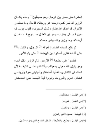 ‫)١(‬
‫ﺒـﻪ، ﻭﻜـﺎﻥ‬             ‫ﺍﻟﻌﺸﺭﺓ ﺤﺘﻰ ﺼﺎﺭ ﺒﻴﻥ ﺍﻟﺭﺠﺎل ﻭﻫﻡ ﻤﺤﻴﻁﻭﻥ‬
‫ﺍﻟﻭﺯﻴﺭ ﻗﺩ ﻟﺒﺱ ﻜﺴﻭﺓ ﺭﺴﻤﻪ ﻫﻭ ﻭﺭﺠﺎﻟﻪ، ﻓﻘـﺎل ﻴـﺎ ﻤﻌﺸـﺭ‬
‫ﺍﻹﺨﻭﺍﻥ ﻗﺩ ﺃﻤﺩﻜﻡ ﺍﷲ ﺒﺒﺸﺎﺭﺓ ﺸﻤل ﺍﻟﻤﺤﺒﻭﺏ، ﻜﺜﻭﺏ ﻴﻭﺴـﻑ‬
‫ﺤﻴﻥ ﻗﺩﻡ ﻋﻠﻰ ﻴﻌﻘﻭﺏ، ﻭﻫﻭ ﺍﺒﻥ ﺍﻟﻌﺎﺩل ﻤﻤـﺩﻭﺡ ﻗـﺩ ﺩﺨـل‬
                            ‫ﺃﺭﻀﻜﻡ، ﻭﻫﺎ ﻭﺯﻴﺭ ﻭﺍﻟﺩﻩ ﻴﺒﺸﺭ ﺠﻤﻌﻜﻡ.‬
‫)٣(‬                         ‫)٢(‬
      ‫ﺍﻟﺭﺠﺎل، ﻭﺍﻨﻜﺒﺘـﻭﺍ‬           ‫ﺜﻡ ﺨﻠﻊ ﻜﺴﻭﺘﻪ ﺍﻟﻅﺎﻫﺭﺓ ﻓﻌﺭﻓﻪ‬
                          ‫)٤(‬
       ‫ﺤﺘﻰ ﻴﺘﻡ ﺍﻷﻤﺭ.‬            ‫ﻋﻠﻰ ﺃﻗﺩﺍﻤﻪ ﻓﻘﺎل: ﺃﻤﺴﻜﻭﺍ ﻋﻥ ﺍﻟﻬﻴﻀﺔ‬
                                       ‫)٥(‬
‫ﺍﻷﺭﺽ ﺃﻤﺎﻡ ﺍﻟﻭﺯﻴﺭ ﺒﻜل ﺃﺩﺏ،‬                    ‫ﻓﺠﻠﺴﻭﺍ ﻋﻠﻰ ﺒﻁﻴﺤﺔ‬
‫ﻭﻫﻭ ﻴﻘﻭل: ﺍﷲ ﻤﻌﻴﻨﻲ ﻭﻤﻌﻴﻨﻜﻡ، ﻭﺃﻨﺎ ﻗﺎﺩﻡ ﻋﻠـﻰ ﺍﻟﻜﻭﻓـﺔ ﻷﻥ‬
‫ﺍﻟﻤﻠﻙ ﻓﻲ ﺍﻨﺘﻅﺎﺭﻱ، ﻓﺨﺫﻭﺍ ﺃﺴﻠﺤﺘﻜﻡ ﻭﺃﻋﻴﻨﻭﻨﻲ ﺒﻘ ‪‬ﺓ ﻭﺃﺭﻭﻨـﻲ‬
         ‫ﻭ‬
‫ﻓﻀﺎﺌل ﺍﻟﻌﺯﻡ ﻭﺍﻟﻤﺭﻭﺀﺓ، ﻭﻜﻭﻨﻭﺍ ﻟﻴﻠﺔ ﺍﻟﺠﻤﻌﺔ ﻋﻠﻰ ﺍﺴﺘﺤﻀﺎﺭ‬



                                                ‫)١( ﻓﻲ ﺍﻷﺼل : ﻤﺤﺘﺎﻁﻭﻥ.‬

                                                   ‫)٢( ﻓﻲ ﺍﻷﺼل : ﻓﻌﺭﻓﻪ.‬

                                                  ‫)٣( ﻓﻲ ﺍﻷﺼل : ﻭﺍﻨﻜﺒﺕ.‬

                                         ‫)٤( ﺍﻟﻬﻴﻀﺔ : ﻤﻌﺎﻭﺩﺓ ﺍﻟﻬﻡ ﻭﺍﻟﺤﺯﻥ.‬

       ‫)٥( ﻓﻲ ﺍﻷﺼل : ﺒﻁﻴﺦ. ﻭﺍﻟﺒﻁﻴﺨﺔ : ﺍﻟﻤﻜﺎﻥ ﺍﻟﻤﺘﺴﻊ ﺍﻟﺫﻱ ﻴﻤﺭ ﺒﻪ ﺍﻟﺴﻴل.‬
 