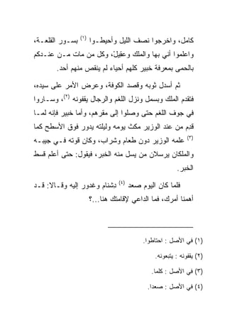 ‫)١(‬
‫ﺒﺴـﻭﺭ ﺍﻟﻘﻠﻌـﺔ،‬         ‫ﻜﺎﻤل، ﻭﺍﺨﺭﺠﻭﺍ ﻨﺼﻑ ﺍﻟﻠﻴل ﻭﺃﺤﻴﻁـﻭﺍ‬
‫ﻭﺍﻋﻠﻤﻭﺍ ﺃﻨﻲ ﺒﻬﺎ ﻭﺍﻟﻤﻠﻙ ﻭﻋ ِﻴل، ﻭﻜل ﻤﻥ ﻤﺎﺕ ﻤـﻥ ﻋﻨـﺩﻜﻡ‬
                       ‫‪‬ﻘ ْ‬
        ‫ﺒﺎﻟﺤﻤﻰ ﺒﻤﻌﺭﻓﺔ ﺨﺒﻴ‪‬ﺭ ﻜﻠﻬﻡ ﺃﺤﻴﺎﺀ ﻟﻡ ﻴﻨﻘﺹ ﻤﻨﻬﻡ ﺃﺤﺩ.‬
                                        ‫ﹸ‪‬‬

‫ﺜﻡ ﺃﺴﺩل ﺜﻭﺒﻪ ﻭﻗﺼﺩ ﺍﻟﻜﻭﻓﺔ، ﻭﻋﺭﺽ ﺍﻷﻤﺭ ﻋﻠﻰ ﺴﻴﺩﻩ،‬
‫ﻓﺘﻘﺩﻡ ﺍﻟﻤﻠﻙ ﻭﺒﺴﻤل ﻭﻨﺯل ﺍﻟﻠﻐﻡ ﻭﺍﻟﺭﺠﺎل ﻴﻘ ﹸﻭﻨﻪ )٢(، ﻭﺴـﺎﺭﻭﺍ‬
                ‫‪ ‬ﹾﻔ‬
‫ﻓﻲ ﺠﻭﻑ ﺍﻟﻠﻐﻡ ﺤﺘﻰ ﻭﺼﻠﻭﺍ ﺇﻟﻰ ﻤﻘﺭﻫﻡ، ﻭﺃﻤﺎ ﺨﺒﻴ‪‬ﺭ ﻓﺈﻨﻪ ﻟﻤـﺎ‬
             ‫ﹸ‪‬‬
‫ﻗﺩﻡ ﻤﻥ ﻋﻨﺩ ﺍﻟﻭﺯﻴﺭ ﻤﻜﺙ ﻴﻭﻤﻪ ﻭﻟﻴﻠﺘﻪ ﻴﺩﻭﺭ ﻓﻭﻕ ﺍﻷﺴﻁﺢ ﻜﻤﺎ‬
                                                 ‫ِ‪‬‬
                                                              ‫)٣(‬
‫ﻋﻠﻤﻪ ﺍﻟﻭﺯﻴﺭ ﺩﻭﻥ ﻁﻌﺎﻡ ﻭﺸﺭﺍﺏ، ﻭﻜﺎﻥ ﻗﻭﺘﻪ ﻓـﻲ ﺠﻴﺒـﻪ‬
           ‫ﹸ ﹸ‬
‫ﻭﺍﻟﻤﻠﻜﺎﻥ ﻴﺭﺴﻼﻥ ﻤﻥ ﻴﺴل ﻤﻨﻪ ﺍﻟﺨﺒﺭ، ﻓﻴﻘﻭل: ﺤﺘﻰ ﺃﻋﻠﻡ ﻗﺴﻁ‬
                                                         ‫ﺍﻟﺨﺒﺭ.‬
                                 ‫)٤(‬
‫ﺩﺸ ﹶﺎﻡ ﻭﻏ ‪‬ﻭﺭ ﺇﻟﻴﻪ ﻭﻗـﺎﻻ: ﻗـﺩ‬
                ‫ِ ﹾﻨ ‪ ‬ﹶ ﺩ ‪‬‬           ‫ﻓﻠﻤﺎ ﻜﺎﻥ ﺍﻟﻴﻭﻡ ﺼﻌﺩ‬
                       ‫ﺃﻫﻤﻨﺎ ﺃﻤﺭﻙ، ﻓﻤﺎ ﺍﻟﺩﺍﻋﻲ ﻹﻗﺎﻤﺘﻙ ﻫﻨﺎ...؟‬



                                            ‫)١( ﻓﻲ ﺍﻷﺼل : ﺍﺤﺘﺎﻁﻭﺍ.‬

                                                ‫)٢( ﻴﻘﻔﻭﻨﻪ : ﻴﺘﺒﻌﻭﻨﻪ.‬

                                               ‫)٣( ﻓﻲ ﺍﻷﺼل : ﻜﻠﻤﺎ.‬

                                             ‫)٤( ﻓﻲ ﺍﻷﺼل : ﺼﻌﺩﺍ.‬
 