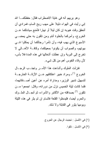 ‫ﻭﻫﻭ ﻴﺭﻴﻬﻡ ﺃﻨﻪ ﻓﻲ ﻏﺎﻴﺔ ﺍﻻﻀﻁﺭﺍﺏ ﻓﻘﺎل: ﺤﻔﻅﻜﻤـﺎ ﺍﷲ‬
‫ﺇﻨﻲ ﺭﺃﻴﺕ ﻓﻲ ﺍﻟﻬﻭﺍﺀ ﺩﻟﻴﻼ ﻋﻠﻰ ﻤﻬﺏ ﺭﻴﺢ ﺍﻟﺴﺎﻡ، ﻓﻤﺭﺍﺩﻱ ﺃﻥ‬
                             ‫ﹰ‬
‫ﺃﺘﺤﻘﻕ ﻭﻗﺕ ﻫﺒﻭﺒﻪ ﺇﻥ ﻜﺎﻥ ﻟﻴﻼ ﺃﻭ ﻨﻬﺎﺭﺍ ﻓﺄﻤﻨﻊ ﺴﻴﺎﺩﺘﻜﻤﺎ ﻋـﻥ‬
                    ‫‪‬‬       ‫ﹰ‬
‫ﺍﻟﺨﺭﻭﺝ، ﻭﺁﻤﺭﻜﻤﺎ ﺒﺎﻟﺨﻠﻭﺓ ﺃﻨﺘﻡ ﻭﻤﻥ ﺘﺜﻘﻭﻥ ﺒﻪ ﺤﺘﻰ ﻴﻤﻀـﻲ‬
‫ﺍﻷﺴﺒﻭﻉ ﺍﻟﺫﻱ ﻴﻬﺏ ﻓﻴﻪ، ﻭﺃﻥ ﺘﺄﻤﺭﺍ ﺭﺠﺎﻟﻜﻤﺎ ﺃﻥ ﻴﻤﻜﺜﻭﺍ ﻓـﻲ‬
‫ﺒﻴﻭﺘﻬﻡ، ﻭﺍﻟﺼﻭﺍﺏ ﺃﻥ ﻴﻜﻭﻨﻭﺍ ﺒﻤﻌﻴﺘﻜﻤﺎ، ﻭﻜﺎﻓـﺔ ﺍﻷﻫـﺎﻟﻲ ﻻ‬
‫ﺘﺨﺭﺝ ﺇﻟﻰ ﺍﻟﺒﺭﻴﺔ ﻭﺇﻥ ﻋﻁﻠﺕ ﺃﺸﻐﺎﻟﻬﺎ ﻓﻲ ﻫﺫﻩ ﺍﻟﻤﺩﺓ ﻓﻼ ﺒﺄﺱ،‬
                        ‫ﻷﻥ ﻭﻗﺎﺀ ﺍﻟﻨﻔﻭﺱ ﺃﻫﻡ ﻤﻥ ﻜل ﺸﻲﺀ.‬

‫ﻓﻨﺯﻟﺕ ﺍﻟﻤﻠﻭﻙ ﻭﺃﺸﺎﻋﺕ ﻫﺫﺍ ﺍﻷﻤـﺭ ﻭﺘﺠﻨـﺏ ﺍﻟﺭﺠـﺎل‬
‫ﺍﻟﺨﺭﻭﺝ )١(، ﻭﻤﺭﺍﺩ ﺨﺒﻴ‪‬ﺭ ﺍﻋﺘﻜﺎﻓﻬﻡ ﻋـﻥ ﺍﻷﺯﻗـﺔ ﺍﻟﺨﺎﺭﺠـﺔ‬
                                ‫ﹸ‪‬‬
‫ﻟﺘﺴﻬﻴل ﺘﺩﺒﻴﺭ ﺍﻟﻭﺯﻴﺭ، ﻭﻤﺩﺍﺭﺍﺓ ﺃﻤﺭﻩ ﻋﻥ ﺃﻋﻴﻥ ﺃﺼـﺩﻗﺎﺌﻬﻤﺎ،‬
‫ﻓﻠﻤﺎ ﻜﺎﻨﺕ ﻟﻴﻠﺔ ﺍﻟﺨﻤﻴﺱ ﻨﺯل ﻤﻥ ﺩﻭﺭﺍﻨﻪ، ﻭﻗﺎل: ﺍﺠﻤﻌﻭﺍ ﻤـﻥ‬
                                                  ‫)٢(‬
‫ﺒﺼﺩﺍﻗﺘﻪ ﻤﻥ ﺍﻷﻜﺎﺒﺭ ﻭﺍﻷﻤﺭﺍﺀ، ﺜﻡ ﺃﻨﺠـﺎل ﺍﻟﻤﻠـﻭﻙ‬            ‫ﺘﺜﻘﻭﻥ‬
‫ﻭﺍﻟﺤﺭﻡ ﺃﻴﻀﺎ، ﻓﻠﻴﺩﺨﻠﻭﺍ ﺍﻟﻘﻠﻌﺔ ﻓﺎﻟﺴﺎﻡ ﺇﻥ ﻟﻡ ﻴﺜﺭ ﻓﻲ ﻫﺫﻩ ﺍﻟﻠﻴﻠﺔ‬
                                                 ‫‪‬‬
                           ‫ﻭﻴﻭﻤﻬﺎ ﻴﺜﻭﺭ ﻓﻲ ﺍﻟﻘﺎﺒﻠﺔ ﻭﻻ ﺸﻙ.‬



                        ‫)١( ﻓﻲ ﺍﻷﺼل : ﺘﺠﻨﺒﺕ ﺍﻟﺭﺠﺎل ﻋﻥ ﺍﻟﺨﺭﻭﺝ.‬

                                           ‫)٢( ﻓﻲ ﺍﻷﺼل : ﺘﺜﻘﻭﺍ.‬
 